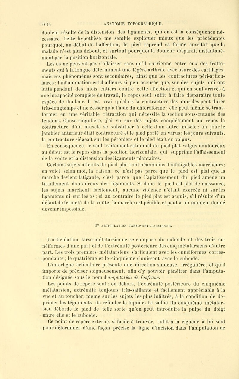 douleur résulte de la distension des ligaments, qui en est la conséquence né- cessaire. Cette hypothèse me semble expliquer mieux que les précédentes pourquoi, au début de l'affection, le pied reprend sa forme aussitôt que le malade n'est plus debout, et surtout pourquoi la douleur disparaît instantané- ment par la position horizontale. Les os ne peuvent pas s'affaisser sans qu'il survienne entre eux des frotte- ments qui à la longue déterminent une légère arthrite avec usure des cartilages, mais ces phénomènes sont secondaires, ainsi que les contractures péri-articu- laires ; l'inflammation est d'ailleurs si peu accusée que, sur des sujets qui ont lutté pendant des mois entiers contre cette affection et qui en sont arrivés à une incapacité complète de travail, le repos seul suffit à faire disparaître toute espèce de douleur. Il est vrai qu'alors la contracture des muscles peut durer très-longtemps et ne cesser qu'à l'aide du chloroforme ; elle peut même se trans- former en une véritable rétraction qui nécessite la section sous-cutanée des tendons. Chose singulière, j'ai vu sur des sujets complètement au repos la contracture d'un muscle se substituer à celle d'un autre muscle : un jour le jambier antérieur était contracture et le pied porté en varus ; les jours suivants, la contracture siégeait sur les péroniers et le pied était en valgus. En conséquence, le seul traitement rationnel du pied plat valgus douloureux au début est le repos dans la position horizontale, qui supprime l'affaissement de la voûte et la distension des ligaments plantaires. Certains sujets atteints de pied plat sont néanmoins d'infatigables marcheurs; en voici, selon moi, la raison: ce n'est pas parce que le pied est plat que la marche devient fatigante, c'est parce que l'aplatissement du pied amène un tiraillement douloureux des ligaments. Si donc le pied est plat de naissance, les sujets marchent facilement, aucune violence n'étant exercée ni sur les ligaments ni sur les os ; si au contraire le pied plat est acquis, s'il résulte d'un défaut de fermeté de la voûte, la marche est pénible et peut à un moment donné devenir impossible. 3° ARTICULATION TARSOMÉTATARSIENNE. L'articulation tarso-métatarsienne se compose du cuboïde et des trois cu- néiformes d'une part et de l'extrémité postérieure des cinq métatarsiens d'autre part. Les trois premiers métatarsiens s'articulent avec les cunéiformes corres- pondants ; le quatrième et le cinquième s'unissent avec le cuboïde. L'interligne articulaire présente une direction sinueuse, irrégulière, et qu'il importe de préciser soigneusement, afin d'y pouvoir pénétrer dans l'amputa- tion désignée sous le nom iï amputation de Lisfranc. Les points de repère sont : en dehors, l'extrémité postérieure du cinquième métatarsien, extrémité toujours très-saillante et facilement appréciable à la vue et au toucher, même sur les sujets les plus infiltrés, à la condition de dé- primer les téguments, de refouler le liquide. La saillie du cinquième métatar- sien déborde le pied de telle sorte qu'on peut introduire la pulpe du doigt entre elle et le cuboïde. Ce point de repère externe, si facile à trouver, suffît à la rigueur à lui seul pour déterminer d'une façon précise la ligne d'incision dans l'amputation de