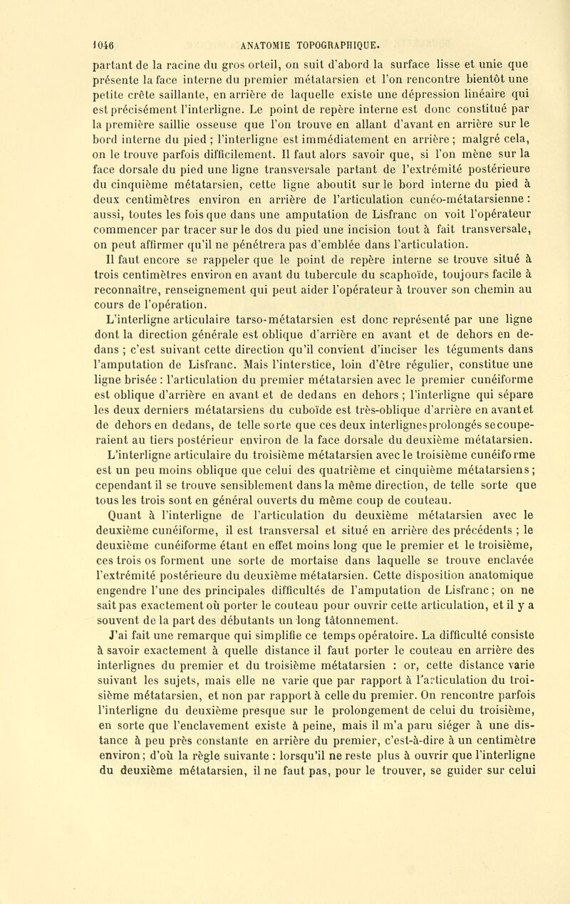 partant de la racine du gros orteil, on suit d'abord la surface lisse et unie que présente la face interne du premier métatarsien et l'on rencontre bientôt une petite crête saillante, en arrière de laquelle existe une dépression linéaire qui est précisément l'interligne. Le point de repère interne est donc constitué par la première saillie osseuse que l'on trouve en allant d'avant en arrière sur le bord interne du pied ; l'interligne est immédiatement en arrière ; malgré cela, on le trouve parfois difficilement. Il faut alors savoir que, si l'on mène sur la face dorsale du pied une ligne transversale partant de l'extrémité postérieure du cinquième métatarsien, cette ligne aboutit sur le bord interne du pied à deux centimètres environ en arrière de l'articulation cunéo-métatarsienne : aussi, toutes les fois que dans une amputation de Lisfranc on voit l'opérateur commencer par tracer sur le dos du pied une incision tout à fait transversale, on peut affirmer qu'il ne pénétrera pas d'emblée dans l'articulation. Il faut encore se rappeler que le point de repère interne se trouve situé à trois centimètres environ en avant du tubercule du scaphoïde, toujours facile à reconnaître, renseignement qui peut aider l'opérateur à trouver son chemin au cours de l'opération. L'interligne articulaire tarso-métatarsien est donc représenté par une ligne dont la direction générale est oblique d'arrière en avant et de dehors en de- dans ; c'est suivant cette direction qu'il convient d'inciser les téguments dans l'amputation de Lisfranc. Mais l'interstice, loin d'être régulier, constitue une ligne brisée : l'articulation du premier métatarsien avec le premier cunéiforme est oblique d'arrière en avant et de dedans en dehors ; l'interligne qui sépare les deux derniers métatarsiens du cuboïde est très-oblique d'arrière en avant et de dehors en dedans, de telle sorte que ces deux interlignes prolongés se coupe- raient au tiers postérieur environ de la face dorsale du deuxième métatarsien. L'interligne articulaire du troisième métatarsien avec le troisième cunéiforme est un peu moins oblique que celui des quatrième et cinquième métatarsiens ; cependant il se trouve sensiblement dans la même direction, de telle sorte que tous les trois sont en général ouverts du même coup de couteau. Quant à l'interligne de l'articulation du deuxième métatarsien avec le deuxième cunéiforme, il est transversal et situé en arrière des précédents ; le deuxième cunéiforme étant en effet moins long que le premier et le troisième, ces trois os forment une sorte de mortaise dans laquelle se trouve enclavée l'extrémité postérieure du deuxième métatarsien. Cette disposition anatomique engendre l'une des principales difficultés de l'amputation de Lisfranc ; on ne sait pas exactement où porter le couteau pour ouvrir cette articulation, et il y a souvent de la part des débutants un long tâtonnement. J'ai fait une remarque qui simplifie ce temps opératoire. La difficulté consiste à savoir exactement à quelle distance il faut porter le couteau en arrière des interlignes du premier et du troisième métatarsien : or, cette distance varie suivant les sujets, mais elle ne varie que par rapport à l'articulation du troi- sième métatarsien, et non par rapport à celle du premier. On rencontre parfois l'interligne du deuxième presque sur le prolongement de celui du troisième, en sorte que l'enclavement existe à peine, mais il m'a paru siéger à une dis- tance à peu près constante en arrière du premier, c'est-à-dire à un centimètre environ; d'où la règle suivante : lorsqu'il ne reste plus à ouvrir que l'interligne du deuxième métatarsien, il ne faut pas, pour le trouver, se guider sur celui
