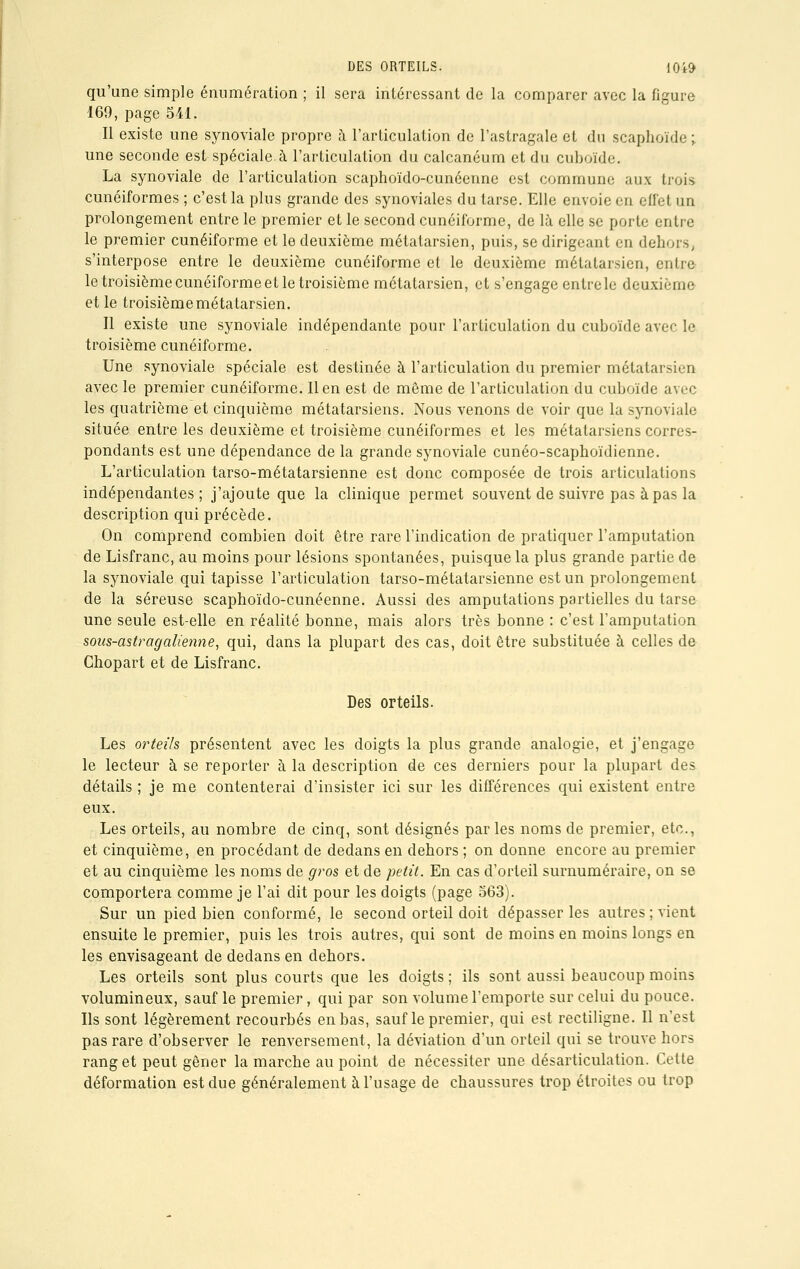 qu'une simple énumération ; il sera intéressant de la comparer avec la figure 169, page 541. Il existe une synoviale propre à l'articulation de l'astragale et du scaphoïde ; une seconde est spéciale.à l'articulation du calcanéum et du cuboïde. La synoviale de l'articulation scaphoïdo-cunéenne est commune aux trois cunéiformes ; c'est la plus grande des synoviales du tarse. Elle envoie en effet un prolongement entre le premier et le second cunéiforme, de là elle se porte entre le premier cunéiforme et le deuxième métatarsien, puis, se dirigeant en dehors, s'interpose entre le deuxième cunéiforme et le deuxième métatarsien, entre le troisième cunéiforme et le troisième métatarsien, et s'engage entre le deuxième et le troisième métatarsien. Il existe une synoviale indépendante pour l'articulation du cuboïde avec le troisième cunéiforme. Une synoviale spéciale est destinée à l'articulation du premier métatarsien avec le premier cunéiforme. lien est de même de l'articulation du cuboïde avec les quatrième et cinquième métatarsiens. Nous venons de voir que la synoviale située entre les deuxième et troisième cunéiformes et les métatarsiens corres- pondants est une dépendance de la grande synoviale cunéo-scaphoïdienne. L'articulation tarso-métatarsienne est donc composée de trois articulations indépendantes ; j'ajoute que la clinique permet souvent de suivre pas à pas la description qui précède. On comprend combien doit être rare l'indication de pratiquer l'amputation de Lisfranc, au moins pour lésions spontanées, puisque la plus grande partie de la synoviale qui tapisse l'articulation tarso-métatarsienne est un prolongement de la séreuse scaphoïdo-cunéenne. Aussi des amputations partielles du tarse une seule est-elle en réalité bonne, mais alors très bonne : c'est l'amputation sous-astragalienne, qui, dans la plupart des cas, doit être substituée à celles de Chopart et de Lisfranc. Des orteils. Les oi^tei'Is présentent avec les doigts la plus grande analogie, et j'engage le lecteur à se reporter à la description de ces derniers pour la plupart des détails ; je me contenterai d'insister ici sur les différences qui existent entre eux. Les orteils, au nombre de cinq, sont désignés parles noms de premier, etc., et cinquième, en procédant de dedans en dehors ; on donne encore au premier et au cinquième les noms de gros et de petit. En cas d'orteil surnuméraire, on se comportera comme je l'ai dit pour les doigts (page 563). Sur un pied bien conformé, le second orteil doit dépasser les autres ; vient ensuite le premier, puis les trois autres, qui sont de moins en moins longs en les envisageant de dedans en dehors. Les orteils sont plus courts que les doigts ; ils sont aussi beaucoup moins volumineux, sauf le premier, qui par son volume l'emporte sur celui du pouce. Ils sont légèrement recourbés en bas, sauf le premier, qui est rectiligne. Il n'est pas rare d'observer le renversement, la déviation d'un orteil qui se trouve hors rang et peut gêner la marche au point de nécessiter une désarticulation. Cette déformation est due généralement à l'usage de chaussures trop étroites ou trop