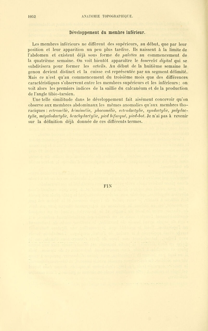 Développement du membre inférieur. Les membres inférieurs ne diffèrent des supérieurs, au début, que par leur position et leur apparition un peu plus tardive. Ils naissent à la limite de l'abdomen et existent déjà sous forme de palettes au commencement de la quatrième semaine. On voit bientôt apparaître le bourrelet digital qui se subdivisera pour former les orteils. Au début de la huitième semaine le genou devient distinct et la cuisse est représentée par un segment délimité. Mais ce n'est qu'au commencement du troisième mois que des différences, caractéristiques s'observent entre les membres supérieurs et les inférieurs : on voit alors les premiers indices de la saillie du calcanéum et de la production de l'angle tibio-tarsien. Une telle similitude dans le développement fait aisément concevoir qu'on observe aux membres abdominaux les mêmes anomalies qu'aux membres tho- raciques : ectromélie, hémùnélie, phocomélie, ectrodactylie, syndactylie, polydac- tylie, mégalodactylie, brachydactylie, pied bifurqué, pied-bot. Je n'ai pas à revenir sur la définition déjà donnée de ces différents termes. FIN