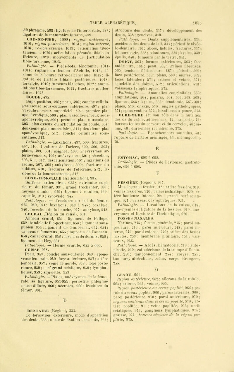 diaphragme, 588; ligature de l'intercostale, 58^; ligature de la mammaire interne, 589. COU-DE-l'IRD, 1000 ; région antérieure, 1010; région postérieure, 1013; région interne, 1016; région externe, 1019; articulation til>io— tarsienne, 1020; articulation péronéo-tibiale in- férieure, 10i'3; mouvements de ^'articulation tibio-tarsienne, 1023. Pathologie. —- Pieds-bols, ténotomie, 10Î1- 1014; rupture du tendon d'Achille, 1013; lé- sions de la bourse rétro-calcanéenne, 1015; li- gature de l'artère tibiale postérieure, 1018; tarsalqïe, 1019; tumeurs blanches, 1022; ampu- talions tibio-tarsiennes, 1022; fractures malléo- laires, 1023. COUDE, 495. Superposition, 496; peau, 496; couche cellulo- graisseuse sous-cutanée antérieure, 497 ; plan vasculo-nerveux superficiel, 49; premier plan aponévrotique, 500 ; plan vasculo-nerveux sous- aponévrotique, 500; premier plan musculaire, 503; plan osseux ou articulation du coude, 504; deuxième plan musculaire, 511; deuxième plan aponévrotique, 512; couche celluleuse sous- cutanée, 512. Pathologie. — Luxations, 497, 509; fractures, 497, 510; ligatures de l'artère, 499, 500, 503; plaies, 499, 501; saignée, 499; anévrysmes ar- tério-veineux, 499; anévrysmes, 501 ; résection, 505, 511, 512; désarticulation, 507 ; luxations du radius, 507, 503; ankyloses, 509; fractures du cubitus, 510; fractures de l'olécrâne, 512; lé- sions de la bourse séreuse, 512. COXO-FÉMORALE (Articulation), 935. Surfaces articulaires, 935; extrémité supé- rieure du fémur, 937; grand trochanter, 937; moyens d'union, 939; ligament rotulien, 939; capsule, 940; synoviale, 945. Pathologie. — Fractures du col du fémur, 935, 940, 941; luxations, 943 à 945; coxalgie, 946 ; résection de la hanche, 947 ; ankylose, 948. CRURAL .Région du canal), 651. Anneau crural, 651; ligament de Fallope, G52; bandelette ilic-pectinée, 653 ; ligament sous- pubien, 654; ligament de Gimbernat, 652, 654; vaisseaux fémoraux, 655; rapports de l'anneau, 656 ; canal crural, 658 ; fascia cribriformis, 659 ; ligament de Hey, 661. Pathologie. — Hernie crurale, 655 à 660. CUISSE, 948. Peau, 949; couche sous-cutanée, 949; aponé- vrose fémorale, 950 ; loge antérieure, 952 ; artère fémorale, 952; veine fémorale, 958 ; loge posté- rieure, 959 ; nerf grand sciatique, 959; lympha- tiques, 959 ; squelette, 959. Pathologie. — Plaies, anévrysmes de la fémo- rale, sa ligature, 953-955; périoslite phlegmo- neuse diffuse, 960; nécroses, 960; fractures du fémur, 961. 1) DENTAIRE (Région), 333. Conformation extérieure, mode d'apparition des dents, 333 ; mode de fixation des dents, 363; structure des dents, 3:;7 ; développement des dents, 338; gencives, 340. l'ath logie. — Dents supplémentaires, 334; accidents des dénis de lait, 331 ; périostitealvéo- lo-dentaire, 336; abcès, fistules, fractures, 337 ; bémorrhagie, 338; odonlomes, 339; kystes, 339; épulis, 340; tumeurs par le tartre,341. DOIGT, 563; formes extérieures, 563; face antérieure, 564; peau, 565; gaines fibreuses-, 565; tendons fléchisseurs, 567; périoste, 569; face postérieure, 569 ; pl.-ms, 509; ongles, 569 j faces latérales; 571; artères H. veines, 571; squelette des doigts, 572; articulations, vaisseaux lymphatiques, 575. Pathologie. — Anomalies congénitales amputations, 50i ; panaris, 564, 500, 568, 569; lipomes, 505; kystes, 505; ténotomie, 567-568; plaies, 570; onyxis, 570; ongles pathologiques, 571 ; spina ventosa,572 ; luxations du pouce, 573. DURE-MÈRE, 42; son rùle dans la nutrition des os du crâne, adhérences, 42 ; rapports, 42 ; fausses tentes du cerveau et du cervelet, 46; si- nus, 46; dure-mère rachidienne, 375. Pathologie. — Épanphements sanguins, 43; rupture de l'artère méningée, 43 ; raéningocèle, 79. E ESTOMAC, 69G à 698. Pathologie. — Plaies de l'estomac, paslroto- mie, 696 à 698. FESS1ÈRE (Région), 917. Muscle grand fessier, 918 ; artère fessière,919; veines fessières, 920 ; artèreischiatique, 920; ar- tère honteuse interne, 921 ; grand nerf sciati- que, 921 ; vaisseaux lymphatiques, 921. . Pathologie. — Luxations de la cuisse, 618; anévrysmes et ligature de la fessière, 919; ané- vrysmes et ligature de l'ischiatique, 920. FOSSES NASALES. Narines, 245 ; forme générale, 215 ; paroi su- périeure, 246; paroi inférieure, 248: paroi in- terne, 249 ; paroi externe, 219; orifice des fo nasales, 253; membrane pituitaire, '-51; vais- seaux, 256. Pathologie. — Abcès, hématocèle, 259 ; auto- plastie, 249; cathétérisme de la trompe d'Eusta- che, 250; tamponnement, 254; coryza. 254; tumeurs, ulcérations, ozène, corps étrangers, 255. G GENOU, 961. Région antérieure, 9C2 ; ailerons de la rotule. 965; artères, 965 ; veines, 965. Région postérieure ou creux poplité, 960; pa- rois du creux poplité, 900 ; parois latérales, paroi postérieure, 970 ; paroi antérieure, 970; organes contenus //uns le creux poplité. 970 ; ar- tère poplité'1, 971; veine poplilée, 9'3; nerfs sciatiques, 973; ganglions lymphatiques, 974; graisse, 974; bourses séreuses de la rég on po- plitée, 975.