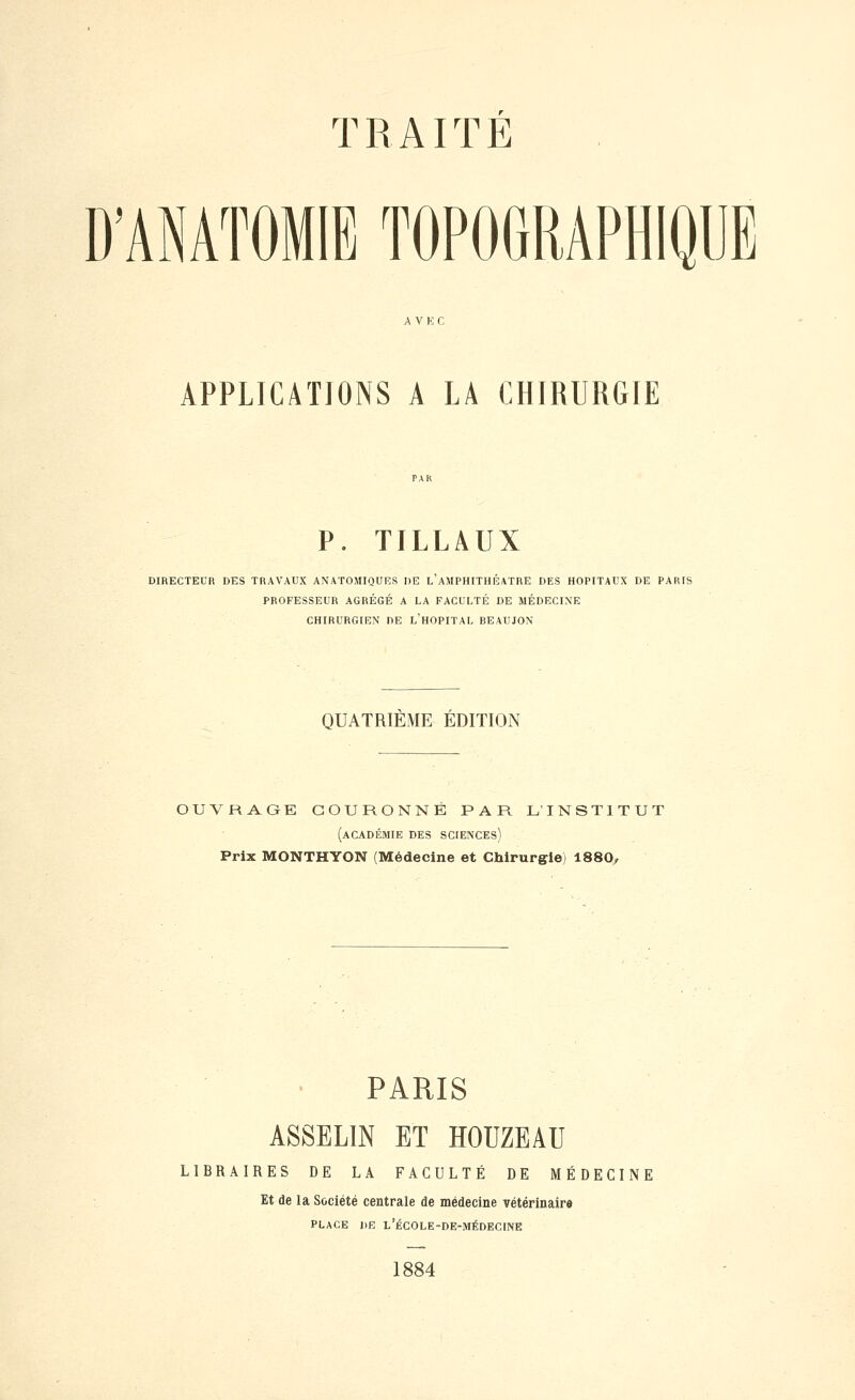 n^ D'ANATOMIE TOPOGRAPHIQUE APPLICATIONS A LA CHIRURGIE P. TILLAUX DIRECTEUR DES TRAVAUX ANATOMIQUES DE L AMPHITHEATRE DES HOPITAUX DE PARIS PROFESSEUR AGRÉGÉ A LA FACULTÉ DE MÉDECINE CHIRURGIEN DE l'hOPITAL REAUJON QUATRIEME EDITION OUVRAGE COURONNÉ PAR L'INSTITUT (académie des sciences) Prix MONTHYON (Médecine et Chirurgie) 1880, PARIS ASSELIN ET HOUZEAU LIBRAIRES DE LA FACULTÉ DE MÉDECINE Et de la Société centrale de médecine vétérinaire PLACE DE L'ÉCOLE-DE-MÉDECINE 1884