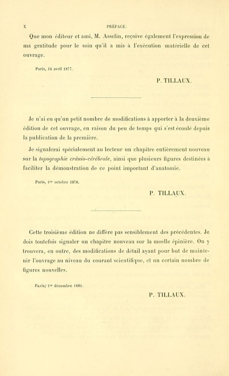 Que mon éditeur et ami, M. Asselin, reçoive également l'expression de ma gratitude pour le soin qu'il a mis à l'exécution matérielle de cet ouvrage. Paris, 14 avril 187T. P. TILLAUX. Je n'ai eu qu'un petit nombre de modifications à apporter à la deuxième édition de cet ouvrage, en raison du peu de temps qui s'est écoulé depuis la publication de la première. Je sigualerai spécialement au lecteur un chapitre entièrement nouveau sur la topographie crânio-cérébrale, ainsi que plusieurs figures destinées à faciliter la démonstration de ce point important d'anatomie. Paris, 1er octobre 1878. P. TILLAUX. Cette troisième édition ne diffère pas sensiblement des précédentes. Je dois toutefois signaler un chapitre nouveau sur la moelle épinière. On y trouvera, en outre, des modifications de détail ayant pour but de mainte- nir l'ouvrage au niveau du courant scientifique, et un certain nombre de figures nouvelles. Paris, 1 décembre 1881. P. TILLAUX.