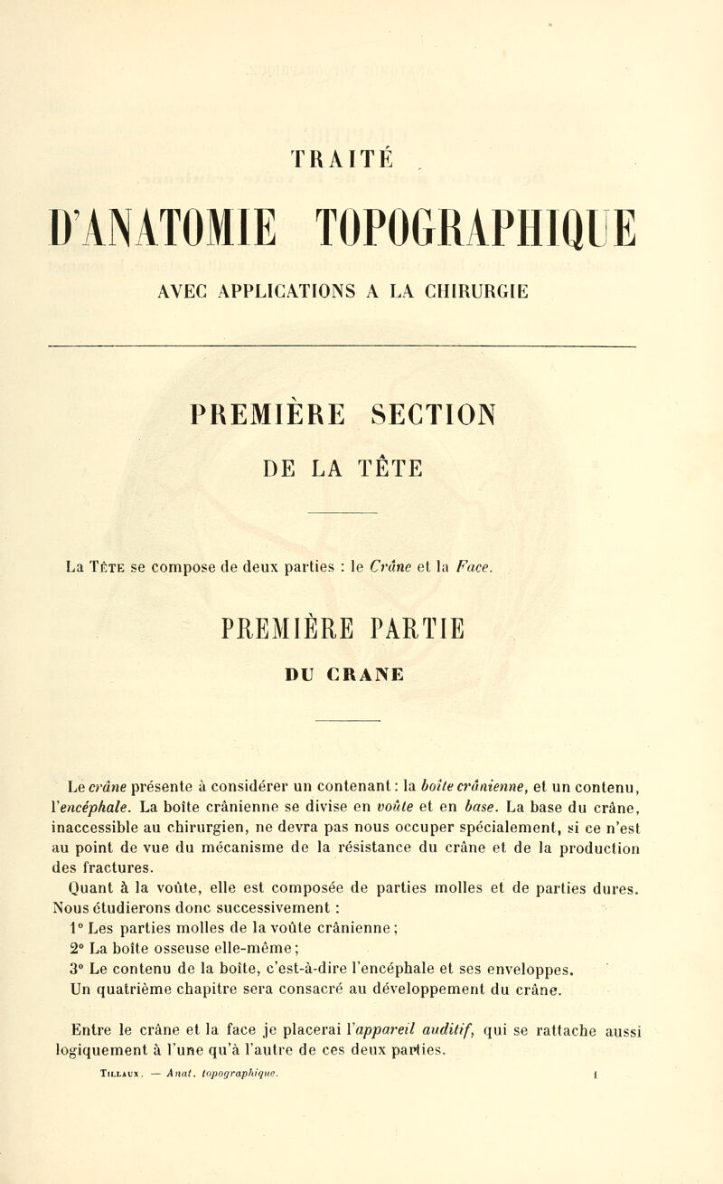 TRAITÉ D'ANATOMiE TOPOGRAPHIQUE AVEC APPLICATIONS A LA CHIRURGIE PREMIÈRE SECTION DE LA TÊTE La TÊTE se compose de deux parties : le Crâne et la Face. PREMIÈRE PARTIE DU CRANE Le crâne présente à considérer un contenant: la boîte crânienne, et un contenu, ïencéphale. La boîte crânienne se divise en voûte et en base. La base du crâne, inaccessible au chirurgien, ne devra pas nous occuper spécialement, si ce n'est au point de vue du mécanisme de la résistance du crâne et de la production des fractures. Quant à la voûte, elle est composée de parties molles et de parties dures. Nous étudierons donc successivement : 1° Les parties molles de la voûte crânienne ; 2° La boîte osseuse elle-même ; 3° Le contenu de la boîte, c'est-à-dire l'encéphale et ses enveloppes. Un quatrième chapitre sera consacré au développement du crâne. Entre le crâne et la face je placerai Vappareil auditif, qui se rattache aussi logiquement à l'une qu'à l'autre de ces deux papties.