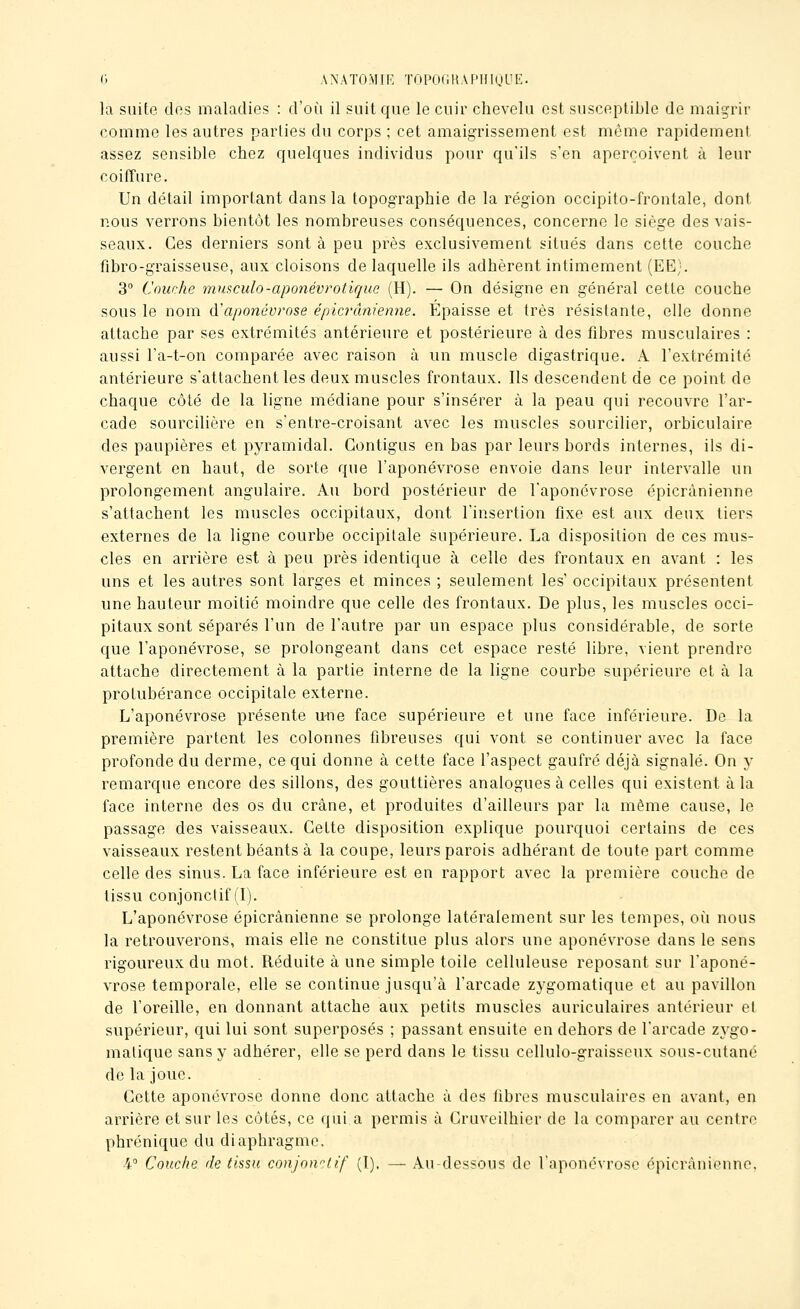 0 ANATOMIE TOpOfUtAPHIuL'E. la suite dos maladies : d'oi^i il suit que le cuir chevelu est susceptible de maigrir comme les autres parties du corps ; cet amaigrissement est même rapidement assez sensible chez quelques individus pour qu'ils s'en aperçoivent à leur coiffure. Un détail important dans la topographie de la région occipito-frontale, dont nous verrons bientôt les nombreuses conséquences, concerne le siège des vais- seaux. Ces derniers sont à peu près exclusivement situés dans cette couche fibro-graisseuse, aux cloisons de laquelle ils adhèrent intimement (EE). 3° Couche mmculo-aponévrotique (H). — On désigne en général cette couche sous le nom &'aponévrose épicrâniemie. Epaisse et très résistante, elle donne attache par ses extrémités antérieure et postérieure à des fibres musculaires : aussi l'a-t-on comparée avec raison à un muscle digastrique. A l'extrémité antérieure s'attachent les deux muscles frontaux. Ils descendent de ce point de chaque côté de la ligne médiane pour s'insérer à la peau qui recouvre l'ar- cade sourcilière en s'entre-croisant avec les muscles sourciller, orbiculaire des paupières et pyramidal. Gontigus en bas par leurs bords internes, ils di- vergent en haut, de sorte que l'aponévrose envoie dans leur intervalle un prolongement angulaire. Au bord postérieur de l'aponévrose épicrànienne s'attachent les muscles occipitaux, dont l'insertion fixe est aux deux tiers externes de la ligne courbe occipitale supérieure. La disposition de ces mus- cles en arrière est à peu près identique à celle des frontaux en avant : les uns et les autres sont larges et minces ; seulement les occipitaux présentent une hauteur moitié moindre que celle des frontaux. De plus, les muscles occi- pitaux sont séparés l'un de l'autre par un espace plus considérable, de sorte que l'aponévrose, se prolongeant dans cet espace resté libre, vient prendre attache directement à la partie interne de la ligne courbe supérieure et à la protubérance occipitale externe. L'aponévrose présente u-ne face supérieure et une face inférieure. De la première partent les colonnes fibreuses qui vont se continuer avec la face profonde du derme, ce qui donne à cette face l'aspect gaufré déjà signalé. On y remarque encore des sillons, des gouttières analogues à celles qui existent à la face Interne des os du crâne, et produites d'ailleurs par la même cause, le passage des vaisseaux. Cette disposition explique pourquoi certains de ces vaisseaux restent béants à la coupe, leurs parois adhérant de toute part comme celle des sinus. La face inférieure est en rapport avec la première couche de tissu conjonctif (I). L'aponévrose épicrànienne se prolonge latéralement sur les tempes, oîi nous la retrouverons, mais elle ne constitue plus alors une aponévrose dans le sens rigoureux du mot. Réduite à une simple toile celluleuse reposant sur l'aponé- vrose temporale, elle se continue jusqu'à l'arcade zygomatique et au pavillon de l'oreille, en donnant attache aux petits muscles auriculaires antérieur et supérieur, qui lui sont superposés ; passant ensuite en dehors de l'arcade zygo- matique sans y adhérer, elle se perd dans le tissu cellulo-graisscux sous-cutané de la joue. Cette aponévrose donne donc attache à des libres musculaires en avant, en arrière et sur les côtés, ce qui a permis à Cruveilhier de la comparer au centre phrénique du diaphragme. 4° Couche de tissu conjonctif (I), — Au-dessous de l'aponévrose épicrànienne.