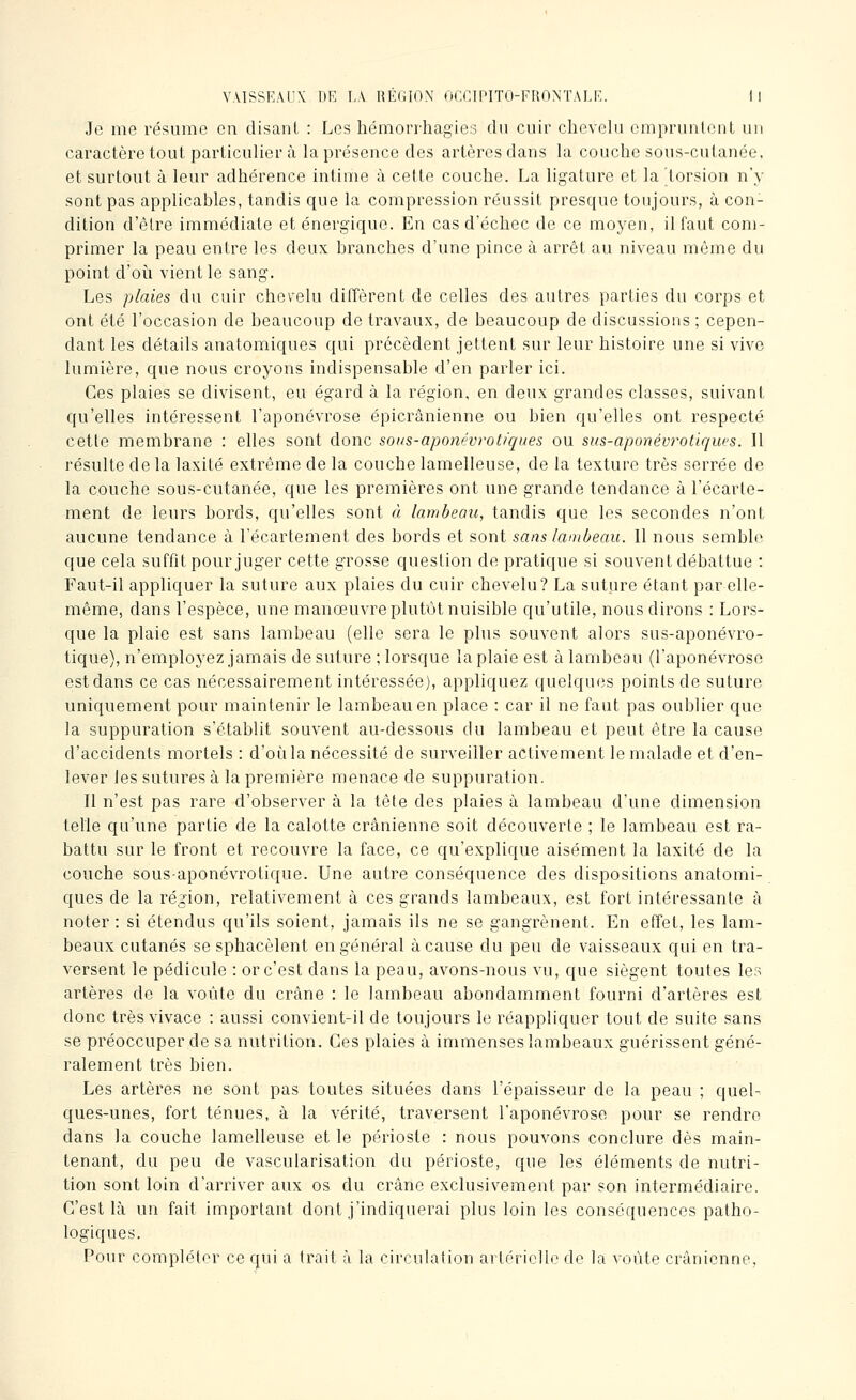 Jo me résume en disanL : Los hémorrhagies du cuir chevelu ompruiilent un caractère tout particulier à la présence des artères dans la couche sous-cutanée, et surtout à leur adhérence intime à cette couche. La ligature et la torsion n'y sont pas applicables, tandis que la compression réussit presque toujours, à con- dition d'être immédiate et énergique. En cas d'échec de ce moyen, il faut com- primer la peau entre les deux branches d'une pince à arrêt au niveau même du point d'oii vient le sang. Les plaies du cuir chevelu diffèrent de celles des autres parties du corps et ont été l'occasion de beaucoup de travaux, de beaucoup de discussions ; cepen- dant les détails anatomiques qui précèdent jettent sur leur histoire une si vivo lumière, que nous croyons indispensable d'en parler ici. Ces plaies se divisent, ou égard à la région, on deux grandes classes, suivant qu'elles intéressent l'aponévrose épicrânienne ou bien qu'elles ont respecté cette membrane : elles sont donc sous-aponévrotiques ou sus-aponévi^otlques. Il résulte de la laxité extrême de la couche lamelleuse, de la texture très serrée de la couche sous-cutanée, que les premières ont une grande tendance à l'écarte- ment de leurs bords, qu'elles sont à lambeau, tandis que les secondes n'ont aucune tendance à l'écartement des bords et sont sans lambeau. 11 nous semble que cola suffit pour juger cette grosse question do pratique si souvent débattue : Faut-il appliquer la suture aux plaies du cuir chevelu? La suture étant par elle- même, dans l'espèce, une manœuvre plutôt nuisible qu'utile, nous dirons : Lors- que la plaie est sans lambeau (elle sera le plus souvent alors sus-aponévro- tique), n'employez jamais de suture ; lorsque la plaie est à lambeau (l'aponévrose est dans ce cas nécessairement intéressée), appliquez quelques points de suture uniquement pour maintenir le lambeau en place : car il ne faut pas oublier que la suppuration s'établit souvent au-dessous du lambeau et peut être la cause d'accidents mortels : d'où la nécessité de surveiller activement le malade et d'en- lever les sutures à la première menace de suppuration. Il n'est pas rare d'observer à la tête des plaies à lambeau d'une dimension telle qu'une partie de la calotte crânienne soit découverte ; le lambeau est ra- battu sur le front et recouvre la face, ce qu'explique aisément la laxité de la couche sous-aponévrotique. Une autre conséquence dos dispositions anatomi- ques de la région, relativement à ces grands lambeaux, est fort intéressante à noter : si étendus qu'ils soient, jamais ils ne se gangrènent. En effet, les lam- beaux cutanés se sphacèlent en général à cause du peu de vaisseaux qui en tra- versent le pédicule : or c'est dans la peau, avons-nous vu, que siègent toutes les artères de la voûte du crâne : le lambeau abondamment fourni d'artères est donc trèsvivace : aussi convient-il de toujours le réappliquer tout de suite sans se préoccuper de sa nutrition. Ces plaies à immenses lambeaux guérissent géné- ralement très bien. Les artères ne sont pas toutes situées dans l'épaisseur de la peau ; quel- ques-unes, fort ténues, à la vérité, traversent l'aponévrose pour se rendre dans la couche lamelleuse et le périoste : nous pouvons conclure dès main- tenant, du peu de vascularisation du périoste, que les éléments de nutri- tion sont loin d'arriver aux os du crâne exclusivement par son intermédiaire. C'est là un fait important dont j'indiquerai plus loin les conséquences patho- logiques. Pour compléter ce qui a trait à la circulation artérielle de la voûte crânienne,