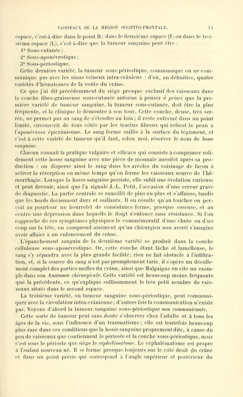 espace, c'est-à-dire dans le point D; dans le deuxième espace (1) ou dans le troi sième espace (L), c'est-à-dire que la tumeur sanguine peut être : i° Sous-cutanée ; 2° Sous-aponévrotique; 3° Sous-périostique. Cette dernière variété, la tumeur sous-périostique, communique ou ne com- munique pas avec les sinus veineux intra-crâniens : d'oi^i, en définitive, quatre variétés d'hématomes de la voûte du crâne. Ce que j'ai dit précédemment du siège presque exclusif des vaisseaux dans la couche fibro-graisseuse sous-cutanée autorise à penser à priori que la pre- mière variété de tumeur sanguine, la tumeur sous-cutanée, doit être la plus fréquente, et la clinique le démontre à son tour. Cette couche, dense, très ser- rée, ne permet pas au sang de s'étendre au loin ; il reste enfermé dans un point limité, circonscrit de tous côtés par les tractus fibreux qui relient la peau à l'aponévrose épicrânienne. Le sang forme saillie à la surface du tégument, et c'est à cette variété do tumeur qu'il faut, selon moi, réserver le nom de bosse sanguine. Chacun connaît la pratique vulgaire et efficace qui consiste à comprimer soli- dement cette bosse sanguine avec une pièce de monnaie aussitôt après sa pro- duction : on disperse ainsi le sang dans les aréoles du voisinage de façon à activer la résorption en même temps qu'on ferme les vaisseaux source de l'hé- morrhagie. Lorsque la bosse sanguine persiste, elle subit une évolution curieuse et peut devenir, ainsi que l'a signalé J.-L. Petit, l'occasion d'une erreur grave de diagnostic. La partie centrale se ramollit de plus en plus et s'affaisse, tandis que les bords deviennent durs et saillants. Il en résulte qu'au toucher on per- çoit au pourtour un bourrelet de consistance ferme, presque osseuse, et au centre une dépression dans laquelle le doigt s'enfonce sans résistance. Si l'on rapproche de ces symptômes physiques le commémoratif d'une chute ou d'un coup sur la tête, on comprend aisément qu'un chirurgien non averti s'imagine avoir affaire à un enfoncement du crâne. L'épanchement sanguin de la deuxième variété se produit dans la couche celluleuse sous-aponévrotique. Or, cette couche étant lâche et lamelleuse, le sang s'y répandra avec la plus grande facilité; rien ne fait obstacle à l'infiltra- tion, et, si la source du sang n'est pas promptement tarie, il s'opère un décolle- ment complet des parties molles du crâne, ainsi que Malgaigne en cite un exem- ple dans son Anatomie chirurgicale. Cette variété est beaucoup moins fréquente que la précédente, ce qu'explique suffisamment le très petit nombre de vais- seaux situés dans le second espace. La troisième variété, ou tumeur sanguine sous-périostique, peut communi- quer avec la circulation' intra-crânienne ; d'autres fois la communication n'existe pas. Voyons d'abord la tumeur sanguine sous-périostique non communicante. Cette sorte de tumeur peut sans doute s'observer chez l'adulte et à tous les âges de la vie, sous l'influence d'un traumatisme; elle est toutefois beaucoup plus rare dans ces conditions que la bosse sanguine proprement dite, à cause du peu de vaisseaux que contiennent le périoste et la couche sous-périostique, mais c'est sous le périoste que siège le céphalématome. Le céphalématome est propre à l'enfant nouveau-né. Il se forme presque toujours sur le côté droit çlu crâne et dans un point précis qui correspond à l'angle supérieur et postérieur du