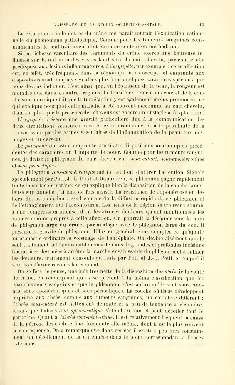 La résorption sénile des os du crâne me paraît i'ournir l'explication ration- nelle du phénomène pathologique. Gomme pour les tumeurs sanguines com- municantes, le seul traitement doit être une contention méthodique. Si la richesse vasculaire des téguments du crâne exerce une heureuse in- fluence sur la nutrition des vastes lambeaux du cuir chevelu, par contre elle prédispose aux lésions inflammatoires, à Vérysipèle, par exemple : cette affection est, en effet, très fréquente dans la région qui nous occupe, et emprunte aux dispositions anatomiques signalées plus haut quelques caractères spéciaux que nous devons indiquer. C'est ainsi que, vu Tépaisseur de la peau, la rougeur est moindre que dans les autres régions; la densité extrême du derme et de la cou- che sous-dermique fait que la tuméfaction y est également moins prononcée, ce qui explique pourquoi cette maladie a été souvent méconnue au cuir chevelu, d'autant plus que la présence des cheveux est encore un obstacle à l'exploration. Vérysipèle présente une gravité particulière due à la communication des deux circulations veineuses intra et extra-crâniennes et à la possibilité de la transmission par les gaines vasculaires de l'inflammation de la peau aux mé- ninges et au cerveau. Le phlegmon du crâne emprunte aussi aux dispositions anatomiques précé- dentes des caractères qu'il importe de noter. Gomme pour les tumeurs sangui- nes, je divise le phlegmon du cuir chevelu en : sous-cutané^ sous-aponévi'otique et sous-périostique. Le phlegmon sous-aponév7'otique mérite surtout d'attirer l'attention. Signalé spécialement parPott, J.-L. Petit et Dupuytren, ce phlegmon gagne rapidement toute la surface du crâne, ce qu'explique bien la disposition de la couche lamel- leuse sur laquelle j'ai tant de fois insisté. La résistance de l'aponévrose en de- hors, des os en dedans, rend compte de la diffusion rapide de ce phlegmon et de l'étranglement qui l'accompagne. Les nerfs de la région se trouvent soumis à une compression intense, d'oi^i les atroces douleurs qu'ont mentionnées les auteurs comme propres à cette affection. On pourrait la désigner sous le nom de phlegmon large du crâne, par analogie avec le phlegmon large du cou. 11 présente la gravité du phlegmon diffus en général, sans compter ce qu'ajoute au pronostic ordinaire le voisinage de l'encéphale. On devine aisément que le seul traitement actif convenable consiste dans de grandes et profondes incisions libératrices destinées à arrêter la marche envahissante du phlegmon et à calmer les douleurs, traitement conseillé du reste par Polt et J.-L. Petit et auquel il sera bon d'avoir recours hâtivement. On se fera, je pense, une idée très nette de la disposition des abcès de la voûte du crâne, en remarquant qu'ils se prêtent à la même classiflcation que les épanchements sanguins et que le phlegmon, c'est-à-dire qu'ils sont sous-cuta- nés, sous-aponévrotiques et sous-périostiques. La couche où ils se développent imprime aux abcès, comme aux tumeurs sanguines, un caractère différent : l'abcès sous-cutané est nettement délimité et a peu de tendance à s'étendre, tandis que l'abcès sous-aponévrotique s'étend au loin et peut décoller tout le péricrâne. Quant à l'abcès sous-périostique, il est relativement fréquent, à cause de la nécrose des os du crâne, fréquente elle-même, dont il est le plus souvent la conséquence. On a remarqué que dans ces cas il existe à peu près constam- ment un décollement de la dure-mère dans le point correspondant à l'abcès extérieur.