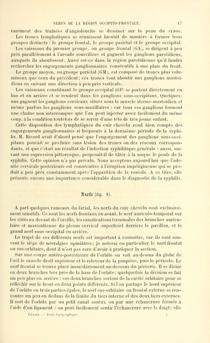 rarement des traînées d'angioleucile se dessiner sur la peau du crâne. Les troncs lymphatiques se réunissent bientôt de manière à former trois groupes distincts : le groupe frontal, le groupe pariétal et le groupe occipital. Les vaisseaux du premier groupe, ou groupe frontal (GA), se dirigent à peu près parallèlement à l'arcade sourcilière et gagnent les ganglions parotidiens, auxquels ils aboutissent. Aussi est-ce dans la région parotidienne qu'il faudra rechercher les engorgements ganglionnaires consécutifs à une plaie du front. Le groupe moj^en, ou groupe pariétal (GM), est composé de troncs plus volu- mineux que ceux du précédent; ces troncs vont aboutir aux ganglions mastoï- diens en suivant une direction à peu près verticale. Les vaisseaux constituant le groupe occipital (Gl^) se portent directement en bas et en arrière et se rendent dans les ganglions sous-occipitaux. Quelques- uns gagnent les ganglions cervicaux situés sous le muscle sterno-mastoïdien et même parfois les ganglions sous-maxillaires : car tous ces ganglions forment une chaîne non interrompue que l'on peut injecter assez facilement du même coup, à la condition toutefois de se servir d'une tête de très jeune enfant. Cette disposition des lymphatiques du cuir chevelu rend bien compte des engorgements ganglionnaires si fréquents à la deuxième période de la syphi- lis. M. Ricord avait d'abord pensé que l'engorgement des ganglions sous-occi- pitaux pouvait se produire sans lésion des troncs ou des réseaux correspon- dants, et que c'était un résultat de l'infection syphilitique générale : aussi, sui- vant une expression pittoresque, proposait-il de tâter à la nuque le pouls de la syphilis. Cette opinion n'a pas prévalu. Nous acceptons aujourd'hui que l'adé- nite cervicale postérieure est consécutive à l'éruption impétigineuse qui se pro- duit à peu près constamment après l'apparition de la roséole. A ce titre, elle présente encore une importance considérable dans le diagnostic de la syphilis. Nerfs (tig. 1). A part quelques rameaux du facial, les nerfs du cuir chevelu sont exclusive- ment sensitifs. Ce sont les nerfs frontaux en avant, le nerf auriculo-temporal sur les côtés au devant de l'oreille, les ramifications terminales des branches auricu- laire et mastoïdienne du plexus cervical superficiel derrière le pavillon, et le grand nerf sous-occipital en arrière. Le trajet de ces différents nerfs est important à connaître, car ils sont sou- vent le siège de névralgies opiniâtres; je noterai en particulier, le nerf frontal ou sus-orbitaire, dont il n'est pas rare d'avoir à pratiquer la section. Sur une coupe antéro-poslérieure de l'orbite on voit au-dessus du globe de l'œil le muscle droit supérieur et le releveurde la paupière, puis le périoste. Le nerf frontal se trouve placé immédiatement au-dessous du périoste. Il se divise en deux branches très près de la base de l'orbite; quelquefois la division se fait un peu plus en arrière : ces deux branches sortent de la cavité orbitaire pour se réfléchir sur le front en deux points différents. Si l'on partage le bord supérieur de l'orbite en trois parties égales, le nerf sus-orbitaire ou frontal externe se ren- contre un peu en dedans de la limite du tiers interne et des deux tiers externes. Il sort de l'orbite par un petit canal osseux ou par une échancrure fermée à l'aide d'un ligament : on peut facilement sentir l'échancrure avec le doigt; elle Tii.t.Aix. — Allât. topo(jrapldque. -