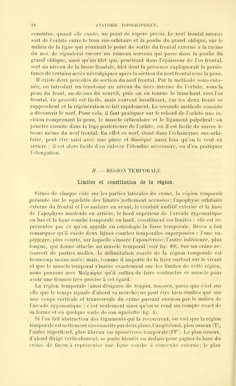 constitue, quand elle existe, un point de repère précis. Le nerf frontal interne sort de l'orbite entre le trou sus-orbitaire et la poulie du grand oblique, sur le milieu de la ligne qui réunirait le point de sortie du frontal externe à la racine du nez. Je signalerai encore un rameau nerveux qui passe dans la poulie du grand oblique, ainsi qu'un filet qui, pénétrant dans l'épaisseur de l'os frontal, sort au niveau de la bosse frontale, iilet dont la présence expliquerait la persis- tance de certains accès névralgiques après la section du nerf frontal sous la peau. Il existe deux procédés de section du nerf frontal. Par la méthode sous-cuta- née, on introduit un ténotome au niveau du tiers interne de l'orbite, sous la peau du front, au-dessus du sourcil, puis on en tourne le tranchant vers l'os frontal. Ce procédé est facile, mais souvent insuffisant, car les deux bouts se rapprochent et la régénération se fait rapidement. La seconde méthode consiste à découvrir le nerf. Pour cela, il faut pratiquer sur le rebord de l'orbite une in- cision comprenant la peau, le muscle orbiculaire et le ligament palpébral ; ori pénètre ensuite dans la loge postérieure de l'orbite, où il est facile de suivre le tronc même du nerf frontal. En effet ce nerf, étant dans l'échancrure sus-orbi- taire, peut être saisi avec une pince et disséqué aussi loin qu'on le veut en arrière : il est alors facile d'en enlever l'étendue nécessaire, ou d'en pratiquer l'élonaiation. n. — REGION TEMPORALE Limites et constitution de la région. Située de chaque côté sur les parties latérales du crâne, la région le)7iporaIe présente sur le squelette des limites [nettement accusées; l'apophyse orbitaire externe du frontal et l'os malaire en avant, le conduit auditif externe et la base de l'apophyse mastoïde en arrière, le bord supérieur de l'arcade zygomatique en bas et la ligne courbe temporale en haut, constituent ces limites : elle est re- présentée par ce qu'on appelle en ostéologie la fosse temporale. Broca a fait remarquer qu'il existe deux lignes courbes temporales superposées : l'une su- périeure, plus courte, sur laquelle s'insère l'aponévrose; l'autre inférieure, plus longue, qui donne attache au muscle temporal (voir iig. 10). Sur un crâne re- couvert de parties molles, la délimitation exacte de la région temporale est beaucoup moins aisée; mais, comme il importe de la fixer surtout sur le vivant et que le muscle temporal s'insère exactement sur les limites do cette région, nous pensons avec Malgaigne qu'il suffira de faire contracter ce muscle pour avoir une donnée très précise à cet égard. La région temporale (ainsi désignée de tempus, iempora, parce que c'est sur elle que le temps signale d'abord sa marche) ne peut être bien étudiée que sur une coupe verticale et transversale du crâne passant environ par le milieu de l'arcade zygomatique : c'est seulement ainsi qu'on se rend un compte exact de sa forme et en quelque sorte de son squelette (fig. 4). Si l'on fait abstraction des téguments qui la recouvrent, on voit que la région temporale est nettement circonscrite par deux plans,l'un profond, plan osseux (T), l'autre superficiel, plan fibreux ou aponévrose temporale (FF'). Le plan osseux, d'abord dirigé verticalement, se porte bientôt en dedans pour gagner la base du crâne, de façon à représenter une ligne courbe à convexité externe; le plan