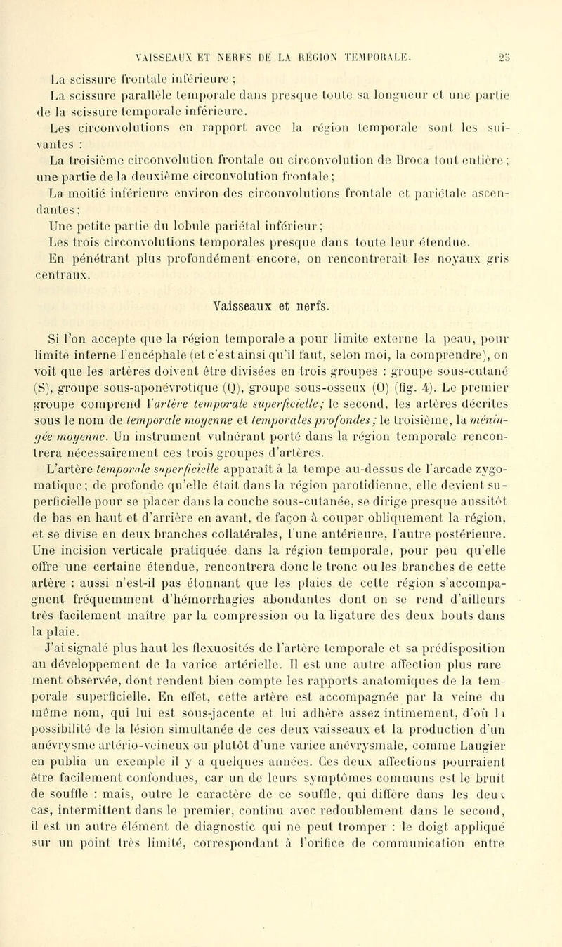 La scissure frontale inférieure ; La scissure parallèle temporale dans presque toute sa longueur et une partie de la scissure temporale inférieure. Les circonvolutions en rapport avec la région temporale sont les sui- vantes : La troisième circonvolution frontale ou circonvolution de Broca tout entière; une partie de la deuxième circonvolution frontale ; La moitié inférieure environ des circonvolutions frontale et pariétale ascen- dantes; Une petite partie du lobule pariétal inférieur; Les trois circonvolutions temporales presque dans toute leur étendue. En pénétrant plus profondément encore, on rencontrerait les noyaux gris centraux. Vaisseaux et nerfs. Si l'on accepte que la région temporale a pour limite externe la peau, pour limite interne l'encéphale (et c'est ainsi qu'il faut, selon moi, la comprendre), on voit que les artères doivent être divisées en trois groupes : groupe sous-cutané (S), groupe sous-aponévrotique (Q), groupe sous-osseux (0) (fig. 4). Le premier groupe comprend Vartère temporale superficielle ; le second, les artères décrites sous le nom de temporale moyenne et temporales profondes ; le troisième, la ménin- gée moyenne. Un instrument vulnérant porté dans la région temporale rencon- trera nécessairement ces trois groupes d'artères. L'artère temporale superfcielle apparaît à la tempe au-dessus de l'arcade zygo- matique; de profonde qu'elle était dans la région parotidienne, elle devient su- perlicielle pour se placer dans la couche sous-cutanée, se dirige presque aussitôt de bas en haut et d'arrière en avant, de façon à couper obliquement la région, et se divise en deux branches collatérales, l'une antérieure, l'autre postérieure. Une incision verticale pratiquée dans la région temporale, pour peu qu'elle offre une certaine étendue, rencontrera donc le tronc ouïes branches de cette artère : aussi n'est-il pas étonnant que les plaies de cette région s'accompa- gnent fréquemment d'hémorrhagies abondantes dont on se rend d'ailleurs très facilement maître par la compression ou la ligature des deux bouts dans la plaie. J'ai signalé plus haut les flexuosités de l'artère temporale et sa prédisposition au développement de la varice artérielle. Il est une autre affection plus rare ment observée, dont rendent bien compte les rapports anatomiques de la tem- porale superficielle. En etïet, cette artère est accompagnée par la veine du même nom, qui lui est sous-jacente et lui adhère assez intimement, d'oîi 11 possibilité de la lésion simultanée de ces deux vaisseaux et la production d'un anévrysme artério-veineux ou plutôt d'une varice anévrysmale, comme Laugier en publia un exemple il y a quelques années. Ces deux affections pourraient être facilement confondues, car un de leurs symptômes communs est le bruit de souffle : mais, outre le caractère de ce souffle, qui diffère dans les deu'c cas, intermittent dans le premier, continu avec redoublement dans le second, il est un autre élément de diagnostic qui ne peut tromper : le doigt appliqué sur un point très limité, correspondant à l'oriOce de communication entre