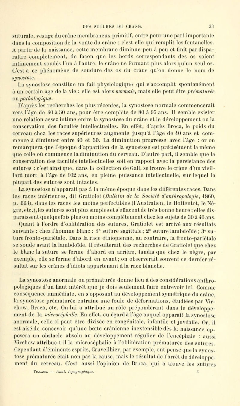 suturalo, vestige du crâne membraneux primitif, entre pour une part importante dans la composition de la voûte du crâne : c'est elle qui remplit les fontanelles. A partir de la naissance, cette membrane diminue peu à peu et finit par dispa- raître complètement, de façon que les bords correspondants des os soient intimement soudés l'un à l'autre, le crâne ne formant plus alors qu'un seul os. C'est à ce phénomène de soudure des os du crâne qu'on donne le nom de si/nosiose. La synostose constitue un fait pliysiologique qui s'accomplit spontanément à un certain âge de la vie : elle est alors normale, mais elle peut être prématurée on pathologique. D'après les recherches les plus récentes, la synostose normale commencerait vers l'âge de 40 à 50 ans, pour être complète de 80 à 95 ans. Il semble exister une relation assez intime entre la synostose du crâne et le développement ou la conservation des facultés intellectuelles. En effet, d'après Broca, le poids du cerveau chez les races supérieures augmente jusqu'à l'âge de 40 ans et com- mence à diminuer entre 40 et 50. La diminution progresse avec l'âge : or on remarquera que l'époque d'apparition de la synostose est précisément la même que celle oii commence la diminution du cerveau. D'autre part, il semble que la conservation des facultés intellectuelles soit en rapport avec la persistance des sutures : c'est ainsi que, dans la collection de Gall, se trouve le crâne d'un vieil- lard mort à l'âge de 102 ans, en pleine puissance intellectuelle, sur lequel la plupart des sutures sont intactes. La synostose n'apparaît pas à la même époque dans les différentes races. Dans les races inférieures, dit Gratiolet {Bulletin de la Société d'anthropologie, 1860, p. 663), dans les races les moins perfectibles (l'Australien, le Hottentot, le Nè- gre, etc.),les sutures sont plus simples et s'effacent de très bonne heure ; elles dis- paraissent quelquefois plus ou moins complètement chez les sujets de 30 à 40 ans. Quant à l'ordre d'oblitération des sutures, Gratiolet est arrivé aux résultats suivants : chez l'homme blanc : 1° suture sagittale; 2° suture lambdoïde; 3° su- ture fronto-pariétale. Dans la race éthiopienne, au contraire, la fronto-pariétale se soude avant la lambdoïde. Il résulterait des recherches de Gratiolet que chez le blanc la suture se ferme d'abord en arrière, tandis que chez le nègre, par exemple, elle se ferme d'abord en avant; on observerait souvent ce dernier ré- sultat sur les crânes d'idiots appartenant à la race blanche. La synostose anormale ou prématurée donne lieu à des considérations anthro- pologiques d'un haut intérêt que je dois seulement faire entrevoir ici. Gomme conséquence immédiate, en s'opposant au développement symétrique du crâne, la synostose prématurée entraîne une foule de déformations, étudiées par Vir- chow, Broca, etc. On lui a attribué un rôle prépondérant dans le développe- ment de la microcéphalie. En effet, eu égard à l'âge auquel apparaît la synostose anormale, celle-ci peut être divisée en congénitale, infantile et juvénile. Or, il est aisé de concevoir qu'une boîte crânienne inextensible dès la naissance op- posera un obstacle absolu au développement régulier de l'encéphale : aussi Virchow attribue-t-il la microcéphalie à l'oblitération prématurée des sutures. Cependant d'éminents esprits, Cruveilhier, par exemple, ont pensé que la synos- tose prématurée était non pas la cause, mais le résultat de l'arrêt de développe- ment du cerveau. C'est aussi l'opinion de Broca, qui a trouvé les sutures TiLLAux. — Amit. topographique. 3