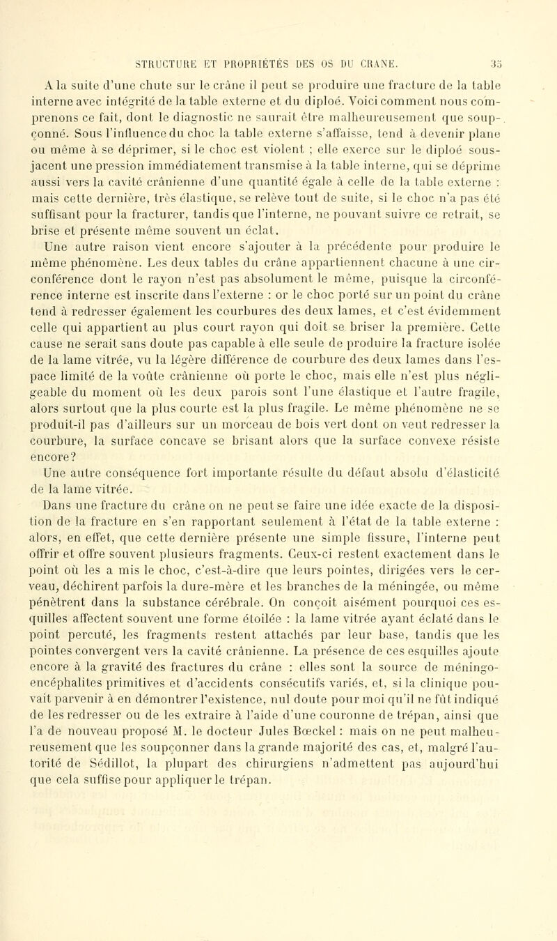 STRUCTURE lîT PROPRIÉTÉS DES OS DU CRANE. 3o A la suite d'une chute sur le crâne il peut se produire une fracture de la table interne avec intégrité de la table externe et du diploé. Voici comment nous com- prenons ce fait, dont le diagnostic ne saurait être malheureusement que soup-. çonné. Sous l'influence du choc la table externe s'affaisse, tend à devenir plane ou même à se déprimer, si le choc est violent ; elle exerce sur le diploé sous- jacent une pression immédiatement transmise à la table interne, qui se déprime aussi vers la cavité crânienne d'une quantité égale à celle de la table externe : mais cette dernière, très élastique, se relève tout de suite, si le choc n'a pas été suffisant pour la fracturer, tandis que l'interne, ne pouvant suivre ce retrait, se brise et présente même souvent un éclat. Une autre raison vient encore s'ajouter à la précédente pour produire le même phénomène. Les deux tables du crâne appartiennent chacune à une cir- conférence dont le rayon n'est pas absolument le même, puisque la circonfé- rence interne est inscrite dans l'externe : or le choc porté sur un point du crâne tend à redresser également les courbures des deux lames, et c'est évidemment celle qui appartient au plus court rayon qui doit se briser la première. Cette cause ne serait sans doute pas capable à elle seule de produire la fracture isolée de la lame vitrée, vu la légère différence de courbure des deux lames dans l'es- pace limité de la voûte crânienne oi^i porte le choc, mais elle n'est plus négli- geable du moment où les deux parois sont l'une élastique et l'autre fragile, alors surtout que la plus courte est la plus fragile. Le même phénomène ne se produit-il pas d'ailleurs sur un morceau de bois vert dont on veut redresser la courbure, la surface concave se brisant alors que la surface convexe résiste encore? Une autre conséquence fort importante résulte du défaut absolu d'élasticité de la lame vitrée. Dans une fracture du crâne on ne peut se faire une idée exacte de la disposi- tion de la fracture en s'en rapportant seulement à l'état de la table externe : alors, en effet, que cette dernière présente une simple fissure, l'interne peut offrir et offre souvent plusieurs fragments. Ceux-ci restent exactement dans le point oii les a mis le choc, c'est-à-dire que leurs pointes, dirigées vers le cer- veau, déchirent parfois la dure-mère et les branches de la méningée, ou même pénètrent dans la substance cérébrale. On conçoit aisément pourquoi ces es- quilles affectent souvent une forme étoilée : la lame vitrée ayant éclaté dans le point percuté, les fragments restent attachés par leur base, tandis que les pointes convergent vers la cavité crânienne. La présence de ces esquilles ajoute encore à la gravité des fractures du crâne : elles sont la source de méningo- encéphalites primitives et d'accidents consécutifs variés, et, si la clinique pou- vait parvenir à en démontrer l'existence, nul doute pour moi qu'il ne fût indiqué de les redresser ou de les extraire à l'aide d'une couronne de trépan, ainsi que l'a de nouveau proposé M. le docteur Jules Bœckel : mais on ne peut malheu- reusement que les soupçonner dans la grande majorité des cas, et, malgré Tau- torité de Sédillot, la plupart des chirurgiens n'admettent pas aujourd'hui que cela suffise pour appliquer le trépan.