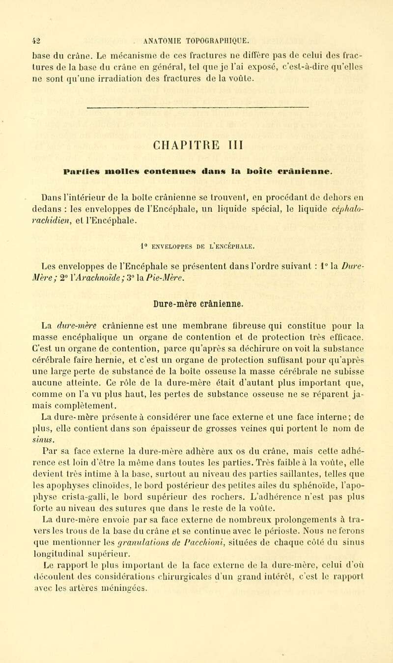 base du crâne. Le mécanisme de ces fractures ne diffère pas de celui des frac- tures de la base du crâne en général, tel que je l'ai exposé, c'est-à-dire qu'elles ne sont qu'une irradiation des fractures de la voûte. CHAPITRE lïl Parties niolles contenues) dans la boîte crânienne. Dans l'intérieur de la boîte crânienne se trouvent, en procédant de dehors en dedans : les enveloppes de l'Encéphale, un liquide spécial, le liquide céphalo- rachidien, et l'Encéphale. 1° ENVELOPPES DE l'eNCÉPHALE. Les enveloppes de l'Encéphale se présentent dans l'ordre suivant : i° la Dure- Mère ; 2° XArachnoïde ; 3° la Pie-Mère. Dure-mère crânienne. La dure-mère crânienne est une membrane fibreuse qui constitue pour la masse encéphalique un organe de contention et de protection très efficace. C'est un organe de contention, parce qu'après sa déchirure on voit la substance cérébrale faire hernie, et c'est un organe de protection suffisant pour qu'après une large perte de substance de la boîte osseuse la masse cérébrale ne subisse aucune atteinte. Ce rôle de la dure-mère était d'autant plus important que, comme on l'a vu plus haut, les pertes de substance osseuse ne se réparent ja- mais complètement. La dure-mère présente à considérer une face externe et une face interne; de plus, elle contient dans son épaisseur de grosses veines qui portent le nom de sinus. Par sa face externe la dure-mère adhère aux os du crâne, mais cette adhé- rence est loin d'être la même dans toutes les parties. Très faible à la voûte, elle devient très intime à la base, surtout au niveau des parties saillantes, telles que les apophyses clinoïdes, le bord postérieur des petites ailes du sphénoïde, l'apo- physe crista-galli, le bord supérieur des rochers. L'adhérence n'est pas plus forte au niveau des sutures que dans le reste de la voûte. La dure-mère envoie par sa face externe de nombreux prolongements à tra- vers les troLis de la base du crâne et se continue avec le périoste. Nous ne ferons que mentionner les granulations de Pacchioni, situées de chaque côté du sinus longitudinal supérieur. Le rapport le plus important de la face externe de la dure-mère, celui d'où découlent des considérations chirurgicales d'un grand intérêt, c'est le rapport avec les artères méningées.