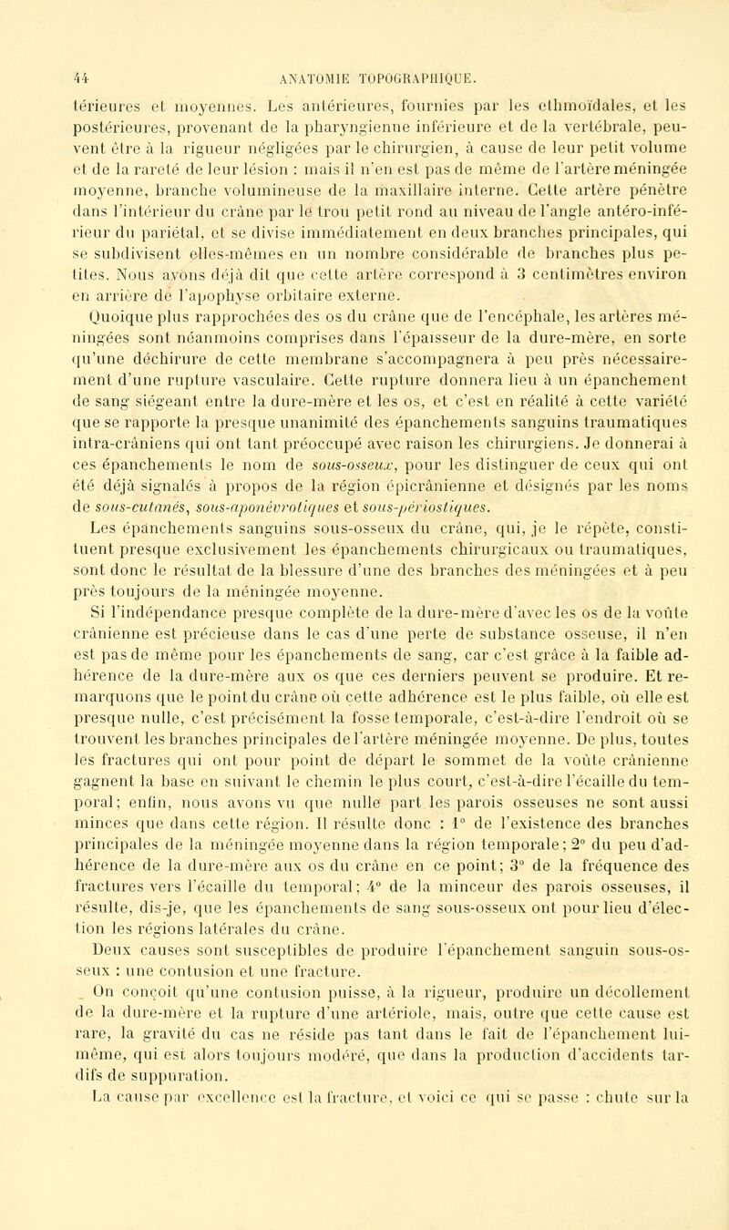 térieiires et moyennes. Les antérieures, fournies par les elhmoïdales, et les postérieures, provenant de la pharyngienne inférieure et de la vertébrale, peu- vent être à la rigueur négligées par le chirurgien, à cause de leur petit volume et de la rareté de leur lésion : mais il n'en est pas de même de l'artère méningée moyenne, branche volumineuse de la maxillaire interne. Cette artère pénètre dans l'intérieur du crâne par le trou petit rond au niveau de l'angle antéro-infé- rieur du pariétal, et se divise immédiatement en deux branches principales, qui se subdivisent elles-mêmes en un nombre considérable de branches plus pe- tites. Nous avons déjà dit que cette artère correspond à 3 centimètres environ en arrière de l'apophyse orbitaire externe. Quoique plus rapprochées des os du crâne que de l'encéphale, les artères mé- ningées sont néanmoins comprises dans l'épaisseur de la dure-mère, en sorte qu'une déchirure de cette membrane s'accompagnera à peu près nécessaire- ment d'une rupture vasculaire. Cette rupture donnera lieu à un épanchement de sang siégeant entre la dure-mère et les os, et c'est en réalité à cette variété que se rapporte la presque unanimité des épanchements sanguins traumatiques intra-crâniens qui ont tant préoccupé avec raison les chirurgiens. Je donnerai à ces épanchements le nom de sous-osseux, pour les distinguer de ceux qui ont été déjà signalés à propos de la région épicrânienne et désignés par les noms de sous-cutanés^ sous-aponévrotiques et sous-périostiques. Les épanchements sanguins sous-osseux du crâne, qui, je le répète, consti- tuent presque exclusivement les épanchements chirurgicaux ou traumatiques, sont donc le résultat de la blessure d'une des branches des méningées et à peu près toujours de la méningée moyenne. Si l'indépendance presque complète de la dure-mère d'avec les os de la voûte crânienne est précieuse dans le cas d'une perte de substance osseuse, il n'en est pas de même pour les épanchements de sang, car c'est grâce à la faible ad- hérence de la dure-mère aux os que ces derniers peuvent se produire. Et re- marquons que le point du crâne où cette adhérence est le plus faible, où elle est presque nulle, c'est précisément la fosse temporale, c'est-à-dire l'endroit où se trouvent les branches principales de l'artère méningée moyenne. De plus, toutes les fractures qui ont pour point de départ le sommet de la voûte crânienne gagnent la base en suivant le chemin le plus court, c'est-à-dire l'écaillé du tem- poral; enfin, nous avons vu que nulle part les parois osseuses ne sont aussi minces que dans cette région. Il résulte donc : 1° de l'existence des branches principales de la méningée moyenne dans la région temporale; 2° du peu d'ad- hérence de la dure-mère aux os du crâne en ce point; 3° de la fréquence des fractures vers l'écaillé du temporal; 4° de la minceur des parois osseuses, il résulte, dis-je, que les épanchements de sang sous-osseux ont pour lieu d'élec- tion les régions latérales du crâne. Deux causes sont susceptibles de produire l'épanchement sanguin sous-os- seux : une contusion et une fracture. On conçoit qu'une contusion puisse, à la rigueur, produire un décollement de la dure-mère et la rupture d'une artériole, mais, outre que cette cause est rare, la gravité du cas ne réside pas tant dans le fait de l'épanchement lui- même, qui est alors toujours modiu^é, que dans la production d'accidents tar- difs de suppuration. La cause par excellence est la fracture, et voici ce qui se passe : chute sur la