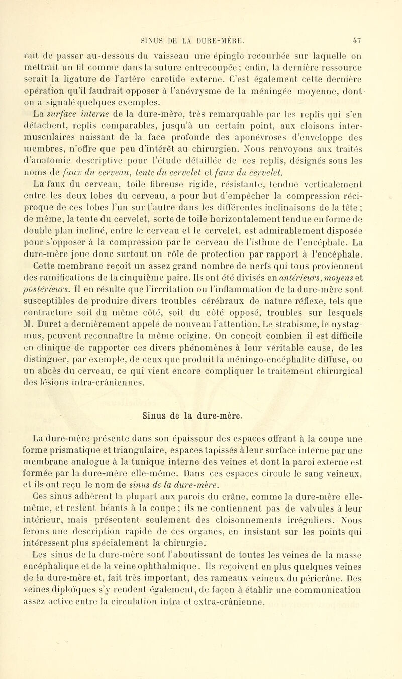 rait de passer au-dessous du vaisseau une épingle recourbée sur laquelle on mettrait un 111 comme dans la suture entrecoupée; enfin, la dernière ressource serait la ligature de l'artère carotide externe. C'est également cette dernière opération qu'il faudrait opposer à l'anévrysme de la méningée moyenne, dont on a signalé quelques exemples. La surface interne de la dure-mère, très remarquable par les replis qui s'en détachent, replis comparables, jusqu'à un certain point, aux cloisons inter- musculaires naissant de la face profonde des aponévroses d'enveloppe des membres, n'offre que peu d'intérêt au chirurgien. Nous renvoyons aux traités d'anatomie descriptive pour l'étude détaillée de ces replis, désignés sous les noms de faux du cerveau, tente du cervelet et faux du cervelet. La faux du cerveau, toile fibreuse rigide, résistante, tendue verticalement entre les deux lobes du cerveau, a pour but d'empêcher la compression réci- proque de ces lobes l'un sur l'autre dans les différentes inclinaisons de la tête ; de même, la tente du cervelet, sorte de toile horizontalement tendue en forme de double plan incliné, entre le cerveau et le cervelet, est admirablement disposée pour s'opposer à la compression par le cerveau de l'isthme de l'encéphale. La dure-mère joue donc surtout un rôle de protection par rapport à l'encéphale. Cette membrane reçoit un assez grand nombre de nerfs qui tous proviennent des ramifications de la cinquième paire. Ils ont été divisés en antérieurs, moyens et postérieurs. Il en résulte que l'irrritation ou l'inflammation de la dure-mère sont susceptibles de produire divers troubles cérébraux de nature réflexe, tels que contracture soit du même côté, soit du côté opposé, troubles sur lesquels M. Duret a dernièrement appelé de nouveau l'attention. Le strabisme, le nystag- mus, peuvent reconnaître la même origine. On conçoit combien il est difficile en clinique de rapporter ces divers phénomènes à leur véritable cause, de les distinguer, par exemple, de ceux que produit la méningo-encéphalite diffuse, ou un abcès du cerveau, ce qui vient encore compliquer le traitement chirurgical des lésions intra-crâniennes. Sinus de la dure-mère. La dure-mère présente dans son épaisseur des espaces offrant à la coupe une forme prismatique et triangulaire, espaces tapissés à leur surface interne par une membrane analogue à la tunique interne des veines et dont la paroi externe est formée par la dure-mère elle-même. Dans ces espaces circule le sang veineux, et ils ont reçu le nom de sinus de la dure-mère. Ces sinus adhèrent la plupart aux parois du crâne, comme la dure-mère elle- même, et restent béants à la coupe ; ils ne contiennent pas de valvules à leur intérieur, mais présentent seulement des cloisonnements irréguliers. Nous ferons une description rapide de ces organes, en insistant sur les points qui intéressent plus spécialement la chirurgie. Les sinus de la dure-mère sont l'aboutissant de toutes les veines de la masse encéphalique et de la veine ophthalmique. lis reçoivent en plus quelques veines de la dure-mère et, fait très im.portant, des rameaux veineux du péricrâne. Des veines diploïques s'y rendent également, de façon à établir une communication assez active entre la circulation intra et extra-crânienne.