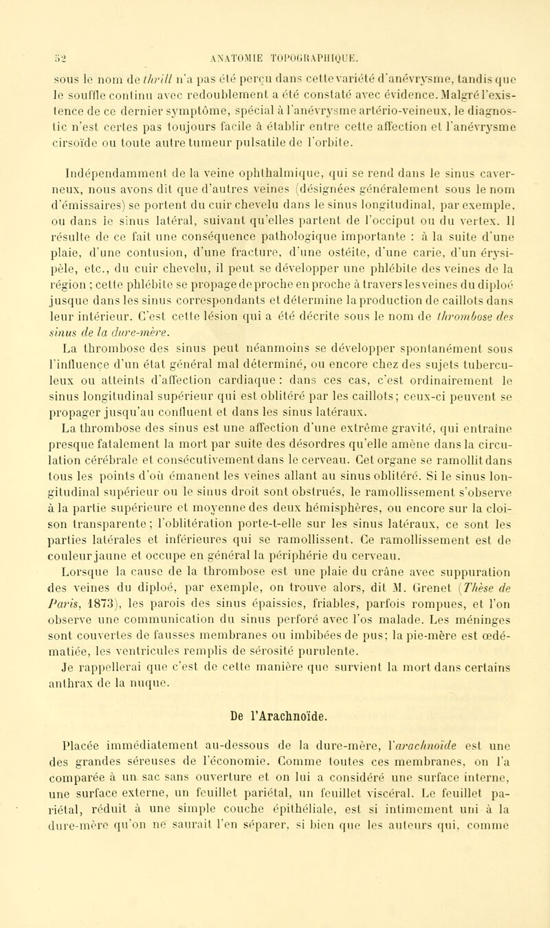 SOUS le nom de llirill n'a pas été perçu dans cette variété d'anévrysme, tandis que le souffle continu avec redoublement a été constaté avec évidence. Malgré l'exis- tence de ce dernier symptôme, spécial àl'anévrysmeartério-veineux, le diagnos- tic n'est certes pas toujours facile à établir entre cette affection et l'anévrysme cirsoïde ou toute autre tumeur pulsatile de Torbite. Indépendamment de la veine ophthalmique, qui se rend dans le sinus caver- neux, nous avons dit que d'autres veines (désignées généralement sous le nom d'émissaires) se portent du cuir chevelu dans le sinus longitudinal, par exemple, ou dans le sinus latéral, suivant qu'elles partent de l'occiput ou du vertex. 11 résulte de ce fait une conséquence pathologique importante : à la suite d'une plaie, d'une contusion, d'une fracture, d'une ostéite, d'une carie, d'un érysi- pèle, etc., du cuir chevelu, il peut se développer une phlébite des veines de la région ; cette phlébite se propage de proche en proche à travers lesveines dudiploé jusque dans les sinus correspondants et détermine la production de caillots dans leur intérieur. C'est cette lésion qui a été décrite sous le nom de thj'ombose des sinus de la dure-mère. La thrombose des sinus peut néanmoins se développer spontanément sous l'influence d'un état général mal déterminé, ou encore chez des sujets tubercu- leux ou atteints d'affection cardiaque : dans ces cas, c'est ordinairement le sinus longitudinal supérieur qui est oblitéré par les caillots; ceux-ci peuvent se propager jusqu'au confluent et dans les sinus latéraux. La thrombose des sinus est une affection d'une extrême gravité, qui entraîne presque fatalement la mort par suite des désordres qu'elle amène dans la circu- lation cérébrale et consécutivement dans le cerveau. Cet organe se ramollit dans tous les points d'où émanent les veines allant au sinus oblitéré. Si le sinus lon- gitudinal supérieur ou le sinus droit sont obstrués, le ramollissement s'observe à la partie supérieure et moyenne des deux hémisphères, ou encore sur la cloi- son transparente ; l'oblitération porte-t-elle sur les sinus latéraux, ce sont les parties latérales et inférieures qui se ramollissent. Ce ramollissement est de couleur jaune et occupe en général la périphérie du cerveau. Lorsque la cause de la thrombose est une plaie du crâne avec suppuration des veines du diploé, par exemple, on trouve alors, dit M. Grenet [Thèse de Paris, 1873), les parois des sinus épaissies, friables, parfois rompues, et l'on observe une communication du sinus perforé avec l'os malade. Les méninges sont couvertes de fausses membranes ou imbibées de pus; la pie-mère est œdé- matiée, les ventricules remplis de sérosité purulente. Je rappellerai que c'est de cette manière que survient la mort dans certains anthrax de la nuque. De l'Arachnoïde. Placée immédiatement au-dessous de la dure-mère, Yarac/inoïde est une des grandes séreuses de l'économie. Gomme toutes ces membranes, on l'a comparée à un sac sans ouverture et on lui a considéré une surface interne, une surface externe, un feuillet pariétal, un feuillet viscéral. Le feuillet pa- riétal, réduit à une simple couche épithéliale, est si intimement uni à la dure-mère qu'on ne saurait l'en séparer, si bien que les auteurs qui. comme