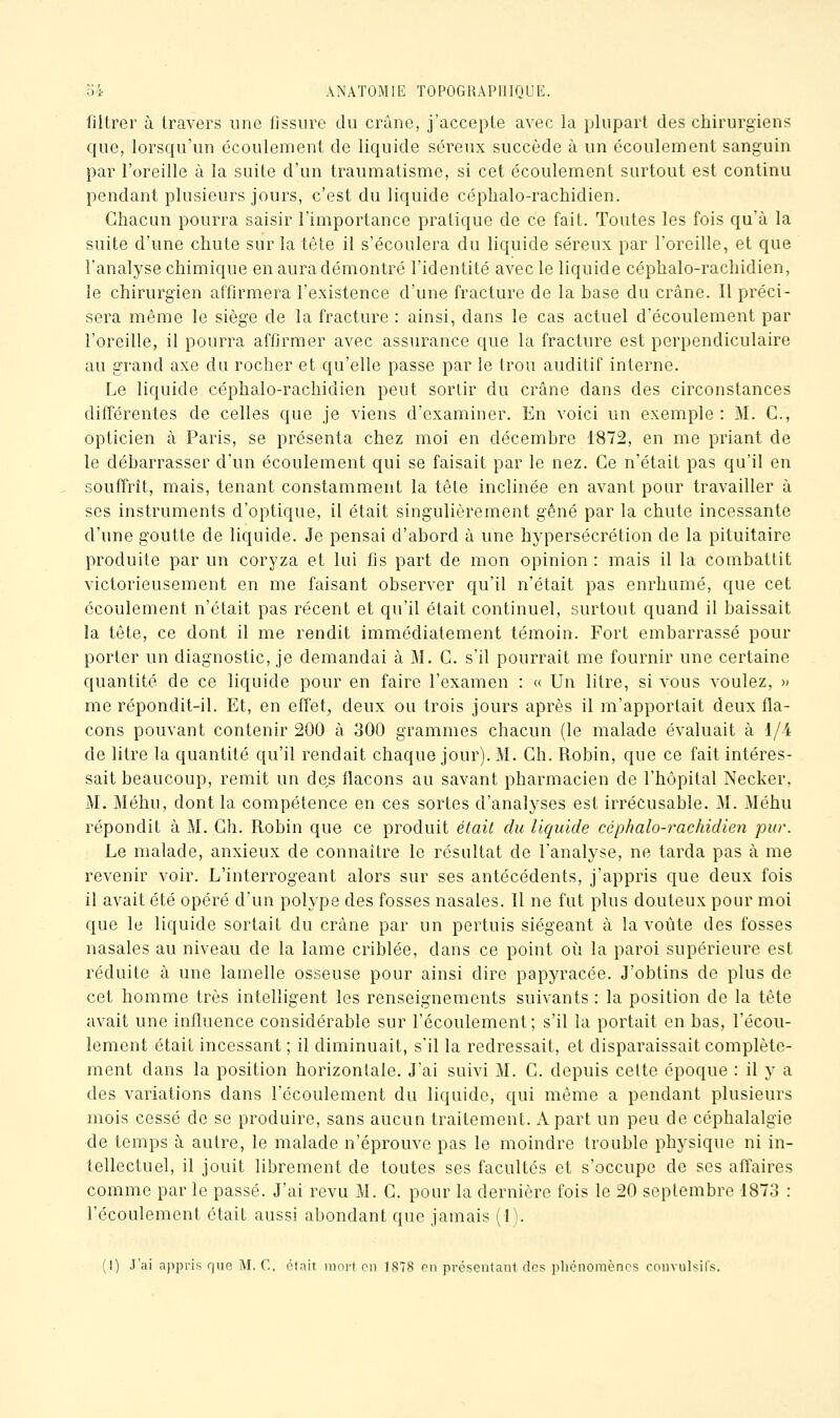 filtrer à travers une fissure du crâne, j'accepte avec la plupart des chirurgiens que, lorsqu'un écoulement de liquide séreux succède à un écoulement sanguin par l'oreille à la suite d'un traumatisme, si cet écoulement surtout est continu pendant plusieurs jours, c'est du liquide céphalo-rachidien. Chacun pourra saisir l'importance pratique de ce fait. Toutes les fois qu'à la suite d'une chute sur la tète il s'écoulera du liquide séreux par l'oreille, et que l'analyse chimique en aura démontré l'identité avec le liquide céphalo-rachidien, le chirurgien affirmera l'existence d'une fracture de la base du crâne. Il préci- sera même le siège de la fracture : ainsi, dans le cas actuel d'écoulement par l'oreille, il pourra affirmer avec assurance que la fracture est perpendiculaire au grand axe du rocher et qu'elle passe par le trou auditif interne. Le liquide céphalo-rachidien peut sortir du crâne dans des circonstances différentes de celles que je viens d'examiner. En voici un exemple : M. C, opticien à Paris, se présenta chez moi en décembre 1872, en me priant de le débarrasser d'un écoulement qui se faisait par le nez. Ce n'était pas qu'il en souffrit, mais, tenant constamment la tête inclinée en avant pour travailler à ses instruments d'optique, il était singulièrement gêné par la chute incessante d'une goutte de liquide. Je pensai d'abord à une hypersécrétion de la pituitaire produite par un coryza et lui fis part de mon opinion : mais il la combattit victorieusement en me faisant observer qu'il n'était pas enrhumé, que cet écoulement n'était pas récent et qu'il était continuel, surtout quand il baissait la tête, ce dont il me rendit immédiatement témoin. Fort embarrassé pour porter un diagnostic, je demandai à M. C. s'il pourrait me fournir une certaine quantité de ce liquide pour en faire l'examen : « Un litre, si vous voulez, » me répondit-il. Et, en effet^ deux ou trois jours après il m'apportait deux fla- cons pouvant contenir 200 à 300 grammes chacun (le malade évaluait à 1/4 de litre la quantité qu'il rendait chaque jour). M. Ch. Robin, que ce fait intéres- sait beaucoup, remit un des flacons au savant pharmacien de l'hôpital Necker. M. Méhu, dont la compétence en ces sortes d'analyses est irrécusable. M. Méhu répondit à M. Ch. Robin que ce produit était du liquide céphalo-rachidien pur. Le malade, anxieux de connaître le résultat de l'analyse, ne tarda pas à me revenir voir. L'interrogeant alors sur ses antécédents, j'appris que deux fois il avait été opéré d'un polype des fosses nasales. Il ne fut plus douteux pour moi que le liquide sortait du crâne par un pertuis siégeant à la voûte des fosses nasales au niveau de la lame criblée, dans ce point oi^i la paroi supérieure est réduite à une lamelle osseuse pour ainsi dire papyracée. J'obtins de plus de cet homme très intelligent les renseignements suivants : la position de la tête avait une influence considérable sur l'écoulement; s'il la portait en bas, l'écou- lement était incessant; il diminuait, s'il la redressait, et disparaissait complète- ment dans la position horizontale. J'ai suivi M. C. depuis cette époque : il y a des variations dans l'écoulement du liquide, qui même a pendant plusieurs mois cessé de se produire, sans aucun traitement. A part un peu de céphalalgie de temps à autre, le malade n'éprouve pas le moindre trouble physique ni in- tellectuel, il jouit librement de toutes ses facultés et s'occupe de ses affaires comme par le passé. J'ai revu M. C. pour la dernière fois le 20 septembre 1873 : l'écoulement était aussi abondant que jamais (1). (I) J'ai appris que M, C. était mort en 1878 on préseiitaut des plicnomèncs coiivulsifs.