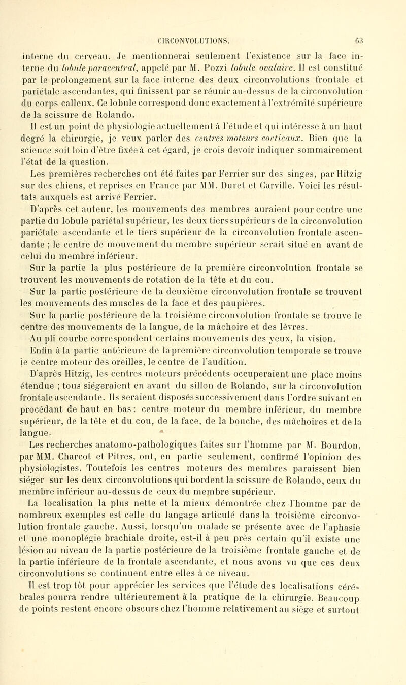 interne du cerveau. Je nienlionnerai seulement l'existence sur la face in- terne du lobulepm'acentral, appelé par M. Pozzi lobule ovalaire. 11 est constitué par le prolongement sur la face interne des deux circonvolutions frontale et pariétale ascendantes, qui finissent par se réunir au-dessus de la circonvolution du corps calleux. Ce lobule correspond donc exactement à l'extrémité supérieure de la scissure de Rolando. Il est un point de physiologie actuellement à l'étude et qui intéresse à un haut degré la chirurgie, je veux parler des centres moteurs corticaux. Bien que la science soit loin d'être fixée à cet égard, je crois devoir indiquer sommairement l'état de la question. Les premières recherches ont été faites par Ferrier sur des singes, parHitzig sur des chiens, et reprises en France par MM. Duret et Garville. Voici les résul- tats auxquels est arrivé Ferrier. D'après cet auteur, les mouvements des membres auraient pour centre une partie du lobule pariétal supérieur, les deux tiers supérieurs do la circonvolution pariétale ascendante et le tiers supérieur de la circonvolution frontale ascen- dante ; le centre de mouvement du membre supérieur serait situé en avant de celui du membre inférieur. Sur la partie la plus postérieure de la première circonvolution frontale se trouvent les mouvements de rotation de la tête et du cou. Sur la partie postérieure de la deuxième circonvolution frontale se trouvent les mouvements des muscles de la face et des paupières. Sur la partie postérieure de la troisième circonvolution frontale se trouve le centre des mouvements de la langue, de la mâchoire et des lèvres. Au pli courbe correspondent certains mouvements des yeux, la vision. Enfin à la partie antérieure de la première circonvolution temporale se trouve ie centre moteur des oreilles, le centre de l'audition. D'après Hitzig, les centres moteurs précédents occuperaient une place moins étendue ; tous siégeraient en avant du sillon de Rolando, sur la circonvolution frontale ascendante. Ils seraient disposés successivement dans l'ordre suivant en procédant de haut en bas: centre moteur du membre inférieur, du membre supérieur, de la tête et du cou, de la face, de la bouche, des mâchoires et de la langue. ' Les recherches anatomo-pathologiques faites sur l'homme par M. Bourdon, par MM. Gharcot et Pitres, ont, en partie seulement, confirmé l'opinion des physiologistes. Toutefois les centres moteurs des membres paraissent bien siéger sur les deux circonvolutions qui bordent la scissure de Rolando, ceux du membre inférieur au-dessus de ceux du membre supérieur. La localisation la plus nette et la mieux démontrée chez l'homme par de nombreux exemples est celle du langage articulé dans la troisième circonvo- lution frontale gauche. Aussi, lorsqu'un malade se présente avec de l'aphasie et une monoplégie brachiale droite, est-il à peu près certain qu'il existe une lésion au niveau de la partie postérieure de la troisième frontale gauche et de la partie inférieure de la frontale ascendante, et nous avons vu que ces deux circonvolutions se continuent entre elles à ce niveau. Il est trop tôt pour apprécier les services que l'étude des localisations céré- brales pourra rendre ultérieurement à la pratique de la chirurgie. Beaucoup de points restent encore obscurs chez l'homme relativement au siège et surtout