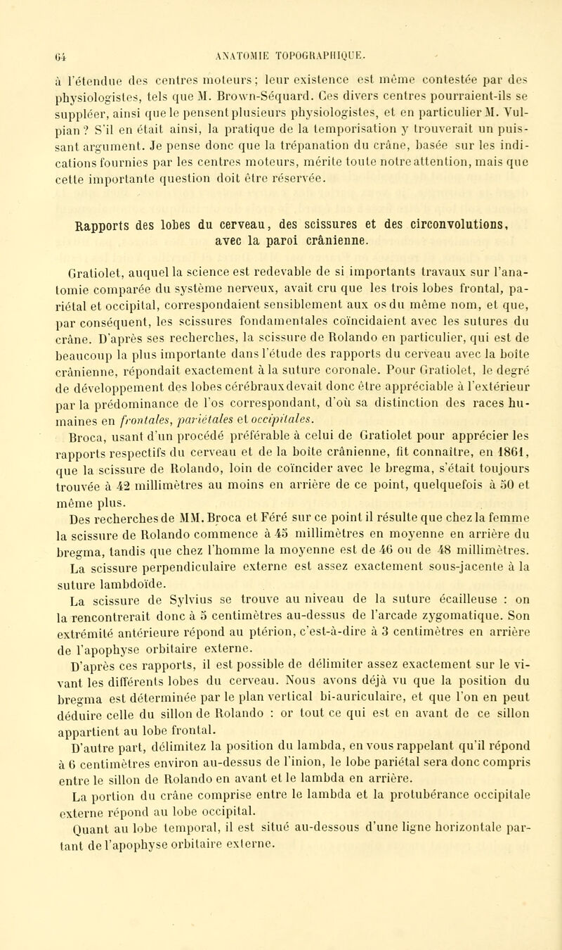 à l'étendue des centres moteurs ; leur existence est même contestée par des physiologistes, tels que M. Brown-Séquard. Ces divers centres pourraient-ils se suppléer, ainsi que le pensent plusieurs physiologistes, et en particulier M. Yul- pian ? S'il en était ainsi, la pratique de la temporisation y trouverait un puis- sant argument. Je pense donc que la trépanation du crâne, hasée sur les indi- cations fournies par les centres moteurs, mérite toute notre attention, mais que cette importante question doit être réservée. Rapports des lohes du cerveau, des scissures et des circonvolutions, avec la paroi crânienne. Gratiolet, auquel la science est redevable de si importants travaux sur l'ana- tomie comparée du système nerveux, avait cru que les trois lobes frontal, pa- riétal et occipital, correspondaient sensiblement aux os du même nom, et que, par conséquent, les scissures fondamentales coïncidaient avec les sutures du crâne. D'après ses recherches, la scissure de Rolando en particulier, qui est de beaucoup la plus importante dans l'étude des rapports du cerveau avec la boîte crânienne, répondait exactement à la suture coronale. Pour Gratiolet, le degré de développement des lobes cérébraux devait donc être appréciable à l'extérieur par la prédominance de l'os correspondant, d'oii sa distinction des races hu- maines en frontales, pariétales ei occipitales. Broca, usant d'un procédé préférable à celui de Gratiolet pour apprécier les rapports respectifs du cerveau et de la boîte crânienne, fit connaître, en 1861, que la scissure de Rolando, loin de coïncider avec le bregma, s'était toujours trouvée à 42 millimètres au moins en arrière de ce point, quelquefois à 50 et même plus. Des recherches de MM. Broca et Féré sur ce point il résulte que chez la femme la scissure de Rolando commence à 4o milhmètres en moyenne en arrière du breo'ma, tandis que chez l'homme la moyenne est de 46 ou de 48 millimètres. La scissure perpendiculaire externe est assez exactement sous-jacente à la suture lambdoïde. La scissure de Sylvius se trouve au niveau de la suture écailleuse : on la rencontrerait donc à o centimètres au-dessus de l'arcade zygomatique. Son extrémité antérieure répond au ptérion, c'est-à-dire à 3 centimètres en arrière de l'apophyse orbitaire externe. D'après ces rapports, il est possible de délimiter assez exactement sur le vi- vant les différents lobes du cerveau. Nous avons déjà vu que la position du breoma est déterminée par le plan vertical bi-auriculaire, et que l'on en peut déduire celle du sillon de Rolando : or tout ce qui est en avant do ce sillon appartient au lobe frontal. D'autre part, délimitez la position du lambda, en vous rappelant qu'il répond à 6 centimètres environ au-dessus de l'inion, le lobe pariétal sera donc compris entre le sillon de Rolando en avant et le lambda en arrière, La portion du crâne comprise entre le lambda et la protubérance occipitale externe répond au lobe occipital. Quant au lobe temporal, il est situé au-dessous d'une ligne horizontale par- tant de l'apophyse orbitaire externe.