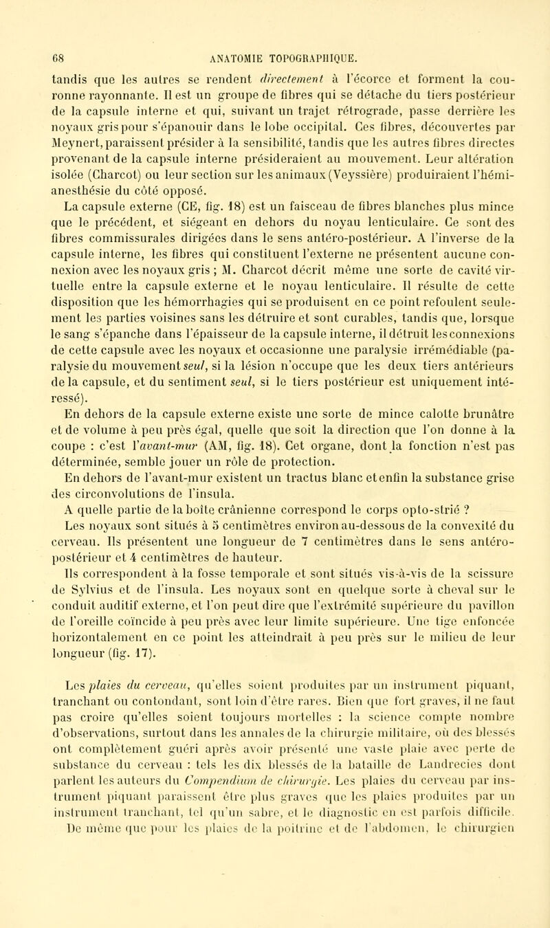 tandis que les autres se rendent directement à l'écorcc et forment la cou- ronne rayonnante. Il est un groupe de fibres qui se détache du tiers postérieur de la capsule interne et qui, suivant un trajet rétrograde, passe derrière les noyaux gris pour s'épanouir dans le lobe occipital. Ces fibres, découvertes par Meynert, paraissent présider à la sensibilité, tandis que les autres fibres directes provenant de la capsule interne présideraient au mouvement. Leur altération isolée (Charcot) ou leur section sur les animaux (Veyssière) produiraient l'hémi- anesthésie du côté opposé. La capsule externe (CE, fîg. d8) est un faisceau de fibres blanches plus mince que le précédent, et siégeant en dehors du noyau lenticulaire. Ce sont des fibres commissurales dirigées dans le sens antéro-postérieur. A l'inverse de la capsule interne, les fibres qui constituent l'externe ne présentent aucune con- nexion avec les noyaux gris ; M. Charcot décrit même une sorte de cavité vir- tuelle entre la capsule externe et le noyau lenticulaire. Il résulte de cette disposition que les hémorrhagies qui se produisent en ce point refoulent seule- ment les parties voisines sans les détruire et sont curables, tandis que, lorsque le sang s'épanche dans l'épaisseur de la capsule interne, il détruit les connexions de cette capsule avec les noj^aux et occasionne une paralysie irrémédiable (pa- ralysie du mouvement sew/, si la lésion n'occupe que les deux tiers antérieurs delà capsule, et du sentiment seul, si le tiers postérieur est uniquement inté- ressé). En dehors de la capsule externe existe une sorte de mince calotte brunâtre et de volume à peu près égal, quelle que soit la direction que l'on donne à la coupe : c'est Vavant-mur (AM, fig. 18). Cet organe, dont la fonction n'est pas déterminée, semble jouer un rôle de protection. En dehors de l'avant-mur existent un tractus blanc et enfin la substance grise des circonvolutions de l'insula. A quelle partie de la boîte crânienne correspond le corps opto-strié ? Les noyaux sont situés à 5 centimètres environ au-dessous de la convexité du cerveau. Ils présentent une longueur de 7 centimètres dans le sens antéro- postérieur et 4 centimètres de hauteur. Ils correspondent à la fosse temporale et sont situés vis-à-vis de la scissure de Sylvius et de l'insula. Les noyaux sont en quelque sorte à cheval sur le conduit auditif externe, et l'on peut dire que l'extrémité supérieure du pavillon de l'oreille coïncide à peu près avec leur limite supérieure. Une tige enfoncée horizontalement en ce point les atteindrait à peu près sur le milieu de leur longueur (fig. 17). Les plaies du cerveau, qu'elles soient produites par un instrument piquant, tranchant ou contondant, sont loin d'être rares. Bien que fort graves, il ne faut pas croire qu'elles soient toujours mortelles : la science compte nombre d'observations, surtout dans les annales de la chirurgie militaire, oi^i des blessés ont complètement guéri après avoir présenté une vaste plaie avec perte de substance du cerveau : tels les dix blessés de la bataille de Landrecies dont parlent les auteurs du Compendium de cldrurgie. Les plaies du cerveau par ins- trument piquant paraissent être plus graves que les plaies produites par un instrument tranchant, tel qu'un sabre, et le diagnostic en est parfois difficile. De même que pour les plaies de la poitrine et de l'abdomen, le chirurgien