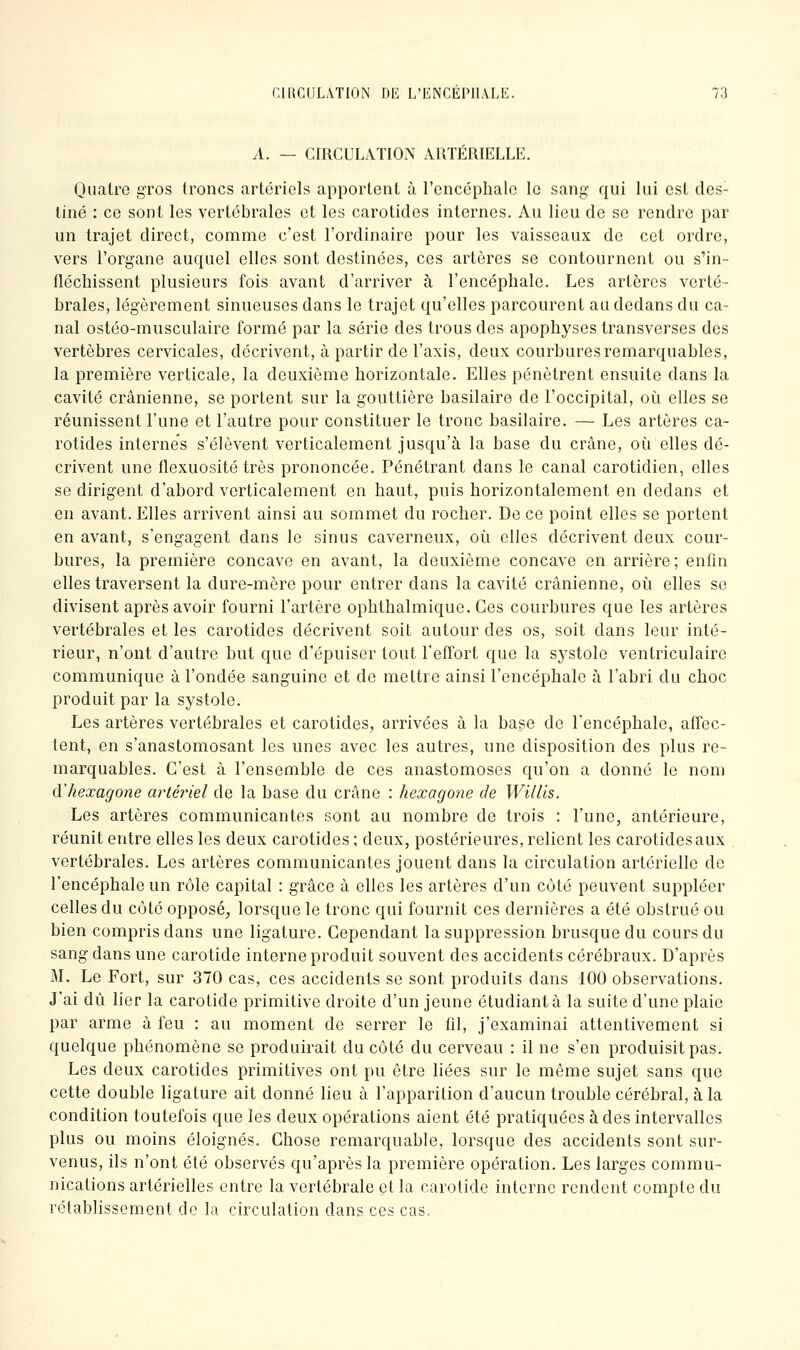 A. — CrRCULATION ARTERIELLE. Quatre gros troncs artériels apportent à l'encéphale le sang qui lui est des- tiné : ce sont les vertébrales et les carotides internes. Au lieu de se rendre par un trajet direct, comme c'est l'ordinaire pour les vaisseaux de cet ordre, vers l'organe auquel elles sont destinées, ces artères se contournent ou s'in- fléchissent plusieurs fois avant d'arriver à l'encéphale. Les artères verté- brales, légèrement sinueuses dans le trajet qu'elles parcourent au dedans du ca- nal ostéo-musculaire formé par la série des trous des apophyses transverses des vertèbres cervicales, décrivent, à partir de l'axis, deux courbures remarquables, la première verticale, la deuxième horizontale. Elles pénètrent ensuite dans la cavité crânienne, se portent sur la gouttière basilaire de l'occipital, où elles se réunissent l'une et l'autre pour constituer le tronc basilaire. — Les artères ca- rotides internes s'élèvent verticalement jusqu'à la base du crâne, où elles dé- crivent une flexuosité très prononcée. Pénétrant dans le canal carotidien, elles se dirigent d'abord verticalement en haut, puis horizontalement en dedans et en avant. Elles arrivent ainsi au sommet du rocher. De ce point elles se portent en avant, s'engagent dans le sinus caverneux, où elles décrivent deux cour- bures, la première concave en avant, la deuxième concave en arrière; enfin elles traversent la dure-mère pour entrer dans la cavité crânienne, où elles se divisent après avoir fourni l'artère ophthalmique. Ces courbures que les artères vertébrales et les carotides décrivent soit autour des os, soit dans leur inté- rieur, n'ont d'autre but que d'épuiser tout l'effort que la systole ventriculaire communique à l'ondée sanguine et de mettre ainsi l'encéphale à l'abri du choc produit par la systole. Les artères vertébrales et carotides, arrivées à la base de l'encéphale, affec- tent, en s'anastomosant les unes avec les autres, une disposition des plus re- marquables. C'est à l'ensemble de ces anastomoses qu'on a donne le nom d'hexagone artériel de la base du crâne : hexagone de Willis. Les artères communicantes sont au nombre de trois : l'une, antérieure, réunit entre elles les deux carotides ; deux, postérieures, relient les carotides aux . vertébrales. Les artères communicantes jouent dans la circulation artérielle de l'encéphale un rôle capital : grâce à elles les artères d'un côté peuvent suppléer celles du côté opposé, lorsque le tronc qui fournit ces dernières a été obstrué ou bien compris dans une ligature. Cependant la suppression brusque du cours du sang dans une carotide interne produit souvent des accidents cérébraux. D'après M. Le Fort, sur 370 cas, ces accidents se sont produits dans 100 observations. J'ai dû lier la carotide primitive droite d'un jeune étudiant à la suite d'une plaie par arme à feu : au moment de serrer le fil, j'examinai attentivement si quelque phénomène se produirait du côté du cerveau : il ne s'en produisit pas. Les deux carotides primitives ont pu être liées sur le même sujet sans que cette double ligature ait donné lieu à l'apparition d'aucun trouble cérébral, à la condition toutefois que les deux opérations aient été pratiquées à des intervalles plus ou moins éloignés. Chose remarquable, lorsque des accidents sont sur- venus, ils n'ont été observés qu'après la première opération. Les larges commu- nications artérielles entre la vertébrale et la carotide interne rendent compte du rétablissement de la circulation dans ces cas.