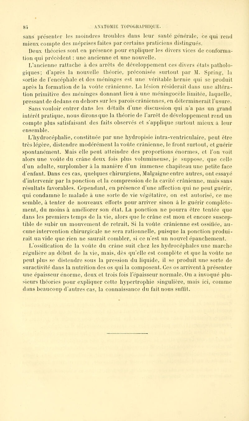 sans présenter les moindres troubles dans leur santé générale, ce qui rend mieux compte des méprises faites par certains praticiens distingués. Deux théories sont en présence pour expliquer les divers vices de conforma- tion qui précèdent : une ancienne et une nouvelle. L'ancienne rattache à des arrêts de développement ces divers états patholo- giques; d'après la nouvelle théorie, préconisée surtout par M. Spring, la sortie de l'encéphale et des méninges est une véritable hernie qui se produit après la formation de la voûte crânienne. La lésion résiderait dans une altéra- lion primitive des méninges donnant lieu à une méningocèle limitée, laquelle, pressant de dedans en dehors sur les parois crâniennes, en déterminerait l'usure. Sans vouloir entrer dans les détails d'une discussion qui n'a pas un grand intérêt pratique, nous dirons que la théorie de l'arrêt de développement rend un compte plus satisfaisant des faits observés et s'applique surtout mieux à leur ensemble. L'hydrocéphalie, constituée par une hydropisie intra-ventriculaire, peut être très légère, distendre modérément la voûte crânienne, le front surtout, et guérir spontanément. Mais elle peut atteindre des proportions énormes, et l'on voit alors une voûte du crâne deux fois plus volumineuse, je suppose, que celle d'un adulte, surplomber à la manière d'un immense chapiteau une petite face d'enfant. Dans ces cas, quelques chirurgiens, Malgaigne entre autres, ont essayé d'intervenir par la ponction et la compression de la cavité crânienne, mais sans résultats favorables. Cependant, en présence d'une affection qui ne peut guérir, qui condamné le malade à une sorte de vie végétative, on est autorisé, ce me semble, à tenter de nouveaux efforts pour arriver sinon à le guérir complète- ment, du moins à améliorer son état. La ponction ne pourra être tentée que dans les premiers temps de la vie, alors que le crâne est mou et encore suscep- tible de subir un mouvement de retrait. Si la voûte crânienne est ossifiée, au- cune intervention chirurgicale ne sera rationnelle, puisque la ponction produi- rait un vide que rien ne saurait combler, si ce n'est un nouvel épanchement. L'ossification de la voûte du crâne suit chez les hydrocéphales une marche régulière au début de la vie, mais, dès qu'elle est complète et que la voûte ne peut plus se distendre sous la pression du liquide, il se produit une sorte de suractivité dans la nutrition des os qui la composent. Ces os arrivent à présenter une épaisseur énorme, deux et trois fois l'épaisseur normale. On a invoqué plu- sieurs théories pour expliquer cette hypertrophie singulière, mais ici, comme dans beaucoup d'autres cas, la connaissance du fait nous suffit.