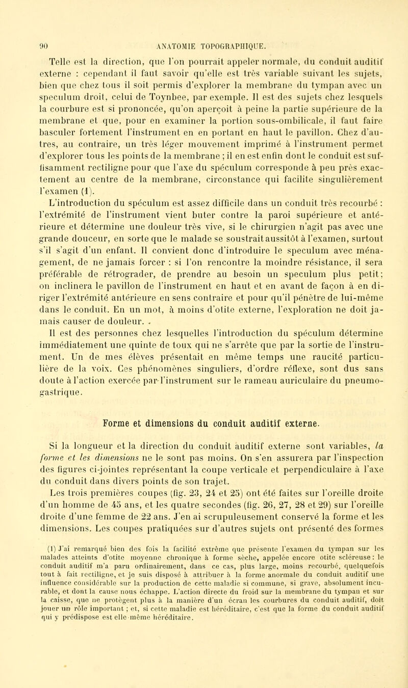 Telle est la direction, que l'on pourrait appeler normale, du conduit auditif externe : cependant il faut savoir qu'elle est très variable suivant les sujets, bien que chez tous il soit permis d'explorer la membrane du tj'mpan avec un spéculum droit, celui de Toynbee, par exemple. Il est des sujets chez lesquels la courbure est si prononcée, qu'on aperçoit à peine la partie supérieure de la membrane et que, pour en examiner la portion sous-ombilicale, il faut faire basculer fortement l'instrument en en portant en haut le pavillon. Chez d'au- tres, au contraire, un très léger mouvement imprimé à l'instrument permet d'explorer tous les points de la membrane ; il en est enfin dont le conduit est suf- fisamment rectiligne pour que l'axe du spéculum corresponde à peu près exac- tement au centre de la membrane, circonstance qui facilite singulièrement l'examen (1). L'introduction du spéculum est assez difficile dans un conduit très recourbé : l'extrémité de l'instrument vient buter contre la paroi supérieure et anté- rieure et détermine une douleur très vive, si le chirurgien n'agit pas avec une grande douceur, en sorte que le malade se soustrait aussitôt à l'examen, surtout s'il s'agit d'un enfant. Il convient donc d'introduire le spéculum avec ména- gement, de ne jamais forcer : si l'on rencontre la moindre résistance, il sera préférable de rétrograder, de prendre au besoin un spéculum plus petit; on inclinera le pavillon de l'instrument en haut et en avant de façon à en di- riger l'extrémité antérieure en sens contraire et pour qu'il pénètre de lui-même dans le conduit. En un mot, à moins d'otite externe, l'exploration ne doit ja- mais causer de douleur. . Il est des personnes chez lesquelles l'introduction du spéculum détermine immédiatement une quinte de toux qui ne s'arrête que par la sortie de l'instru- ment. Un de mes élèves présentait en même temps une raucité particu- lière de la voix. Ces phénomènes singuliers, d'ordre réflexe, sont dus sans doute à l'action exercée par l'instrument sur le rameau auriculaire du pneumo- gastrique. Forme et dimensions du conduit auditif externe. Si la longueur et la direction du conduit auditif externe sont variables, la forme et les dimeyisions ne le sont pas moins. On s'en assurera par l'inspection des figures ci-jointes représentant la coupe verticale et perpendiculaire à l'axe du conduit dans divers points de son trajet. Les trois premières coupes (fig. 23, 24 et 25) ont été faites sur l'oreille droite d'un homme de 43 ans, et les quatre secondes (fig. 26, 27, 28 et 29) sur l'oreille droite d'une femme de 22 ans. J'en ai scrupuleusement conservé la forme et les dimensions. Les coupes pratiquées sur d'autres sujets ont présenté des formes (1) J'ai remarqué bien des fois la facilité extrême que présente l'examen du tympan sur les malades atteints d'otite moyenne clironique à forme sèche, appelée encore otite scléreuse : le conduit auditif m'a paru ordinairement, dans ce cas, plus large, moins recourbé, quelquefois tout à fait rectiligne, et je suis disposé à attribuer à la forme anormale du conduit auditif une influence considérable sur la production de cette maladie si commune, si grave, absolument incu- rable, et dont la cause nous échappe. L'action directe du froid sur la membrane du tympan et sur la caisse, que ne protègent plus à la manière d'un écran les courbures du conduit auditif, doit jouer un rôle important ; et, si cette maladie est héréditaire, c'est que la forme du conduit auditif qui y prédispose est elle-même héréditaire.