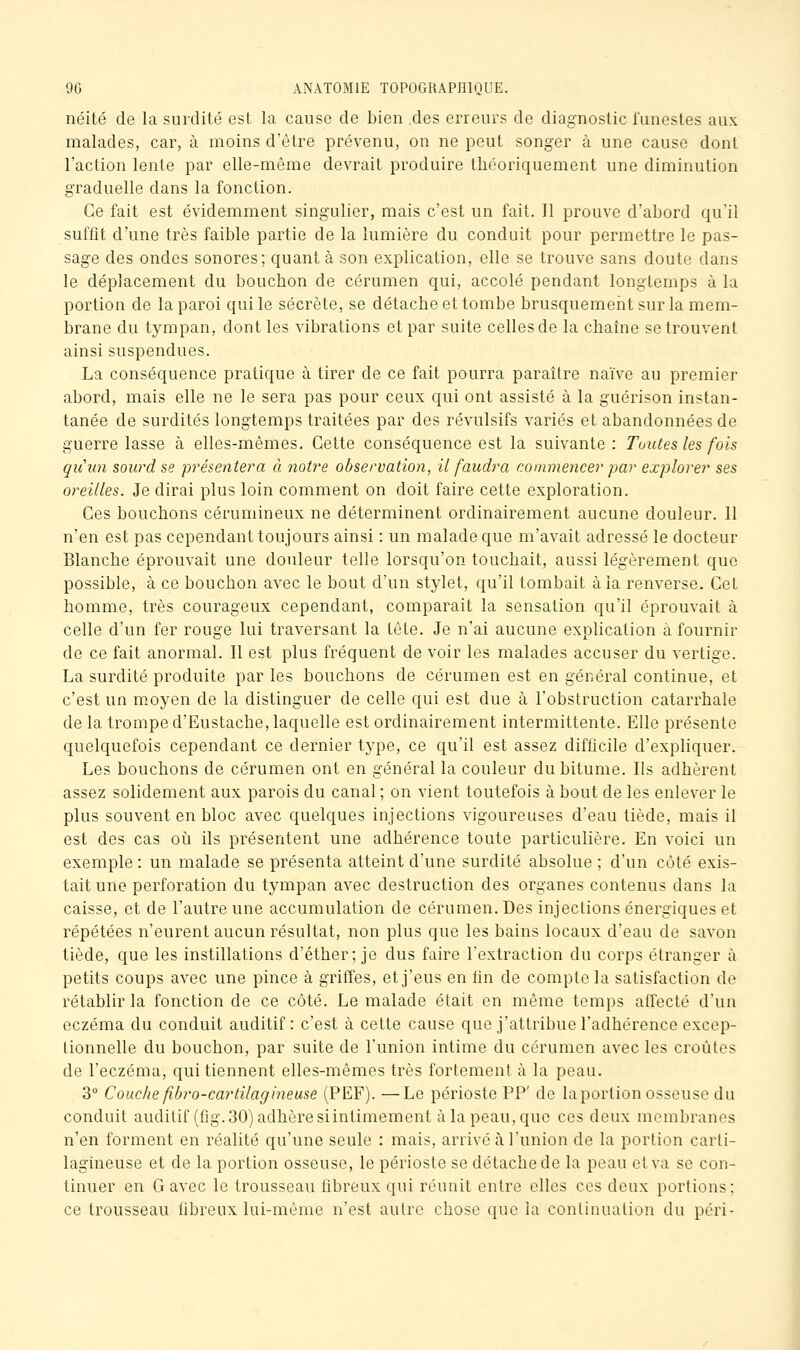 néité de la surdité est la cause de bien .des erreurs de diagnostic funestes aux malades, car, à moins d'être prévenu, on ne peut songer à une cause dont l'action lente par elle-même devrait produire théoriquement une diminution graduelle dans la fonction. Ce fait est évidemment singulier, mais c'est un fait. Il prouve d'abord qu'il suffit d'une très faible partie de la lumière du conduit pour permettre le pas- sage des ondes sonores; quant à son explication, elle se trouve sans doute dans le déplacement du bouchon de cérumen qui, accolé pendant longtemps à la portion de la paroi qui le sécrète, se détache et tombe brusquement sur la mem- brane du tympan, dont les vibrations et par suite celles de la chaîne se trouvent ainsi suspendues. La conséquence pratique à tirer de ce fait pourra paraître naïve au premier abord, mais elle ne le sera pas pour ceux qui ont assisté à la guérison instan- tanée de surdités longtemps traitées par des révulsifs variés et abandonnées de guerre lasse à elles-mêmes. Cette conséquence est la suivante : Toutes les fois qiiiin sourd se présentera à notre observation, il faudra commencer par explorer ses oreilles. Je dirai plus loin comment on doit faire cette exploration. Ces bouchons cérumineux ne déterminent ordinairement aucune douleur. 11 n'en est pas cependant toujours ainsi : un malade que m'avait adressé le docteur Blanche éprouvait une douleur telle lorsqu'on touchait, aussi légèrement que possible, à ce bouchon avec le bout d'un stylet, qu'il tombait à la renverse. Cet homme, très courageux cependant, comparait la sensation qu'il éprouvait à celle d'un fer rouge lui traversant la tête. Je n'ai aucune explication à fournir de ce fait anormal. Il est plus fréquent de voir les malades accuser du vertige. La surdité produite par les bouchons de cérumen est en général continue, et c'est un moyen de la distinguer de celle qui est due à l'obstruction catarrhale de la trompe d'Eustache, laquelle est ordinairement intermittente. Elle présente quelquefois cependant ce dernier type, ce qu'il est assez difficile d'expliquer. Les bouchons de cérumen ont en général la couleur du bitume. Ils adhèrent assez solidement aux parois du canal ; on vient toutefois à bout de les enlever le plus souvent en bloc avec quelques injections vigoureuses d'eau tiède, mais il est des cas oi^i ils présentent une adhérence toute particulière. En voici un exemple : un malade se présenta atteint d'une surdité absolue ; d'un côté exis- tait une perforation du tympan avec destruction des organes contenus dans la caisse, et de l'autre une accumulation de cérumen. Des injections énergiques et répétées n'eurent aucun résultat, non plus que les bains locaux d'eau de savon tiède, que les instillations d'éther; je dus faire l'extraction du corps étranger à petits coups avec une pince à griffes, et j'eus en fin de compte la satisfaction de rétablir la fonction de ce côté. Le malade était en même temps affecté d'un eczéma du conduit auditif: c'est à cette cause que j'attribue l'adhérence excep- tionnelle du bouchon, par suite de l'union intime du cérumen avec les croûtes de l'eczéma, qui tiennent elles-mêmes très fortement à la peau. 3° Couche fibro-carlilagineuse (PEF). —Le périoste PP' de laportion osseuse du conduit auditif (flg. 30) adhère si intimement à la peau, que ces deux membranes n'en forment en réalité qu'une seule : mais, arrivé à l'union de la portion carti- lagineuse et de la portion osseuse, le périoste se détache de la peau et va se con- tinuer en G avec le trousseau fibreux qui réunit entre elles ces deux portions; ce trousseau fibreux lui-même n'est autre chose que la continuation du péri-