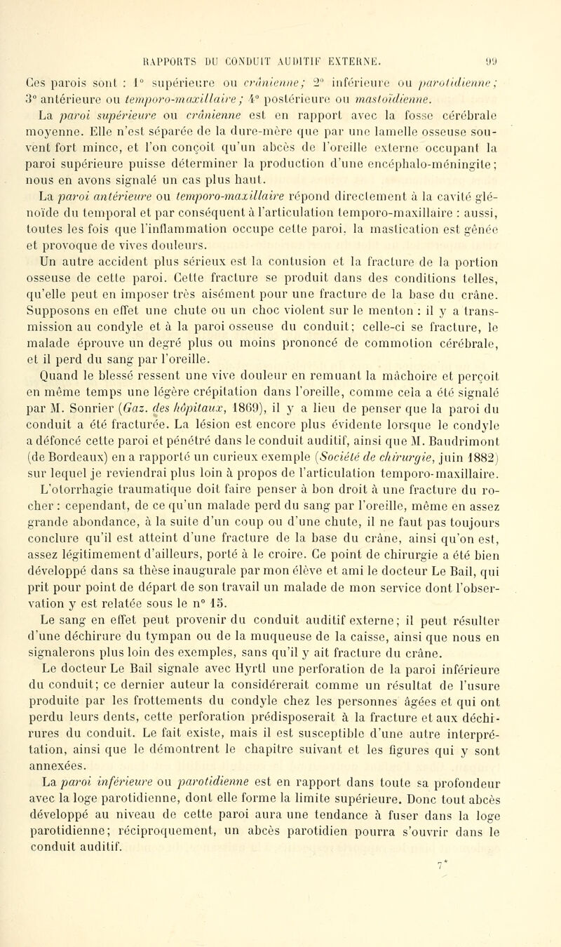 Ces parois sont : 1° supérieure ou crânienne; 2 inférieure ou parotidienne ; 3 antérieure ou tempo7'o-max'Ulaire; i° postérieure ou mastoïdienne. La paroi supérieure ou crânienne est en rapport avec la fosse cérébrale moyenne. Elle n'est séparée de la dure-mère que par une lamelle osseuse sou- vent fort mince, et l'on conçoit qu'un abcès de l'oreille externe occupant la paroi supérieure puisse déterminer la production d'une encéphalo-méningite; nous en avons signalé un cas plus haut. La paroi antérieure ou temporo-maxillaire répond directement à la cavité glé- noïde du temporal et par conséquent à l'articulation temporo-maxillaire : aussi, toutes les fois que l'inflammation occupe cette paroi, la mastication est gênée et provoque de vives douleurs. Un autre accident plus sérieux est la contusion et la fracture de la portion osseuse de cette paroi. Cette fracture se produit dans des conditions telles, qu'elle peut en imposer très aisément pour une fracture de la base du crâne. Supposons en effet une chute ou un choc violent sur le menton : il y a trans- mission au condyle et à la paroi osseuse du conduit; celle-ci se fracture, le malade éprouve un degré plus ou moins prononcé de commotion cérébrale, et il perd du sang par l'oreille. Quand le blessé ressent une vive douleur en remuant la mâchoire et perçoit en même temps une légère crépitation dans l'oreille, comme cela a été signalé par M. Sonrier {Gaz. des hôpitaux, 1869), il y a lieu de penser que la paroi du conduit a été fracturée. La lésion est encore plus évidente lorsque le condyle a défoncé cette paroi et pénétré dans le conduit auditif, ainsi que M. Baudrimont (de Bordeaux) en a rapporté un curieux exemple {Société de chirurgie, juin d882) sur lequel je reviendrai plus loin à propos de l'articulation temporo-maxillaire. L'otorrhagie traumatique doit faire penser à bon droit à une fracture du ro- cher : cependant, de ce qu'un malade perd du sang par l'oreille, même en assez grande abondance, à la suite d'un coup ou d'une chute, il ne faut pas toujours conclure qu'il est atteint d'une fracture de la base du crâne, ainsi qu'on est, assez légitimement d'ailleurs, porté à le croire. Ce point de chirurgie a été bien développé dans sa thèse inaugurale par mon élève et ami le docteur Le Bail, qui prit pour point de départ de son travail un malade de mon service dont l'obser- vation y est relatée sous le n 15. Le sang en effet peut provenir du conduit auditif externe; il peut résulter d'une déchirure du tympan ou de la muqueuse de la caisse, ainsi que nous en signalerons plus loin des exemples, sans qu'il y ait fracture du crâne. Le docteur Le Bail signale avec Hyrtl une perforation de la paroi inférieure du conduit; ce dernier auteur la considérerait comme un résultat de l'usure produite par les frottements du condyle chez les personnes âgées et qui ont perdu leurs dents, cette perforation prédisposerait à la fracture et aux déchi- rures du conduit. Le fait existe, mais il est susceptible d'une autre interpré- tation, ainsi que le démontrent le chapitre suivant et les figures qui y sont annexées. hdu paroi inférieure ou parotidienne est en rapport dans toute sa profondeur avec la loge parotidienne, dont elle forme la limite supérieure. Donc tout abcès développé au niveau de cette paroi aura une tendance à fuser dans la loge parotidienne; réciproquement, un abcès parotidien pourra s'ouvrir dans le conduit auditif.