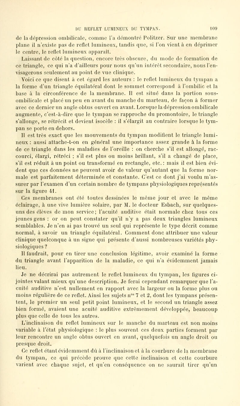 de la dépression ombilicale, comme l'a démontré Politzer. Sur une membrane plane il n'existe pas de reflet lumineux, tandis que, si l'on vient à en déprimer le centre, le reflet lumineux apparaît. Laissant de côté la question, encore très obscure, du mode de formation de ce triangle, ce qui n'a d'ailleurs pour nous qu'un intérêt secondaire, nous l'en- visagerons seulement au point de vue clinique. Voici ce que disent à cet égard les auteurs : le reflet lumineux du tympan a la forme d'un triangle équilatéral dont le sommet correspond à l'ombilic et la base à la circonférence de la membrane. Il est situé dans la portion sous- ombilicale et placé un peu en avant du manche du marteau, de façon à former avec ce dernier un angle obtus ouvert en avant. Lorsque la dépression ombilicale augmente^ c'est-à-dire que le tympan se rapproche du promontoire, le triangle s'allonge, se rétrécit et devient isocèle : il s'élargit au contraire lorsque le tym- pan se porte en dehors. Il est très exact que les mouvements du tympan modifient le triangle lumi- neux : aussi attache-t-on en général une importance assez grande à la forme de ce triangle dans les maladies de l'oreille : on cherche s'il est allongé, rac- courci, élargi, rétréci ; s'il est plus ou moins brillant, s'il a changé de place, s'il est réduit à un point ou transformé en rectangle, etc. : mais il est bien évi- dent que ces données ne peuvent avoir de valeur qu'autant que la forme nor- male est parfaitement déterminée et constante. C'est ce dont j'ai voulu m'as- surer par l'examen d'un certain nombre de tympans physiologiques représentés sur la figure 4i. Ces membranes ont été toutes dessinées le même jour et avec le même éclairage, à une vive lumière solaire, par M. le docteur Esbach, sur quelques- uns des élèves de mon service; l'acuité auditive était normale chez tous ces jeunes gens : or on peut constater qu'il n'y a pas deux triangles lumineux semblables. Je n'en ai pas trouvé un seul qui représente le type décrit comme normal, à savoir un triangle équilatéral. Gomment donc attribuer une valeur clinique quelconque à un signe qui présente d'aussi nombreuses variétés phy- siologiques ? Il faudrait, pour en tirer une conclusion légitime, avoir examiné la forme du triangle avant l'apparition de la maladie, ce qui n'a évidemment jamais lieu. Je ne décrirai pas autrement le reflet lumineux du tympan, les figures ci- jointes valant mieux qu'une description. Je ferai cependant remarquer que l'a- cuité auditive n'est nullement en rapport avec la largeur ou la forme plus ou moins régulière de ce reflet. Ainsi les sujets n** 7 et 2, dont les tympans présen- tent, le premier un seul petit point lumineux, et le second un triangle assez bien formé, avaient une acuité auditive extrêmement développée, beaucoup plus que celle de tous les autres. L'inclinaison du reflet lumineux sur le manche du marteau est non moins variable à l'état physiologique : le plus souvent ces deux parties forment par leur rencontre un angle obtus ouvert en avant, quelquefois un angle droit ou presque droit. Ce reflet étant évidemment dû à l'inclinaison et à la courbure de la membrane du tympan, ce qui précède prouve que cette inclinaison et cette courbure varient avec chaque sujet, et qu'en conséquence on ne saurait tirer qu'un