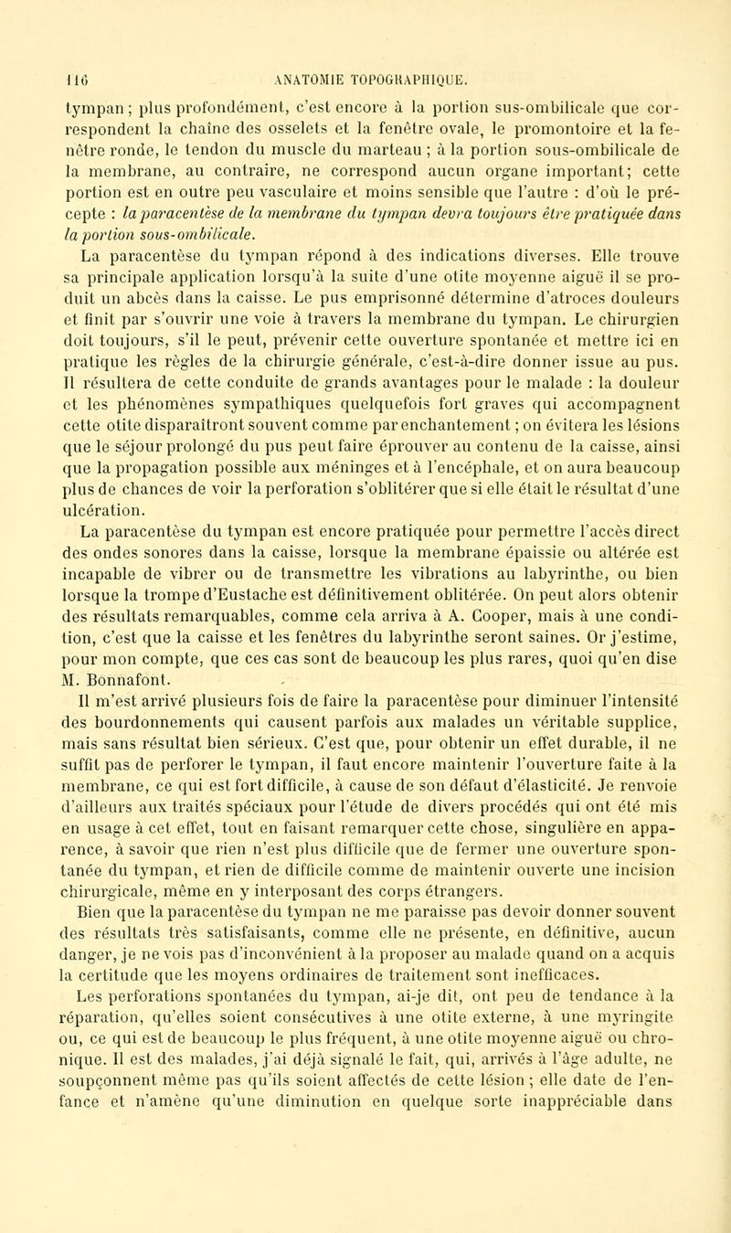 tympan ; plus profondément, c'est encore à la portion sus-ombilicale que cor- respondent la chaîne des osselets et la fenêtre ovale, le promontoire et la fe- nêtre ronde, le tendon du muscle du marteau ; à la portion sous-ombilicale de la membrane, au contraire, ne correspond aucun organe important; cette portion est en outre peu vasculaire et moins sensible que l'autre : d'où le pré- cepte : la pa7'acentèse de la membrane du tympan devra toujours être pratiquée dans la portion sous-ombilicale. La paracentèse du tympan répond à des indications diverses. Elle trouve sa principale application lorsqu'à la suite d'une otite moyenne aiguë il se pro- duit un abcès dans la caisse. Le pus emprisonné détermine d'atroces douleurs et finit par s'ouvrir une voie à travers la membrane du tympan. Le chirurgien doit toujours, s'il le peut, prévenir cette ouverture spontanée et mettre ici en pratique les règles de la chirurgie générale, c'est-à-dire donner issue au pus. Il résultera de cette conduite de grands avantages pour le malade : la douleur et les phénomènes sympathiques quelquefois fort graves qui accompagnent cette otite disparaîtront souvent comme par enchantement ; on évitera les lésions que le séjour prolongé du pus peut faire éprouver au contenu de la caisse, ainsi que la propagation possible aux méninges et à l'encéphale, et on aura beaucoup plus de chances de voir la perforation s'oblitérer que si elle était le résultat d'une ulcération. La paracentèse du tympan est encore pratiquée pour permettre l'accès direct des ondes sonores dans la caisse, lorsque la membrane épaissie ou altérée est incapable de vibrer ou de transmettre les vibrations au labyrinthe, ou bien lorsque la trompe d'Eustache est définitivement oblitérée. On peut alors obtenir des résultats remarquables, comme cela arriva à A. Gooper, mais à une condi- tion, c'est que la caisse et les fenêtres du labyrinthe seront saines. Or j'estime, pour mon compte, que ces cas sont de beaucoup les plus rares, quoi qu'en dise M. Bonnafont. Il m'est arrivé plusieurs fois de faire la paracentèse pour diminuer l'intensité des bourdonnements qui causent parfois aux malades un véritable supplice, mais sans résultat bien sérieux. C'est que, pour obtenir un effet durable, il ne suffit pas de perforer le tympan, il faut encore maintenir l'ouverture faite à la membrane, ce qui est fort difficile, à cause de son défaut d'élasticité. Je renvoie d'ailleurs aux traités spéciaux pour l'étude de divers procédés qui ont été mis en usage à cet effet, tout en faisant remarquer cette chose, singulière en appa- rence, à savoir que rien n'est plus difficile que de fermer une ouverture spon- tanée du tympan, et rien de difficile comme de maintenir ouverte une incision chirurgicale, même en y interposant des corps étrangers. Bien que la paracentèse du tympan ne me paraisse pas devoir donner souvent des résultats très satisfaisants, comme elle ne présente, en définitive, aucun danger, je ne vois pas d'inconvénient à la proposer au malade quand on a acquis la certitude que les moyens ordinaires de traitement sont inefficaces. Les perforations spontanées du tympan, ai-je dit, ont peu de tendance à la réparation, qu'elles soient consécutives à une otite externe, à une myringite ou, ce qui est de beaucoup le plus fréquent, à une otite moyenne aiguë ou chro- nique. Il est des malades, j'ai déjà signalé le fait, qui, arrivés à l'âge adulte, ne soupçonnent même pas qu'ils soient affectés de cette lésion ; elle date de l'en- fance et n'amène qu'une diminution en quelque sorte inappréciable dans