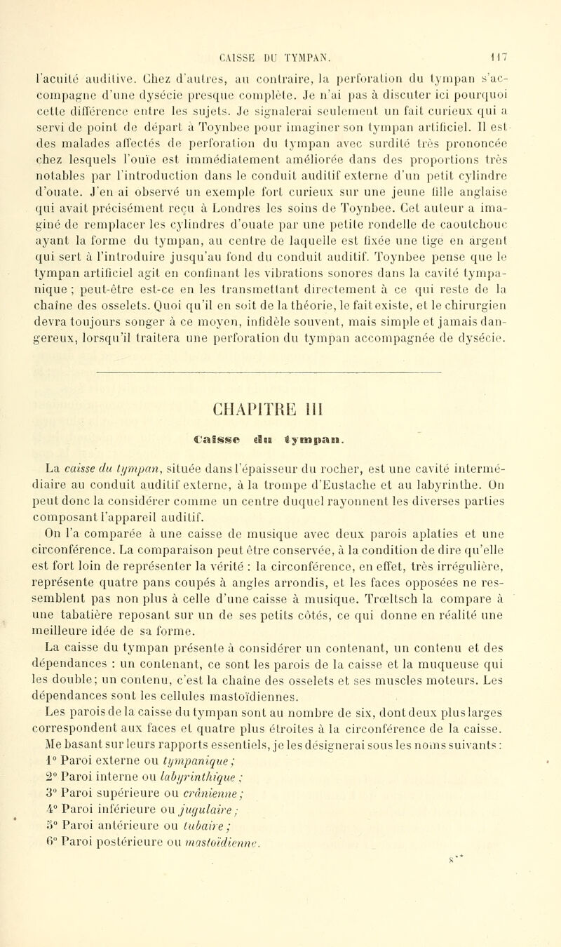 CAISSE DU TYMPAN. Wl racuilé aiidilive. Chez d'autres, au contraire, la perforation du tympan s'ac- compagne d'une dysécie presque complète. Je n'ai pas h discuter ici pourquoi cette différence entre les sujets. Je signalerai seulement un fait curieux qui a servi de point de départ à Toynbee pour imaginer son tympan artificiel. 11 est des malades affectés de perforation du tympan avec surdité très prononcée chez lesquels l'ouïe est immédiatement améliorée dans des proportions très notables par l'introduction dans le conduit auditif externe d'un petit cylindre d'ouate. J'en ai observé un exemple fort curieux sur une jeune fille anglaise qui avait précisément reçu à Londres les soins de Toynbee. Cet auteur a ima- giné de remplacer les cylindres d'ouate par une petite rondelle de caoutchouc ayant la forme du tympan, au centre de laquelle est fixée une tige en argent qui sert à l'introduire jusqu'au fond du conduit auditif. Toynbee pense que le tympan artificiel agit en confinant les vibrations sonores dans la cavité tympa- nique ; peut-être est-ce en les transmettant du^ectement à ce qui reste de la chaîne des osselets. Quoi qu'il en soit de la théorie, le fait existe, et le chirurgien devra toujours songer à ce moyen, infidèle souvent, mais simple et jamais dan- gereux, lorsqu'il traitera une perforation du tympan accompagnée de dysécie. CHAPITRE lil CaSsiSe iîii iyiBspait. La caisse du tympan, située dans l'épaisseur du rocher, est une cavité intermé- diaire au conduit auditif externe, à la trompe d'Eustache et au labyrinthe. On peut donc la considérer comme un centre duquel rayonnent les diverses parties composant l'appareil auditif. On l'a comparée à une caisse de musique avec deux parois aplaties et une circonférence. La comparaison peut être conservée, à la condition de dire qu'elle est fort loin de représenter la vérité : la circonférence, en effet, très irrégulière, représente quatre pans coupés à angles arrondis, et les faces opposées ne res- semblent pas non plus à celle d'une caisse à musique. Trœltsch la compare à une tabatière reposant sur un de ses petits côtés, ce qui donne en réalité une meilleure idée de sa forme. La caisse du tympan présente à considérer un contenant, un contenu et des dépendances : un contenant, ce sont les parois de la caisse et la muqueuse qui les double; un contenu, c'est la chaîne des osselets et ses muscles moteurs. Les dépendances sont les cellules mastoïdiennes. Les parois de la caisse du tympan sont au nombre de six, dont deux pluslarges correspondent aux faces et quatre plus étroites à la circonférence de la caisse. Me basant sur leurs rapports essentiels, je les désignerai sous les noms suivants : 1° Paroi externe ou tympanique; 2° Paroi interne ou lahyrinthique ; 3° Paroi supérieure ou crânienne ; 4° Paroi inférieure ow jugulaire ; 3° Paroi antérieure ou iubaire; 6 Paroi postérieure ou mastoïdienne. s*