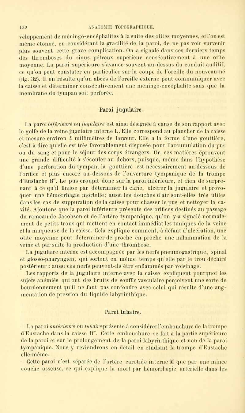 veloppement de méningo-encépbalites à la suite des otites moyennes, etl'onest même étonné, en considérant la gracilité de la paroi, de ne pas voir survenir plus souvent cette grave complication. On a signalé dans ces derniers temps des thromboses du sinus pétreux supérieur consécutivement à une otite moyenne. La paroi supérieure s'avance souvent au-dessus du conduit auditif, ce qu'on peut constater en particulier sur la coupe de l'oreille du nouveau-né (lig. 32). Il en résulte qu'un abcès de l'oreille externe peut communiquer avec la caisse et déterminer consécutivement une méningo-encéphalite sans que la membrane du tympan soit perforée. Paroi jugulaire. La ^waoi inférieure om jugulaire est ainsi désignée à cause de son rapport avec le golfe de la veine jugulaire interne L. Elle correspond au plancher de la caisse et mesure environ 4 millimètres de largeur. Elle a la forme d'une gouttière, c'est-à-dire qu'elle est très favorablement disposée pour l'accumulation du pus ou du sang et pour le séjour des corps étrangers. Or, ces matières éprouvent une grande difficulté à s'écouler au dehors, puisque, même dans l'hypothèse d'une perforation du tympan, la gouttière est nécessairement au-dessous de l'orifice et plus encore au-dessous de l'ouverture tympanique de la trompe d'Eustache B'. Le pus croupit donc sur la paroi inférieure, et rien de surpre- nant à ce qu'il finisse par déterminer la carie, ulcérer la jugulaire et provo- quer une hémorrhagie mortelle : aussi les douches d'air sont-elles très utiles dans les cas de suppuration de la caisse pour chasser le pus et nettoyer la ca- vité. Ajoutons que la paroi inférieure présente des orifices destinés au passage du rameau de Jacobson et de.l'artère tympanique, qu'on y a signalé normale- ment de petits trous qui mettent en contact immédiat les tuniques de la veine et la muqueuse de la caisse. Gela explique comment, à défaut d'ulcération, une otite moyenne peut déterminer de proche en proche une inflammation de la veine et par suite la production d'une thrombose. La jugulaire interne est accompagnée par les nerfs pneumogastrique, spinal et glosso-pharyngien, qui sortent en même temps qu'elle par le trou déchiré postérieur : aussi ces nerfs peuvent-ils être enflammés par voisinage. Les rapports de la jugulaire interne avec la caisse expliquent pourquoi les sujets anémiés qui ont des bruits de souffle vasculaire perçoivent une sorte de bourdonnement qu'il ne faut pas confondre avec celui qui résulte d'une aug- mentation de pression du liquide labyrinthique. Paroi tubaire. La paroi antérieure ou tuhnire^^véiQwie à considérerl'embouchure de la trompe d'Eustache dans la caisse B'. Cette embouchure se fait à la partie supérieure de la paroi et sur le prolongement de la paroi labyrinthique et non de la paroi tympanique. Nous y reviendrons en détail en étudiant la trompe d'Eustache elle-même. Cette paroi n'est séparée de l'artère carotide interne M que par une mince couche osseuse, ce qui explique la mort par hémorrhagie artérielle dans les