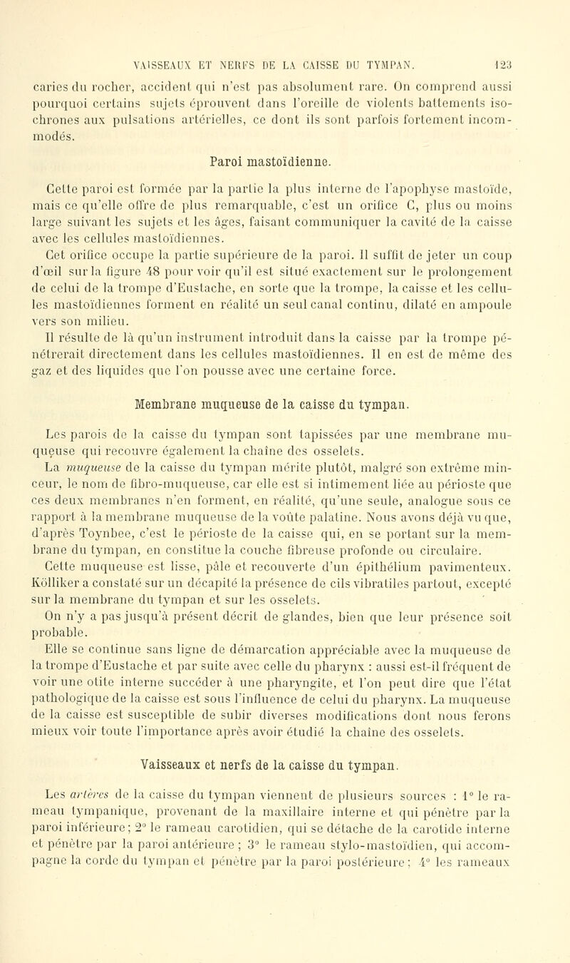 VAISSEAUX ET NERFS DE LA CAISSE DU TYMPAN. \2',i caries du rocher, accident qui n'est pas absolument rare. On comprend aussi pourquoi certains sujets éprouvent dans l'oreille de violents battements iso- chrones aux pulsations artérielles, ce dont ils sont parfois fortement incom- modés. Paroi mastoïdienne. Cette paroi est formée par la partie la plus interne de l'apophyse mastoïde, mais ce qu'elle offre de plus remarquable, c'est un orifice C, plus ou moins large suivant les sujets et les âges, faisant communiquer la cavité de la caisse avec les cellules mastoïdiennes. Cet orifice occupe la partie supérieure de la paroi. 11 suffit de jeter un coup d'œil sur la figure 48 pourvoir qu'il est situé exactement sur le prolongement de celui de la trompe d'Eustache, en sorte que la trompe, la caisse et les cellu- les mastoïdiennes forment en réalité un seul canal continu, dilaté en ampoule vers son milieu. Il résulte de là qu'un instrument introduit dans la caisse par la trompe pé- nétrerait directement dans les cellules mastoïdiennes. Il en est de même des gaz et des liquides que l'on pousse avec une certaine force. Membrane muqueuse de la caisse du tympan. Les parois do la caisse du tympan sont tapissées par une membrane mu- queuse qui recouvre également la chaîne des osselets. La muqueuse de la caisse du tympan mérite plutôt, malgré son extrême min- ceur, le nom de fibro-muqueuse, car elle est si intimement liée au périoste que ces deux membranes n'en forment, en réalité, qu'une seule, analogue sous ce rapport à la membrane muqueuse de la voûte palatine. Nous avons déjà vu que, d'après Toynbee, c'est le périoste de la caisse qui, en se portant sur la mem- brane du tympan, en constitue la couche fibreuse profonde ou circulaire. Cette muqueuse est lisse, pâle et recouverte d'un épithélium pavimenteux. Kôlliker a constaté sur un décapité la présence de cils vibratiles partout, excepté sur la membrane du tympan et sur les osselets. On n'y a pas jusqu'à présent décrit de glandes, bien que leur présence soit probable. Elle se continue sans ligne de démarcation appréciable avec la muqueuse de la trompe d'Eustache et par suite avec celle du pharynx : aussi est-il fréquent de voir une otite interne succéder à une pharyngite, et l'on peut dire que l'état pathologique de la caisse est sous l'influence de celui du pharynx. La muqueuse de la caisse est susceptible de subir diverses modifications dont nous ferons mieux voir toute l'importance après avoir étudié la chaîne des osselets. Vaisseaux et nerfs de la caisse du tympan. Les artères de la caisse du tympan viennent de plusieurs sources : 1° le ra- meau tympanique, provenant de la maxillaire interne et qui pénètre par la paroi inférieure; 2° le rameau carotidien, qui se détache de la carotide interne et pénètre par la paroi antérieure ; 3° le rameau stylo-mastoïdien, qui accom- pagne la corde du tympan et pénètre par la paroi postérieure; 4 les rameaux