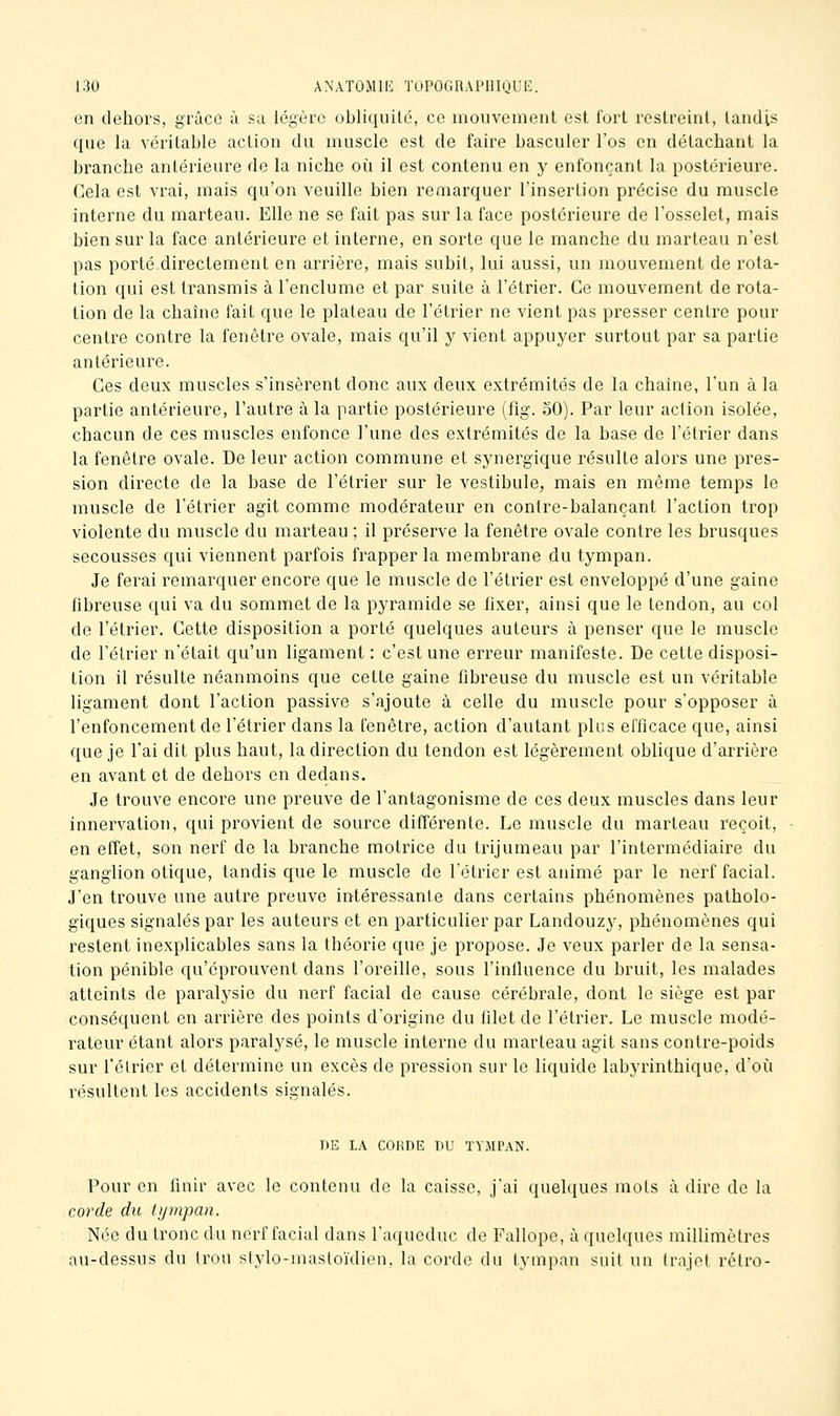 on dehors, grâce à sa légère obliquilc, ce mouvement est fort rcslreinl, tandis que la véritable action du muscle est de faire basculer l'os en détachant la branche antérieure de la niche où il est contenu en y enfonçant la postériem'e. Cela est vrai, mais qu'on veuille bien remarquer l'insertion précise du muscle interne du marteau. Elle ne se fait pas sur la face postérieure de l'osselet, mais bien sur la face antérieure et interne, en sorte que le manche du marteau n'est pas porté directement en arrière, mais subit, lui aussi, un mouvement de rota- tion qui est transmis à l'enclume et par suite à l'étrier. Ce mouvement de rota- tion de la chaîne fait que le plateau de l'étrier ne vient pas presser centre pour centre contre la fenêtre ovale, mais qu'il y vient appuyer surtout par sa partie antérieure. Ces deux muscles s'insèrent donc aux deux extrémités de la chaîne, l'un à la partie antérieure, l'autre à la partie postérieure (fig. 50). Par leur action isolée, chacun de ces muscles enfonce l'une des extrémités de la base de l'étrier dans la fenêtre ovale. De leur action commune et synergique résulte alors une pres- sion directe de la base de l'étrier sur le vestibule, mais en même temps le muscle de l'étrier agit comme modérateur en contre-balançant l'action trop violente du muscle du marteau ; il préserve la fenêtre ovale contre les brusques secousses qui viennent parfois frapper la membrane du tympan. Je ferai remarquer encore que le muscle de l'étrier est enveloppé d'une gaine fibreuse qui va du sommet de la pyramide se fixer, ainsi que le tendon, au col de l'étrier. Cette disposition a porté quelques auteurs à penser que le muscle de l'étrier n'était qu'un ligament: c'est une erreur manifeste. De cette disposi- tion il résulte néanmoins que cette gaine fibreuse du muscle est un véritable ligament dont l'action passive s'ajoute à celle du muscle pour s'opposer à l'enfoncement de l'étrier dans la fenêtre, action d'autant plus efficace que, ainsi que je l'ai dit plus haut, la direction du tendon est légèrement oblique d'arrière en avant et de dehors en dedans. Je trouve encore une preuve de l'antagonisme de ces deux muscles dans leur innervation, qui provient de source différente. Le muscle du marteau reçoit, en effet, son nerf de la branche motrice du trijumeau par l'intermédiaire du ganglion otique, tandis que le muscle de l'étrier est animé par le nerf facial. J'en trouve une autre preuve intéressante dans certains phénomènes patholo- giques signalés par les auteurs et en particulier par Landouzy, phénomènes qui restent inexplicables sans la théorie que je propose. Je veux parler de la sensa- tion pénible qu'éprouvent dans l'oreille, sous l'influence du bruit, les malades atteints de paralysie du nerf facial de cause cérébrale, dont le siège est par conséquent en arrière des points d'origine du filet de l'étrier. Le muscle modé- rateur étant alors paralysé, le muscle interne du marteau agit sans contre-poids sur l'étrier et détermine un excès de pression sur le liquide labyrinthique, d'où résultent les accidents signalés. DE LA CORDE DU TYMPAN. Pour en finir avec le contenu de la caisse, j'ai quelques mois à dire do la corde du tympan. Née du tronc du nerf facial dans l'aqueduc de Fallope, à quelques millimètres au-dessus du trou stylo-mastoïdien, la corde du tympan suit un trajet rétro-