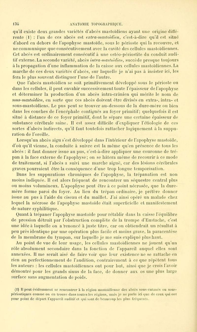 qu'il existe deux grandes variétés d'abcès mastoïdiens ayant une origine diffé- rente (1) : l'un de ces abcès est exlra-masloïdien, c'est-à-dire qu'il est situé d'abord en dehors de l'apophyse mastoïde, sous le périoste qui la recouvre, et ne communique que consécutivement avec la cavité des cellules mastoïdiennes. Cet abcès est ordinairement consécutif à une ostéo-périostite du conduit audi- tif externe. La seconde variété, abcès inlra-masto'idien, succède presque toujours à la propagation d'une inflammation de la caisse aux cellules mastoïdiennes. La marche de ces deux variétés d'abcès, sur laquelle je n'ai pas à insister ici, les fera le plus souvent distinguer l'une de l'autre. Que l'abcès mastoïdien se soit primitivement développé sous le périoste ou dans les cellules, il peut envahir successivement toute l'épaisseur de l'apophyse et déterminer la production d'un abcès intra-crânien qui mérite le nom de sous-mastoïdien, en sorte que ces abcès doivent être divisés en extra-, inlra- et sous-mastoïdiens. Le pus peut se trouver au-dessous de la dure-mère ou bien dans les couches de l'encéphale contignës au foyer primitif; quelquefois il est situé à distance de ce foyer primitif, dont le sépare une certaine épaisseur de substance cérébrale saine. Il est assez difficile d'expliquer l'étiologie de ces sortes d'abcès indirects, qu'il faut toutefois rattacher logiquement à la suppu- ration de l'oreille. Lorsqu'un abcès aigu s'est développé dans l'intérieur de l'apophyse mastoïde, d'oii qu'il vienne, la conduite à suivre est la même qu'en présence de tous les abcès : il faut donner issue au pus, c'est-à-dire appliquer une couronne de tré- pan à la face externe de l'apophyse; on se hâtera même de recourir à ce mode de traitement, si l'abcès a suivi une marche aiguë, car des lésions cérébrales graves pourraient être la conséquence d'une trop longue temporisation. Dans les suppurations chroniques de l'apophyse, la trépanation est non moins indiquée. Il est alors fréquent de rencontrer un séquestre central plus ou moins volumineux. L'apophyse peut être à ce point nécrosée, que la dure- mère forme paroi du foyer. Au lieu du trépan ordinaire, je préfère donner issue au pus à l'aide du ciseau et du maillet. J'ai ainsi opéré un malade chez lequel la nécrose de l'apophyse mastoïde était superficielle et manifestement de nature syphilitique. Quant à trépaner l'apophyse mastoïde pour rétablir dans la caisse l'équilibre de pression détruit par l'obstruction complète de la trompe d'Eustache, c'est une idée à laquelle on a ïenoncé ajuste titre, car on obtiendrait un résultat à peu près identique par une opération plus facile et moins grave, la paracentèse de la membrane du tympan, sur laquelle je me suis expliqué plus haut. Au point de vue de leur usage, les cellules mastoïdiennes ne jouent qu'un rôle absolument secondaire dans la fonction de l'appareil auquel elles sont annexées. Il me serait aisé de faire voir que leur existence ne se rattache en rien au perfectionnement de l'audition, contrairement à ce que répètent tous les auteurs : les cellules mastoïdiennes ont pour but, ainsi que je crois l'avoir démontré pour les grands sinus de la face, de donner aux os une plus large surface sans augmentation de poids. (1) Il peut évidemment se rencontrer à la région mastoïdienne des abcès sous-cutanés ou sous- périostiques comme on eu trouve dans toutes les régions, mais je ne parle ici que de ceux qui ont pour point de départ l'appareil auditif et (|ni sont de beaucoup les plus fréquents.