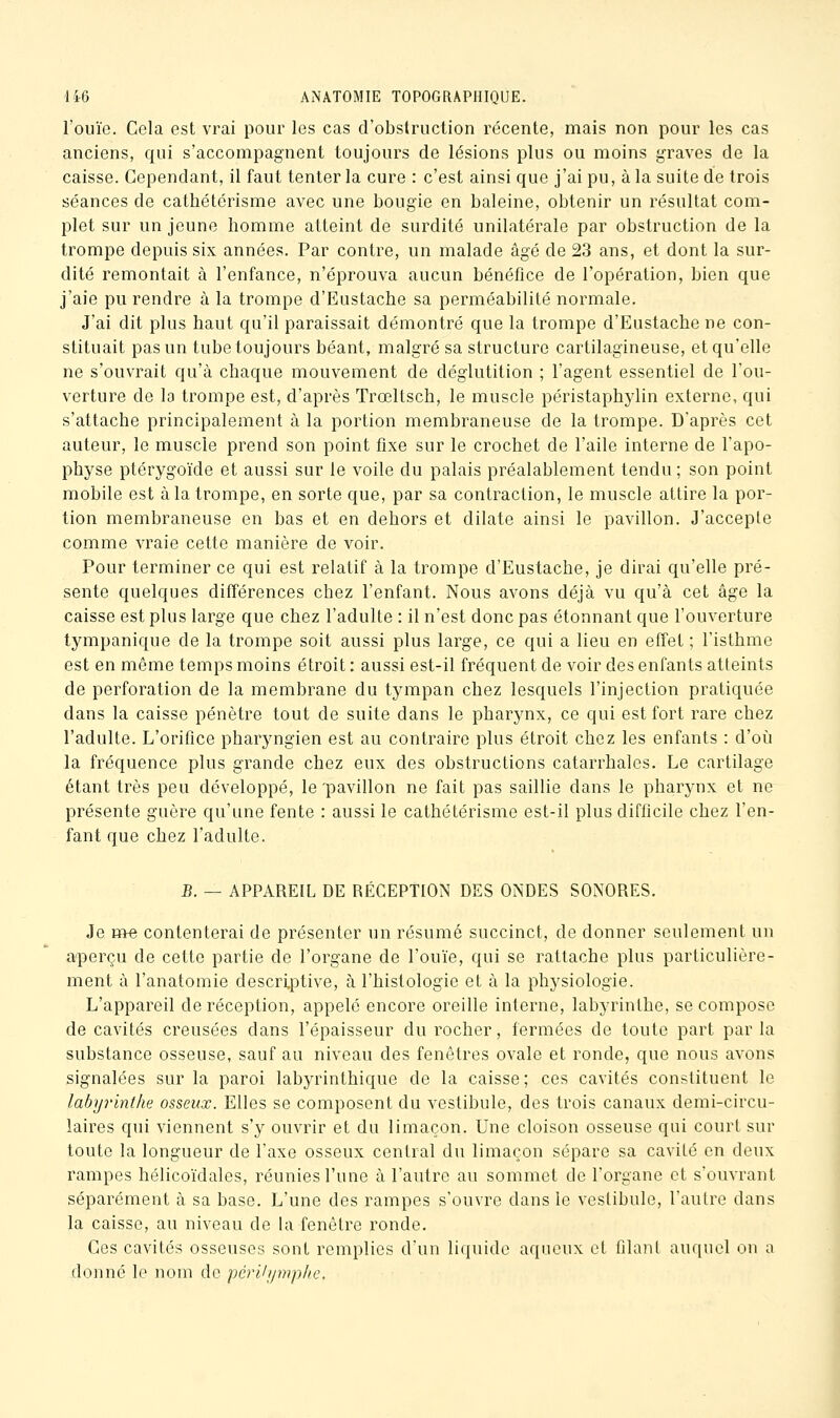 l'ouïe. Cela est vrai pour les cas d'obstruction récente, mais non pour les cas anciens, qui s'accompagnent toujours de lésions plus ou moins graves de la caisse. Cependant, il faut tenter la cure : c'est ainsi que j'ai pu, à la suite de trois séances de cathétérisme avec une bougie en baleine, obtenir un résultat com- plet sur un jeune homme atteint de surdité unilatérale par obstruction de la trompe depuis six années. Par contre, un malade âgé de 23 ans, et dont la sur- dité remontait à l'enfance, n'éprouva aucun bénéfice de l'opération, bien que j'aie pu rendre à la trompe d'Eustache sa perméabilité normale. J'ai dit plus haut qu'il paraissait démontré que la trompe d'Eustache ne con- stituait pas un tube toujours béant, malgré sa structure cartilagineuse, et qu'elle ne s'ouvrait qu'à chaque mouvement de déglutition ; l'agent essentiel de l'ou- verture de la trompe est, d'après Trœltsch, le muscle péristaphylin externe, qui s'attache principalement à la portion membraneuse de la trompe. D'après cet auteur, le muscle prend son point fixe sur le crochet de l'aile interne de l'apo- physe ptérygoïde et aussi sur le voile du palais préalablement tendu ; son point mobile est à la trompe, en sorte que, par sa contraction, le muscle attire la por- tion membraneuse en bas et en dehors et dilate ainsi le pavillon. J'accepte comme vraie cette manière de voir. Pour terminer ce qui est relatif à la trompe d'Eustache, je dirai qu'elle pré- sente quelques différences chez l'enfant. Nous avons déjà vu qu'à cet âge la caisse est plus large que chez l'adulte : il n'est donc pas étonnant que l'ouverture tympanique de la trompe soit aussi plus large, ce qui a lieu en effet ; l'isthme est en même temps moins étroit : aussi est-il fréquent de voir des enfants atteints de perforation de la membrane du tympan chez lesquels l'injection pratiquée dans la caisse pénètre tout de suite dans le pharynx, ce qui est fort rare chez l'adulte. L'orifice pharyngien est au contraire plus étroit chez les enfants : d'où la fréquence plus grande chez eux des obstructions catarrhales. Le cartilage étant très peu développé, le'pavillon ne fait pas saillie dans le pharynx et ne présente guère qu'une fente : aussi le cathétérisme est-il plus difficile chez l'en- fant que chez l'adulte. B. — APPAREIL DE RÉCEPTION DES ONDES SONORES. Je me contenterai de présenter un résumé succinct, de donner seulement un aperçu de cette partie de l'organe de l'ouïe, qui se rattache plus particulière- ment à l'anatomie descriptive, à l'histologie et à la physiologie. L'appareil de réception, appelé encore oreille interne, labyrinthe, se compose de cavités creusées dans l'épaisseur du rocher, fermées de toute part par la substance osseuse, sauf au niveau des fenêtres ovale et ronde, que nous avons signalées sur la paroi labyrinthique de la caisse ; ces cavités constituent le labyrinthe osseux. Elles se composent du vestibule, des trois canaux demi-circu- laires qui viennent s'y ouvrir et du limaçon. Une cloison osseuse qui court sur toute la longueur de l'axe osseux central du limaçon sépare sa cavité en deux rampes hélicoïdales, réunies l'une à l'autre au sommet de l'organe et s'ouvrant séparément à sa base. L'une des rampes s'ouvre dans le vestibule, l'autre dans la caisse, au niveau de la fenêtre ronde. Ces cavités osseuses sont remplies d'un liquide aqueux et filant auquel on a donné le nom de périli/mphe.