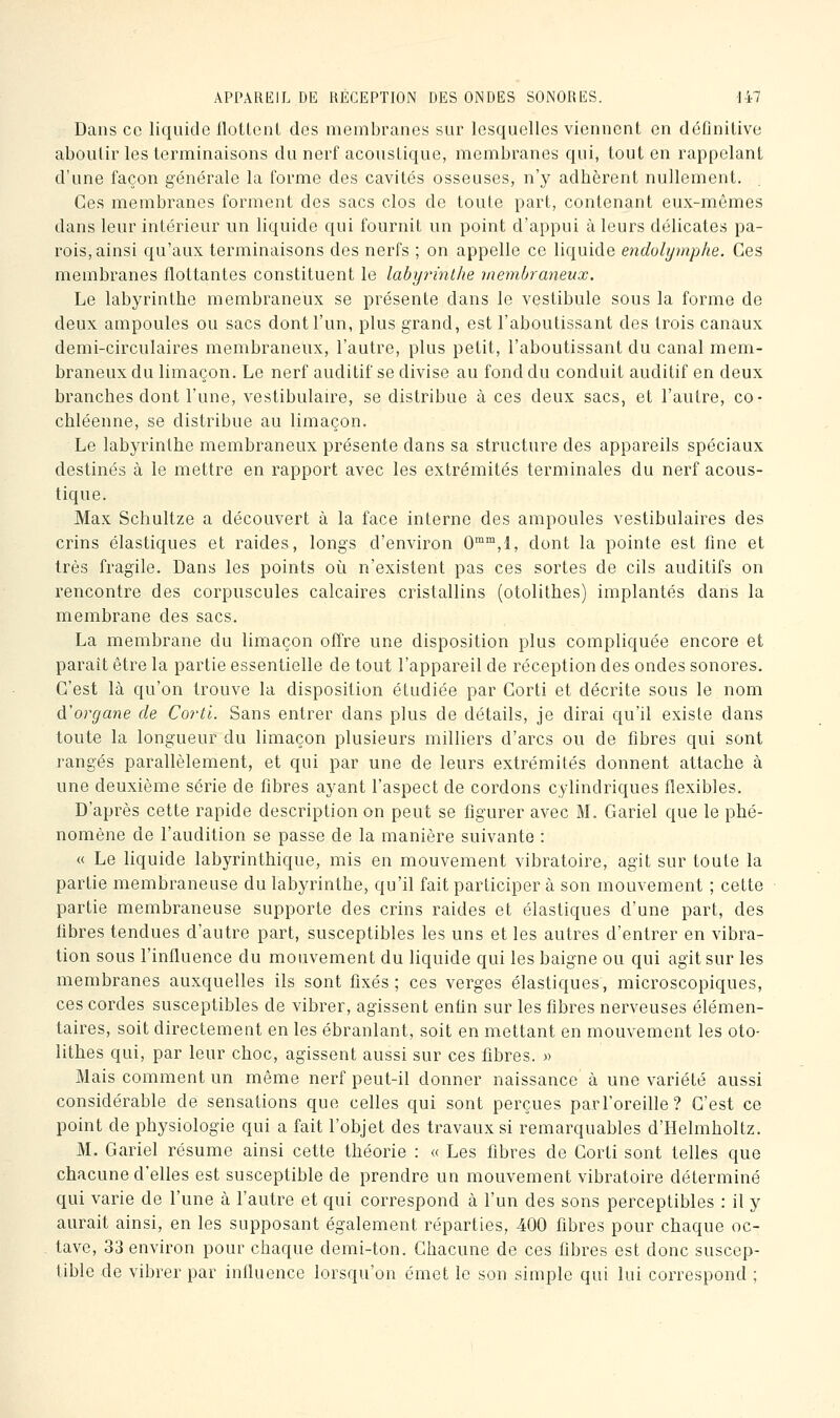 ÂPPARlilL DE HÉGEPTION DES ONDES SONORES. -Ii7 Dans ce liquide ilotlenl des membranes sur lesquelles viennent en définilive aboutir les terminaisons du nerf acoustique, membranes qui, tout en rappelant d'une façon générale la forme des cavités osseuses, n'y adhèrent nullement. Ces membranes forment des sacs clos de toute part, contenant eux-mêmes dans leur intérieur un liquide qui fournit un point d'appui à leurs délicates pa- rois, ainsi qu'aux terminaisons des nerfs ; on appelle ce liquide endolymphe. Ces membranes flottantes constituent le labyrinthe membraneux. Le labyrinthe membraneux se présente dans le vestibule sous la forme de deux ampoules ou sacs dont l'un, plus grand, est l'aboutissant des trois canaux demi-circulaires membraneux, l'autre, plus petit, l'aboutissant du canal mem- braneux du limaçon. Le nerf auditif se divise au fond du conduit auditif en deux branches dont l'une, vestibulau^e, se distribue à ces deux sacs, et l'autre, co- chléenne, se distribue au limaçon. Le labyrinthe membraneux présente dans sa structure des appareils spéciaux destinés à le mettre en rapport avec les extrémités terminales du nerf acous- tique. Max Sclîultze a découvert à la face interne des ampoules vestibulaires des crins élastiques et raides, longs d'environ 0,!, dont la pointe est line et très fragile. Dans les points oi^i n'existent pas ces sortes de cils auditifs on rencontre des corpuscules calcaires cristallins (otolithes) implantés dans la membrane des sacs. La membrane du limaçon offre une disposition plus compliquée encore et parait être la partie essentielle de tout l'appareil de réception des ondes sonores. C'est là qu'on trouve la disposition étudiée par Gorti et décrite sous le nom di organe de Cortl. Sans entrer dans plus de détails, je dirai qu'il existe dans toute la longueur du limaçon plusieurs milliers d'arcs ou de fibres qui sont rangés parallèlement, et qui par une de leurs extrémités donnent attache à une deuxième série de fibres ayant l'aspect de cordons cylindriques flexibles. D'après cette rapide description on peut se figurer avec M. Gariel que le phé- nomène de l'audition se passe de la manière suivante : « Le liquide labyrinthique, mis en mouvement vibratoire, agit sur toute la partie membraneuse du labyrinthe, qu'il fait participer à son mouvement ; cette partie membraneuse supporte des crins raides et élastiques d'une part, des libres tendues d'autre part, susceptibles les uns et les autres d'entrer en vibra- tion sous l'influence du mouvement du liquide qui les baigne ou qui agit sur les membranes auxquelles ils sont fixés; ces verges élastiques, microscopiques, ces cordes susceptibles de vibrer, agissent enfin sur les fibres nerveuses élémen- taires, soit directement en les ébranlant, soit en mettant en mouvement les oto- lithes qui, par leur choc, agissent aussi sur ces fibres. » Mais comment un même nerf peut-il donner naissance à une variété aussi considérable de sensations que celles qui sont perçues parl'oreille? C'est ce point de physiologie qui a fait l'objet des travaux si remarquables d'Helmholtz. M. Gariel résume ainsi cette théorie : « Les fibres de Gorti sont telles que chacune d'elles est susceptible de prendre un mouvement vibratoire déterminé qui varie de l'une à l'autre et qui correspond à l'un des sons perceptibles : il y aurait ainsi, en les supposant également réparties, 400 fibres pour chaque oc- tave, 33 environ pour chaque demi-ton. Chacune de ces fibres est donc suscep- tible de vibrer par influence lorsqu'on émet le son simple qui lui correspond ;
