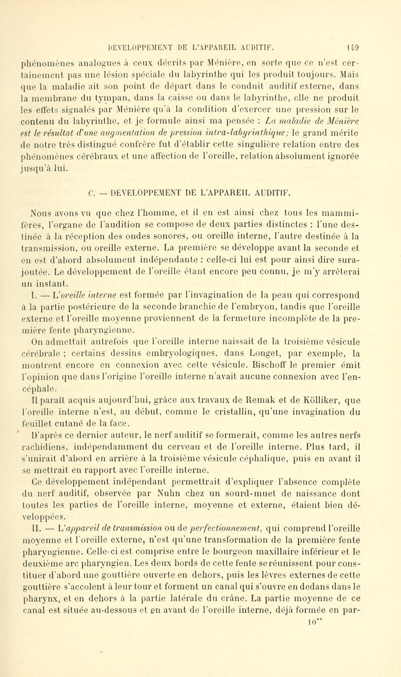 phénomènes analogues à ceux décrits par Ménière, en sorte que ce n'est cer- tainement pas une lésion spéciale du labyrinthe qui les produit toujours. Mais que la maladie ait son point de départ dans le conduit auditif externe, dans la membrane du tympan, dans la caisse ou dans le labyrinthe, elle ne produit les effets signalés par Ménière qu'à la condition d'exercer une pression sur le contenu du labyrinthe, et je formule ainsi ma pensée : La maladie de Méniere est le résultat d'une augmentation de pression intra-labyrinthique; le grand mérite de notre très distingué confrère fut d'établir cette singulière relation entre des phénomènes cérébraux et une affection de l'oreille, relation absolument ignorée jusqu'à lui. C. — DÉVELOPPEMENT DE L'APPAREIL AUDITIF. Nous avons vu que chez l'homme, et il en est ainsi chez tous les mammi- fères, l'organe de l'audition se compose de deux parties distinctes : l'une des- tinée à la réception des ondes sonores, ou oreille interne, l'autre destinée à la transmission, ou oreille externe. La première se développe avant la seconde et en est d'abord absolument indépendante : celle-ci lui est pour ainsi dire sura- joutée. Le développement de l'oreille étant encore peu connu, je m'y arrêterai un instant. L — Voreille interne est formée par l'invagination de la peau qui correspond à la partie postérieure de la seconde branchie de l'embryon, tandis que l'oreille externe et l'oreille moyenne proviennent de la fermeture incomplète de la pre- mière fente pharyngienne. On admettait autrefois que l'oreille interne naissait de la troisième vésicule cérébrale ; certains dessins embryologiques, dans Longet, par exemple, la montrent encore en connexion avec cette vésicule. Bischoff le premier émit l'opinion que dans l'origine l'oreille interne n'avait aucune connexion avec l'en- céphale. Il parait acquis aujourd'hui, grâce aux travaux de Remak et de Kôlliker, que l'oreille interne n'est, au début, comme le cristallin, qu'une invagination du feuillet cutané de la face. D'après ce dernier auteur, le nerf auditif se formerait, comme les autres nerfs rachidiens, indépendamment du cerveau et de l'oreille interne. Plus tard, il s'unirait d'abord en arrière à la troisième vésicule céphalique, puis en avant il se mettrait en rapport avec l'oreille interne. Ce développement indépendant permettrait d'expliquer l'absence complète du nerf auditif, observée par Nuhn chez un sourd-muet de naissance dont toutes les parties de l'oreille interne, moyenne et externe, étaient bien dé- veloppées. IL — L'appareil de transmission ou de perfectionttement, qui comprend l'oreille moyenne et l'oreille externe, n'est qu'une transformation de la première fente pharyngienne. Celle-ci est comprise entre le bourgeon maxillaire inférieur et le deuxième arc pharyngien. Les deux bords de cette fente seréunissent pour cons- tituer d'abord une gouttière ouverte en dehors, puis les lèvres externes de cette gouttière s'accolent à leur tour et forment un canal qui s'ouvre en dedans dans le pharynx, et en dehors à la partie latérale du crâne. La partie moyenne de ce canal est située au-dessous et en avant de l'oreille interne, déjà formée en par- le**