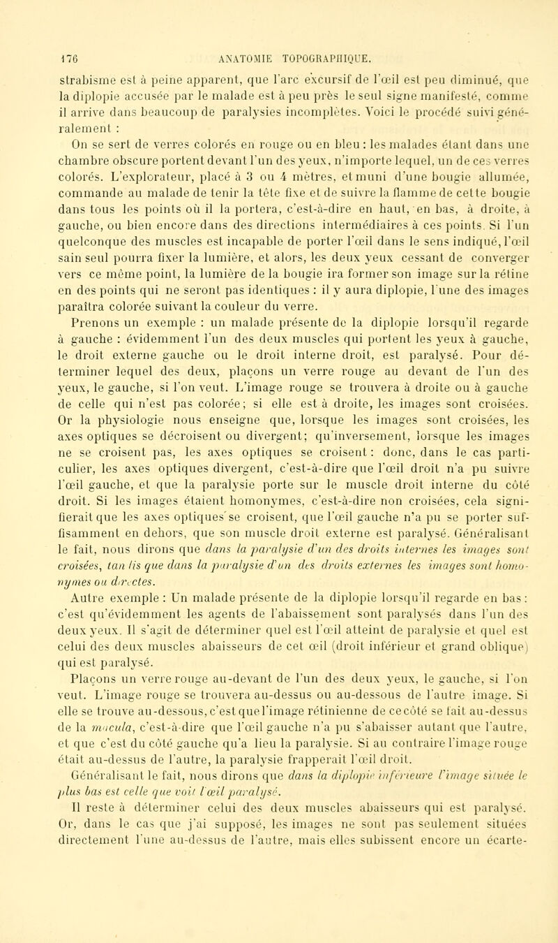 strabisme est à peine apparent, que l'arc excursif de l'œil est peu diminué, que la diplopie accusée par le malade est à peu près le seul signe manifesté, comme il arrive dans beaucoup de paralysies incomplètes. Voici le procédé suivi géné- ralement : On se sert de verres colorés en rouge ou en bleu : les malades étant dans une chambre obscure portent devant l'un des yeux, n'importe lequel, un de ces verres colorés. L'explorateur, placé à 3 ou 4 mètres, et muni d'une bougie allumée, commande au malade de tenir la tête fixe et de suivre la flamme de cette bougie dans tous les points où il la portera, c'est-à-dire en haut, en bas, à droite, à gauche, ou bien encore dans des directions intermédiaires à ces points. Si l'un quelconque des muscles est incapable de porter l'œil dans le sens indiqué, l'œil sain seul pourra fixer la lumière, et alors, les deux yeux cessant de converger vers ce même point, la lumière de la bougie ira former son image sur la rétine en des points qui ne seront pas identiques : il y aura diplopie, lune des images paraîtra colorée suivant la couleur du verre. Prenons un exemple : un malade présente de la diplopie lorsqu'il regarde à gauche : évidemment l'un des deux muscles qui portent les yeux à gauche, le droit externe gauche ou le droit interne droit, est paralysé. Pour dé- terminer lequel des deux, plaçons un verre rouge au devant de l'un des yeux, le gauche, si l'on veut. L'image rouge se trouvera à droite ou à gauche de celle qui n'est pas colorée; si elle est à droite, les images sont croisées. Or la physiologie nous enseigne que, lorsque les images sont croisées, les axes optiques se décroisent ou divergent; qu'inversement, lorsque les images ne se croisent pas, les axes optiques se croisent : donc, dans le cas parti- culier, les axes optiques divergent, c'est-à-dire que l'œil droit n'a pu suivre l'œil gauche, et que la paralysie porte sur le muscle droit interne du côté droit. Si les images étaient homonymes, c'est-à-dire non croisées, cela signi- fierait que les axes optiques'se croisent, que l'œil gauche n'a pu se porter suf- fisamment en dehors, que son muscle droit externe est paralysé. Généralisant le fait, nous dirons que dans la paralysie d'un des droits internes les images sont croisées, tan lis que dans la p/u-alï/sie d'un des droits externes les images sont homo- nymes ou directes. Autre exemple : Un malade présente de la diplopie lorsqu'il regarde en bas: c'est qu'évidemment les agents de l'abaissement sont paralysés dans l'un des deux yeux. Il s'agit de déterminer quel est l'œil atteint de paralysie et quel est celui des deux muscles abaisseurs de cet œil (droit inférieur et grand oblique) qui est paralysé. Plaçons un verre rouge au-devant de l'un des deux yeux, le gauche, si l'on veut. L'image rouge se trouvera au-dessus ou au-dessous de l'autre image. Si elle se trouve au-dessous, c'est que l'image rétinienne de ce côté se fait au-dessus de la macula, c'est-à-dire que l'œil gauche n'a pu s'abaisser autant que l'autre, et que c'est du côté gauche qu'a lieu la paralysie. Si au contraire l'image rouge était au-dessus de l'autre, la paralysie frapperait l'aùl droit. Généralisant le fait, nous dirons que dans la diplopie inférieure l'image située le plus bas est celle que voit l œil paralysé. Il reste à déterminer celui des deux muscles abaisseurs qui est paralysé. Or, dans le cas que j'ai supposé, les images ne sont pas seulement situées directement l'une au-dessus de l'autre, mais elles subissent encore un écarte-