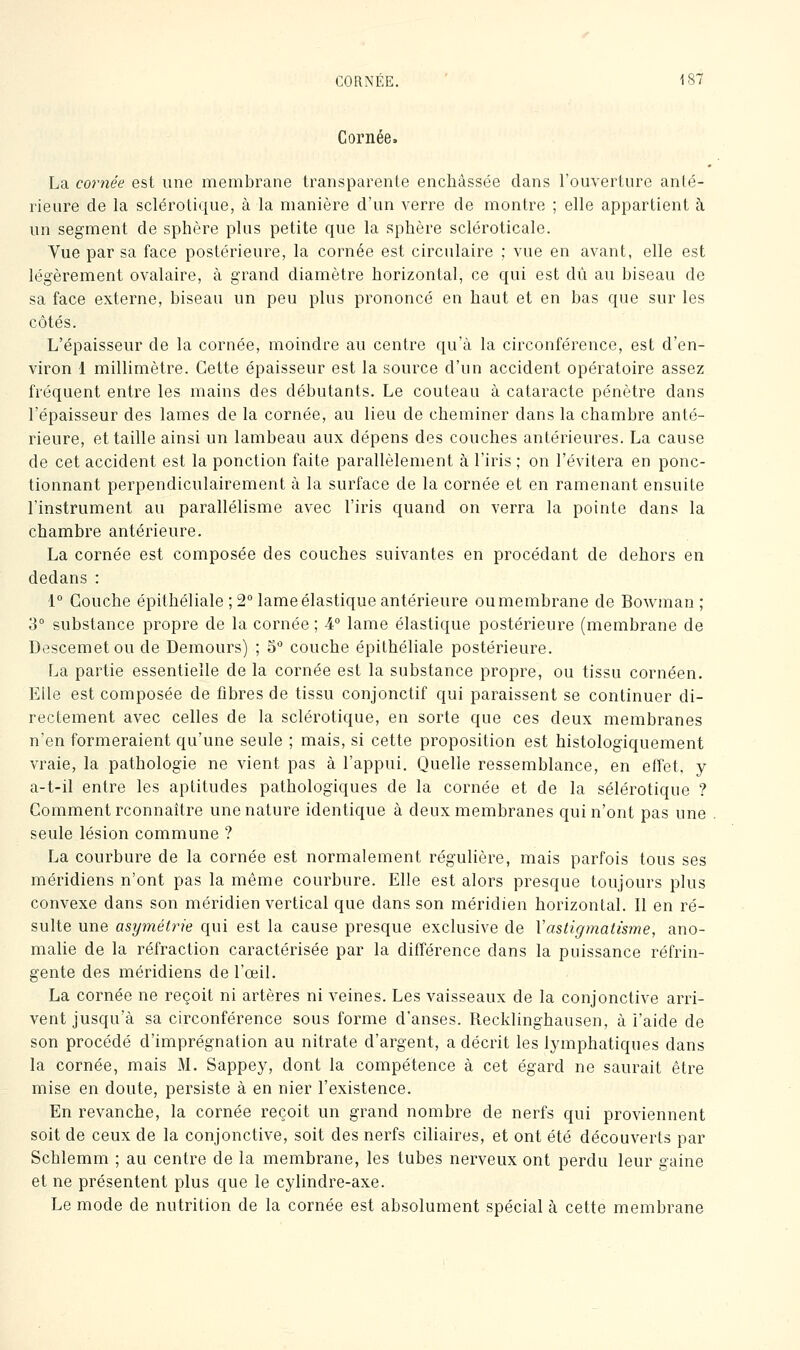 Cornée. La cornée est une membrane transparente enchâssée clans l'ouverture anté- rieure de la sclérotique, à la manière d'un verre de montre ; elle appartient à un segment de sphère plus petite que la sphère scléroticale. Vue par sa face postérieure, la cornée est circulaire ; vue en avant, elle est légèrement ovalaire, à grand diamètre horizontal, ce qui est dû au biseau de sa face externe, biseau un peu plus prononcé en haut et en bas que sur les côtés. L'épaisseur de la cornée, moindre au centre qu'à la circonférence, est d'en- viron 1 millimètre. Cette épaisseur est la source d'un accident opératoire assez fréquent entre les mains des débutants. Le couteau à cataracte pénètre dans l'épaisseur des lames de la cornée, au lieu de cheminer dans la chambre anté- rieure, et taille ainsi un lambeau aux dépens des couches antérieures. La cause de cet accident est la ponction faite parallèlement à l'iris ; on l'évitera en ponc- tionnant perpendiculairement à la surface de la cornée et en ramenant ensuite l'instrument au parallélisme avec l'iris quand on verra la pointe dans la chambre antérieure. La cornée est composée des couches suivantes en procédant de dehors en dedans : 1° Couche épithéliale ; 2° lame élastique antérieure oumembrane de Bowman ; 3° substance propre de la cornée ; 4° lame élastique postérieure (membrane de Descemetou de Demours) ; 5'' couche épithéliale postérieure. La partie essentielle de la cornée est la substance propre, ou tissu cornéen. Elle est composée de fibres de tissu conjonctif qui paraissent se continuer di- rectement avec celles de la sclérotique, en sorte que ces deux membranes n'en formeraient qu'une seule ; mais, si cette proposition est histologiquement vraie, la pathologie ne vient pas à l'appui. Quelle ressemblance, en effet, y a-t-il entre les aptitudes pathologiques de la cornée et de la sélérotique ? Comment rconnaître une nature identique à deux membranes qui n'ont pas une seule lésion commune ? La courbure de la cornée est normalement régulière, mais parfois tous ses méridiens n'ont pas la même courbure. Elle est alors presque toujours plus convexe dans son méridien vertical que dans son méridien horizontal. Il en ré- sulte une asymétrie qui est la cause presque exclusive de Vastigmatisme, ano- malie de la réfraction caractérisée par la différence dans la puissance réfrin- gente des méridiens de l'œil. La cornée ne reçoit ni artères ni veines. Les vaisseaux de la conjonctive arri- vent jusqu'à sa circonférence sous forme d'anses. Recklinghausen, à l'aide de son procédé d'imprégnation au nitrate d'argent, a décrit les lymphatiques dans la cornée, mais M, Sappey, dont la compétence à cet égard ne saurait être mise en doute, persiste à en nier l'existence. En revanche, la cornée reçoit un grand nombre de nerfs qui proviennent soit de ceux de la conjonctive, soit des nerfs ciliaires, et ont été découverts par Schlemm ; au centre de la membrane, les tubes nerveux ont perdu leur gaine et ne présentent plus que le cylindre-axe. Le mode de nutrition de la cornée est absolument spécial à cette membrane