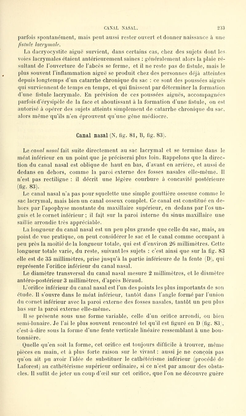 parfois spontanément, mais peut aussi rester ouvert et donner naissance à une fistule lacrymale. La dacryocj^stite aiguë survient, dans certains cas, chez des sujets dont les. voies lacrymales étaient antérieurement saines : généralement alors la plaie ré- sultant de l'ouverture de l'abcès se ferme, et il ne reste pas de fistule, mais le plus souvent l'inflammation aiguë se produit chez des personnes déjà atteintes depuis longtemps d'un catarrhe chronique du sac : ce sont des poussées aiguës qui surviennent de temps en temps, et qui finissent par déterminer la formation d'une fistule lacrymale. En prévision de ces poussées aiguës, accompagnées parfois d'érysipèle de la face et aboutissant à la formation d'une fistule, on est autorisé à opérer des sujets atteints simplement de catarrhe chronique du sac, alors même qu'ils n'en éprouvent qu'une gêne médiocre. Canal nasal (N, fig. 81, B, fig. 83). Le canal nasal fait suite directement au sac lacrymal et se termine dans le méat inférieur en un point que je préciserai plus loin. Rappelons que la direc- tion du canal nasal est oblique de haut en bas, d'avant en arrière, et aussi de dedans en dehors, comme la paroi externe des fosses nasales elle-même. Il n'est pas rectiligne : il décrit une légère courbure à concavité postérieure (fig. 83). Le canal nasal n'a pas pour squelette une simple gouttière osseuse comme le sac lacrymal, mais bien un canal osseux complet. Ce canal est constitué en de- hors par l'apophyse montante du maxillaire supérieur, en dedans par l'os un- guis et le cornet inférieur ; il fait sur la paroi interne du sinus maxillaire une saillie arrondie très appréciable. La longueur du canal nasal est un peu plus grande que celle du sac, mais, au point de vue pratique, on peut considérer le sac et le canal comme occupant à peu près la moitié delà longueur totale, qui est d'environ 26 millimètres. Cette longueur totale varie, du reste, suivant les sujets : c'est ainsi que sur la fig. 83 elle est de 35 millimètres, prise jusqu'à la partie inférieure de la fente (D), qui représente l'orifice inférieur du canal nasal. Le diamètre transversal du canal nasal mesure 2 millimètres, et le diamètre antéro-postérieur 3 millimètres, d'après Béraud. L'orifice inférieur du canal nasal est l'un des points les plus importants de son étude. Il s'ouvre dans le méat inférieur, tantôt dans l'angle formé par l'union du cornet inférieur avec la paroi externe des fosses nasales, tantôt un peu plus bas sur la paroi externe elle-même. 11 se présente sous une forme variable, celle d'un orifice arrondi, ou bien semi-lunaire. Je l'ai le plus souvent rencontré tel qu'il est figuré en D (fig. 83^\ c'est-à-dire sous la forme d'une fente verticale linéaire ressemblant à une bou- tonnière. Quelle qu'en soit la forme, cet orifice est toujours difficile à trouver, même pièces en main, et à plus forte raison sur le vivant : aussi je ne conçois pas qu'on ait pu avoir l'idée de substituer le cathétérisme inférieur (procédé de Laforest) au cathétérisme supérieur ordinaire, si ce n'est par amour des obsta- cles. Il suffit de jeter un coup d'œil sur cet orifice, que l'on ne découvre guère