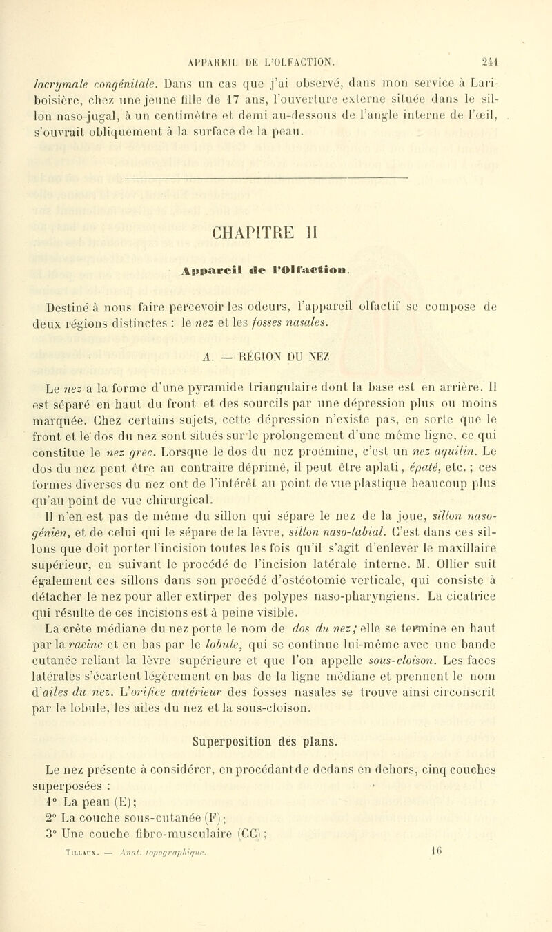 lacrymale congénitale. Dans un cas que j'ai observé, dans mon service à Lari- boisière, chez une jeune fille de 17 ans, l'ouverture externe située dans le sil- lon naso-jugal, à un centimètre et demi au-dessous de l'angle interne de l'œil, s'ouvrait obliquement à la surface de la peau. CHAPITRE H A|»i>arcBl «le l'Olfactiou. Destiné à nous faire percevoir les odeurs, l'appareil olfactif se compose de deux régions distinctes : le nez et les fosses nasales. A. — RÉGION DU NEZ Le nez a la forme d'une pyramide triang'ulaire dont la base est en arrière. Il est séparé en haut du front et des sourcils par une dépression plus ou moins marquée. Chez certains sujets, cette dépression n'existe pas, en sorte que le front et le' dos du nez sont situés sur le prolongement d'une même ligne, ce qui constitue le nez grec. Lorsque le dos du nez proémine, c'est un nez aquilin. Le dos du nez peut être au contraire déprimé, il peut être aplati, épaté, etc. ; ces formes diverses du nez ont de l'intérêt au point de vue plastique beaucoup plus qu'au point de vue chirurgical. Il n'en est pas de même du sillon qui sépare le nez de la joue, sillon naso- génien, et de celui qui le sépare de la lèvre, sillon naso-labial. C'est dans ces sil- lons que doit porter l'incision toutes les fois qu'il s'agit d'enlever le maxillaire supérieur, en suivant le procédé de l'incision latérale interne. M. Ollier suit également ces sillons dans son procédé d'ostéotomie verticale, qui consiste à détacher le nez pour aller extirper des polypes naso-pharyngiens. La cicatrice qui résulte de ces incisions est à peine visible. La crête médiane du nez porte le nom de dos du nez; elle se termine en haut par la racme et en bas par le lobule, qui se continue lui-même avec une bande cutanée reliant la lèvre supérieure et que l'on appelle sous-cloison. Les faces latérales s'écartent légèrement en bas de la ligne médiane et prennent le nom û-'ailes du nez. Vorifice antérieur des fosses nasales se trouve ainsi circonscrit par le lobule, les ailes du nez et la sous-cloison. Superposition des plans. Le nez présente à considérer, enprocédantde dedans en dehors, cinq couches superposées : 1° La peau (E) ; 2 La couche sous-cutanée (F) ; 3° Une couche fibro-musculaire (GC) ; TiLLAux. — A7-iat. fopographiqtœ. 16