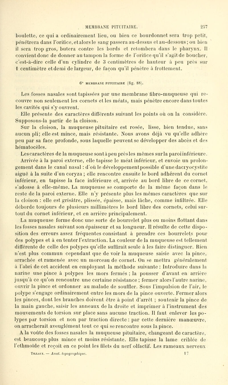 boulette, ce qui a ordinairement lieu, ou bien ce bourdonnet sera trop petit, pénétrera dans l'orifice, etalors le sang passera au-dessus etau-dessous; ou bien il sera trop gros, butera contre les bords et retombera dans le pbarynx. Il convient donc de donner au tampon la forme de l'orifice qu'il s'agit de boucher, c'est-à-dire celle d'un cylindre de 3 centimètres de hauteur à peu près sur 1 centimètre etdemi de largeur, de façon qu'il pénètre à frottement, 6° MEMBRANE PITUITAIRE (fig. 88). Les fosses nasales sont tapissées par une membrane fibro-muqueuse qui re- couvre non seulement les cornets et les méats, mais pénètre encore dans toutes les cavités qui s'y ouvrent. Elle présente des caractères différents suivant les points où on la considère. Supposons-la partir de la cloison. Sur la cloison, la muqueuse pituitaire est rosée, lisse, bien tendue, sans aucun pli; elle est mince, mais résistante. Nous avons déjà vu qu'elle adhère peu par sa face profonde, sous laquelle peuvent se développer des abcès et des hématocèles. Lescaractères de la muqueuse sontàpeu prèsles mêmes surla paroiinférieure. Arrivée à la paroi externe, elle tapisse le méat inférieur, et envoie un prolon- gement dans le canal nasal : d'où le développementpossible d'une dacryocystite aiguë à la suite d'un coryza ; elle rencontre ensuite le bord adhérent du cornet inférieur, en tapisse la face inférieure et, arrivée au bord libre de ce cornet, s'adosse à elle-même. La muqueuse se comporte de la même façon dans le reste de la paroi externe. Elle n'y présente plus les mêmes caractères que sur la cloison : elle est grisâtre, plissée, épaisse, mais lâche, comme infiltrée. Elle déborde toujours de plusieurs millimètres le bord libre des cornets, celui sur- tout du cornet inférieur, et en arrière principalement. La muqueuse forme donc une sorte de bourrelet plus ou moins flottant dans les fosses nasales suivant son épaisseur et sa longueur. Il résulte de cette dispo- sition des erreurs assez fréquentes consistant à prendre ces bourrelets pour des polypes et à en tenter l'extraction. La couleur de la muqueuse est tellement différente de celle des polypes qu'elle suffirait seule à les faire distinguer. Rien n'est plus commun cependant que de voir la muqueuse saisie avec la pince, arrachée et ramenée avec un morceau de cornet. On se mettra généralement à l'abri de cet accident en employant la méthode suivante : Introduire dans la narine une pince à polypes les mors fermés ; la pousser d'avant en arrière jusqu'à ce qu'on rencontre une certaine résistance ; fermer alors l'autre narine, ouvrir la pince et ordonner au malade de souffler. Sous l'impulsion de l'air, le polype s'engage ordinairement entre les mors de la pince ouverte. Fermer alors les pinces, dont les branches doivent être à point d'arrêt ; soutenir la pince de la main gauche, saisir les anneaux de la droite et imprimer à l'instrument des mouvements de torsion sur place sans aucune traction. Il faut enlever les po- lypes par torsion et non par traction directe : par cette dernière manœuvre, on arracherait aveuglément tout ce qui se rencontre sous la pince. A la voûte des fosses nasales la muqueuse pituitaire, changeant de caractère, est beaucoup plus mince et moins résistante. Elle tapisse la lame criblée de l'ethmoïde et reçoit en ce point les filets du nerf olfactif. Les rameaux nerveux TiLLALX. — Anat. topographique. 1 7