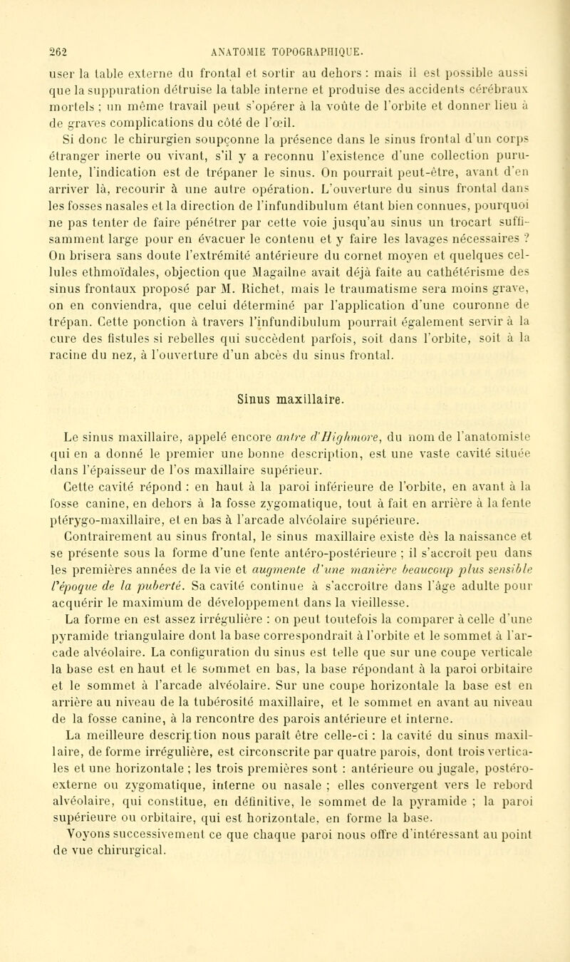 user la table externe du frontal et sortir au dehors : mais il est possible aussi que la suppuration détruise la table interne et produise des accidents cérébraux mortels ; un même travail peut s'opérer à la voûte de l'orbite et donner lieu à de graves complications du côté de l'œil. Si donc le chirurgien soupçonne la présence dans le sinus frontal d'un corps étranger inerte ou vivant, s'il y a reconnu l'existence d'une collection puru- lente^ l'indication est de trépaner le sinus. On pourrait peut-être, avant d'en arriver là, recourir à une autre opération. L'ouverture du sinus frontal dans les fosses nasales et la direction de l'infundibulum étant bien connues, pourquoi ne pas tenter de faire pénétrer par cette voie jusqu'au sinus un trocart suffi- samment large pour en évacuer le contenu et y faire les lavages nécessaires ? On brisera sans doute l'extrémité antérieure du cornet moyen et quelques cel- lules ethmoïdales, objection que Magailne avait déjà faite au cathétérisme des sinus frontaux proposé par M. Richet, mais le traumatisme sera moins grave, on en conviendra, que celui déterminé par l'application d'une couronne de trépan. Cette ponction à travers l'infundibulum pourrait également servir à la cure des fistules si rebelles qui succèdent parfois, soit dans l'orbite, soit à la racine du nez, à l'ouverture d'un abcès du sinus frontal. Sinus maxillaire. Le sinus maxillaire, appelé encore antre d'Highmore, du nom de l'anatomiste qui en a donné le premier une bonne description, est une vaste cavité située dans l'épaisseur de l'os maxillaire supérieur. Cette cavité répond : en haut à la paroi inférieure de l'orbite, en avant à la fosse canine, en dehors à la fosse zj^gomatique, tout à fait en arrière à la fente ptérygo-maxillaire, et en bas à l'arcade alvéolaire supérieure. Contrairement au sinus frontal, le sinus maxillaire existe dès la naissance et se présente sous la forme d'une fente antéro-postérieure ; il s'accroît peu dans les premières années de la vie et augmente d'une manière beaucoup plus sensible répoque de la puberté. Sa cavité continue à s'accroître dans l'âge adulte pour acquérir le maximum de développement dans la vieillesse. La forme en est assez irrégulière : on peut toutefois la comparer à celle d'une pyramide triangulaire dont la base correspondrait à l'orbite et le sommet à l'ar- cade alvéolaire. La configuration du sinus est telle que sur une coupe verticale la base est en haut et le sommet en bas, la base répondant à la paroi orbitaire et le sommet à l'arcade alvéolaire. Sur une coupe horizontale la base est en arrière au niveau de la tubérosité maxillaire, et le sommet en avant au niveau de la fosse canine, à la rencontre des parois antérieure et interne. La meilleure description nous paraît être celle-ci : la cavité du sinus maxil- laire, de forme irrégulière, est circonscrite par quatre parois, dont trois vertica- les et une horizontale ; les trois premières sont : antérieure ou jugale, postéro- externe ou zygomatique, interne ou nasale ; elles convergent vers le rebord alvéolaire, qui constitue, en définitive, le sommet de la pyramide ; la paroi supérieure ou orbitaire, qui est horizontale, en forme la base. Voyons successivement ce que chaque paroi nous offre d'intéressant au point de vue chirurgical.