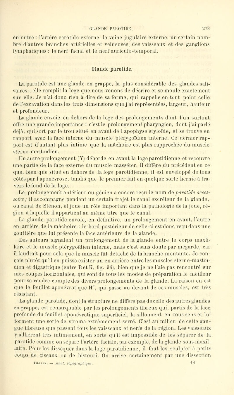 en outre : l'artère carolide externe, la veine jugulaire externe, un certain nom- bre d'autres branches artérielles et veineuses, des vaisseaux et des ganglions lymphatiques : le nerf facial et le nerf auriculo-temporal. Glande parotide. La parotide est une glande en grappe, la plus considérable des glandes sali- vaires ; elle remplit la loge que nous venons de décrire et se moule exactement sur elle. Je n'ai donc rien à dire de sa forme, qui rappelle en tout point celle de l'excavation dans les trois dimensions que j'ai représentées, largeur, hauteur et profondeur. La glande envoie en dehors de la loge des prolongements dont l'un surtout offre une grande importance : c'est le prolongement pharyngien, dont j'ai parlé déjà, qui sort par le trou situé en avant de 1 apophyse styloïde, et se trouve en rapport avec la face interne du muscle ptérygoïdien interne. Ce dernier rap- port est d'autant plus intime que la mâchoire est plus rapprochée du muscle, sterno-mastoïdien. Un autre prolongement (Y) déborde en avant la loge parotidienne et recouvre une partie de la face externe du muscle masséter. Il diffère du précédent en ce que, bien que situé en dehors de la loge parotidienne, il est enveloppé de tous côtés par l'aponévrose, tandis que le premier fait en quelque sorte hernie à tra- vers le fond de la loge. Le prolongement antérieur ou génien a encore reçu le nom de parotide acces- soire ; il accompagne pendant un certain trajet le canal excréteur de la glande, ou canal de Sténon, et joue un rôle important dans la pathologie de la joue, ré- gion à laquelle il appartient au même titre que le canal. La glande parotide envoie, en définitive, un prolongement en avant, l'autre en arrière de la mâchoire : le bord postérieur de celle-ci est donc reçu dans une gouttière que lui présente la face antérieure de la glande. Des auteurs signalent un prolongement de la glande entre le corps maxil- laire et le muscle ptérygoïdien interne, mais c'est sans doute par mégarde, car il faudrait pour cela que le muscle fût détaché de la branche montante. Je con- çois plutôt qu'il en puisse exister un en arrière entre les muscles sterno-mastoï- dien et digastrique (entre BetK, fig. 94), bien que je ne l'aie pas rencontré sur mes coupes horizontales, qui sont de tous les modes de préparation le meilleur pour se rendre compte des divers prolongements de la glande. La raison en est que le feuillet aponévrotique H, qui passe au devant de ces muscles, est très résistant. La glande parotide, dont la structure ne diffère pas de celle des autres glandes en grappe, est remarquable par les prolongements fibreux qui, partis de la face profonde du feuillet aponévrotique superficiel, la sillonnent en tous sens et lui forment une sorte de stroma extrêmement serré. C'est au milieu de cette gan- gue fibreuse que passent tous les vaisseaux et nerfs de la région. Les vaisseaux y adhèrent très intimement, en sorte qu'il est impossible de les séparer de la parotide comme on sépare l'artère faciale, par exemple, de la glande sous-maxil- laire. Pour les disséquer dans la loge parotidienne, il faut les sculpter à petits coups de ciseaux ou de bistouri. On arrive certainement par une dissection TiLLAux. — Anat. topographique. 18