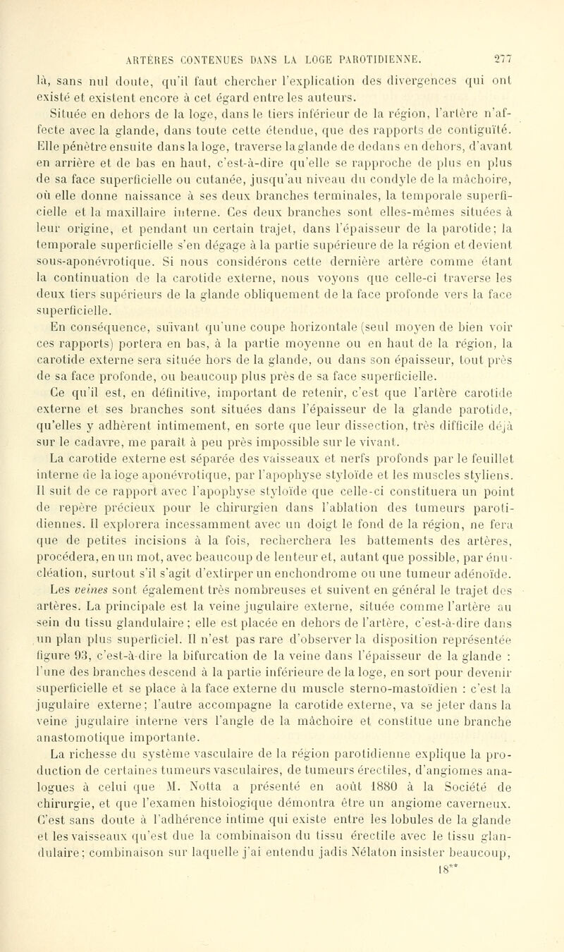 là, sans nul doute, qu'il faut chercher l'explicalion des divergences qui onl existé et existent encore à cet égard entre les auteurs. Située en dehors de la loge, dans le tiers inférieur de la région, l'artère n'af- fecte avec la glande, dans toute cette étendue, que des rapports de contiguïté. Elle pénètre ensuite dans la loge, traverse laglande de dedans en dehoi's, d'avant en arrière et de bas en haut, c'est-à-dire qu'elle se rapproche de plus en plus de sa face superficielle ou cutanée, jusqu'au niveau du condyle de la mâchoire, où elle donne naissance à ses deux branches terminales, la temporale superfi- cielle et la maxillaire interne. Ces deux branches sont elles-mêmes situées à leur origine, et pendant un certain trajet, dans l'épaisseur de la parotide; la temporale superficielle s'en dégage à la partie supérieure de la région et devient sous-aponévrotique. Si nous considérons cette dernière artère comme étant la continuation de la carotide externe, nous voyons que celle-ci traverse les deux tiers supérieurs de la glande obliquement de la face profonde vers la face superficielle. En conséquence, suivant qu'une coupe horizontale (seul moyen de bien voir ces rapports) portera en bas, à la partie moyenne ou en haut de la région, la carotide externe sera située hors de la glande, ou dans son épaisseur, tout près de sa face profonde, ou beaucoup plus près de sa face superficielle. Ce qu'il est, en définitive, important de retenir, c'est que l'artère carotide externe et ses branches sont situées dans l'épaisseur de la glande parotide, qu'elles y adhèrent intimement, en sorte que leur dissection, très difficile déjà sur le cadavre, me paraît à peu près impossible sur le vivant. La carotide externe est séparée des vaisseaux et nerfs profonds par le feuillet interne de la loge aponévrotique, par l'apophyse styloïde et les muscles styliens. Il suit de ce rapport avec l'apophyse styloïde que celle-ci constituera un point de repère précieux pour le chirurgien dans l'ablation des tumeurs paroti- diennes. Il explorera incessamment avec un doigt le fond de la région, ne féru que de petites incisions à la fois, recherchera les battements des artères, procédera, en un mot, avec beaucoup de lenteur et, autant que possible, par énu- cléation, surtout s'il s'agit d'extirper un enchondrome ou une tumeur adénoïde. Les veines sont également très nombreuses et suivent en général le trajet des artères. La principale est la veine jugulaire externe, située comme l'artère au sein du tissu glandulaire; elle est placée en dehors de l'artère, c'est-à-dire dans , rmplan plus superficiel. Il n'est pas rare d'observer la disposition représentée figure 93, c'est-à-dire la bifurcation de la veine dans l'épaisseur de la glande : l'une des branches descend à la partie inférieure de la loge, en sort pour devenir superficielle et se place à la face externe du muscle sterno-mastoïdien : c'est la jugulaire externe; l'autre accompagne la carotide externe, va se jeter dans la veine jugulaire interne vers l'angle de la mâchoire et constitue une branche anastomotique importante. La richesse du système vasculaire de la région parotidienne explique la pro- duction de certaines tumeurs vasculaires, de tumeurs érectiles, d'angiomes ana- logues à celui que M. Notta a présenté en août 1880 à la Société de chirurgie, et que l'examen histologique démontra être un angiome caverneux. C'est sans doute à l'adhérence intime qui existe entre les lobules de la glande et les vaisseaux qu'est due la combinaison du tissu érectile avec le tissu glan- dulaire; combinaison sur laquelle j'ai entendu jadis Nélaton insister beaucoup, 18**