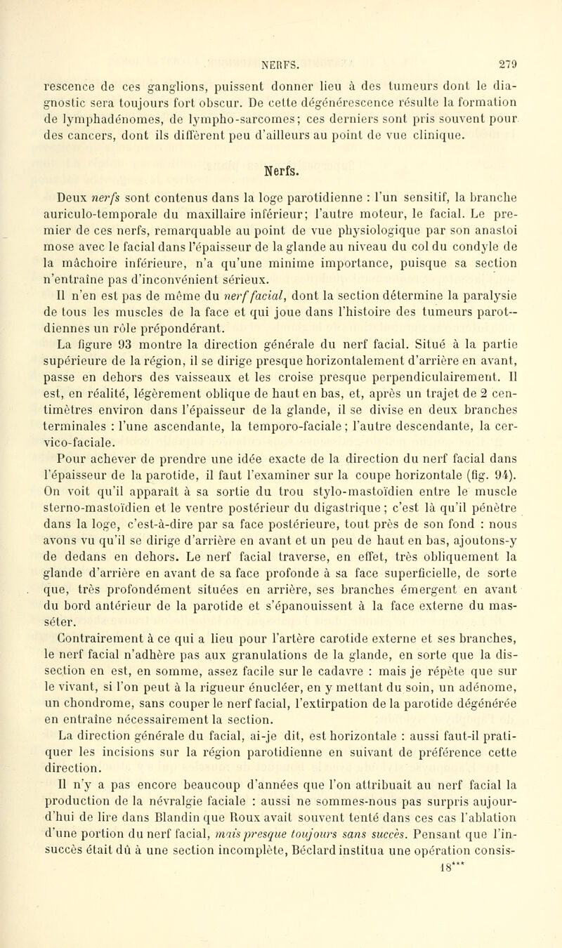 rescence de ces ganglions, puissent donner lieu à des tumeurs dont le dia- gnostic sera toujours fort obscur. De cette dégénérescence résulte la formation de lymphadénomes, de lympho-sarcomes; ces derniers sont pris souvent pour, des cancers, dont ils diffèrent peu d'ailleurs au point de vue clinique. Nerfs. Deux ne7'fs sont contenus dans la loge parotidienne : l'un sensitif, la branche auriculo-temporale du maxillaire inférieur; l'autre moteur, le facial. Le pre- mier de ces nerfs, remarquable au point de vue physiologique par son anastoi mose avec le facial dans l'épaisseur de la glande au niveau du col du condyle de la mâchoire inférieure, n'a qu'une minime importance, puisque sa section n'entraîne pas d'inconvénient sérieux. Il n'en est pas de même du nerf facial, dont la section détermine la paralysie de tous les muscles de la face et qui joue dans l'histoire des tumeurs parot-- diennes un rôle prépondérant. La figure 93 montre la direction générale du nerf facial. Situé à la partie supérieure de la région, il se dirige presque horizontalement d'arrière en avant, passe en dehors des vaisseaux et les croise presque perpendiculairement. Il est, en réalité, légèrement oblique de haut en bas, et, après un trajet de 2 cen- timètres environ dans l'épaisseur de la glande, il se divise en deux branches terminales : l'une ascendante, la temporo-faciale ; l'autre descendante, la cer- vico-faciale. Pour achever de prendre une idée exacte de la direction du nerf facial dans l'épaisseur de la parotide, il faut l'examiner sur la coupe horizontale (fig. 94). On voit qu'il apparaît à sa sortie du trou stylo-mastoïdien entre le muscle sterno-mastoïdien et le ventre postérieur du digastrique ; c'est là qu'il pénètre dans la loge, c'est-à-dire par sa face postérieure, tout près de son fond : nous avons vu qu'il se dirige d'arrière en avant et un peu de haut en bas, ajoutons-y de dedans en dehors. Le nerf facial traverse, en effet, très obliquement la glande d'arrière en avant de sa face profonde à sa face superficielle, de sorte que, très profondément situées en arrière, ses branches émergent en avant du bord antérieur de la parotide et s'épanouissent à la face externe du mas- séter. Contrairement à ce qui a lieu pour l'artère carotide externe et ses branches, le nerf facial n'adhère pas aux granulations de la glande, en sorte que la dis- section en est, en somme, assez facile sur le cadavre : mais je répète que sur le vivant, si l'on peut à la rigueur énucléer, en y mettant du soin, un adénome, un chondrome, sans couper le nerf facial, l'extirpation delà parotide dégénérée en entraîne nécessairement la section. La direction générale du facial, ai-je dit, est horizontale : aussi faut-il prati- quer les incisions sur la région parotidienne en suivant de préférence cette direction. Il n'y a pas encore beaucoup d'années que l'on attribuait au nerf facial la production de la névralgie faciale : aussi ne sommes-nous pas surpris aujour- d'hui de lire dans Blandin que Roux avait souvent tenté dans ces cas l'ablation d'une portion du nerf facial, mais presque toujows sans succès. Pensant que l'in- succès était dû à une section incomplète, Béclard institua une opération consis- 18***