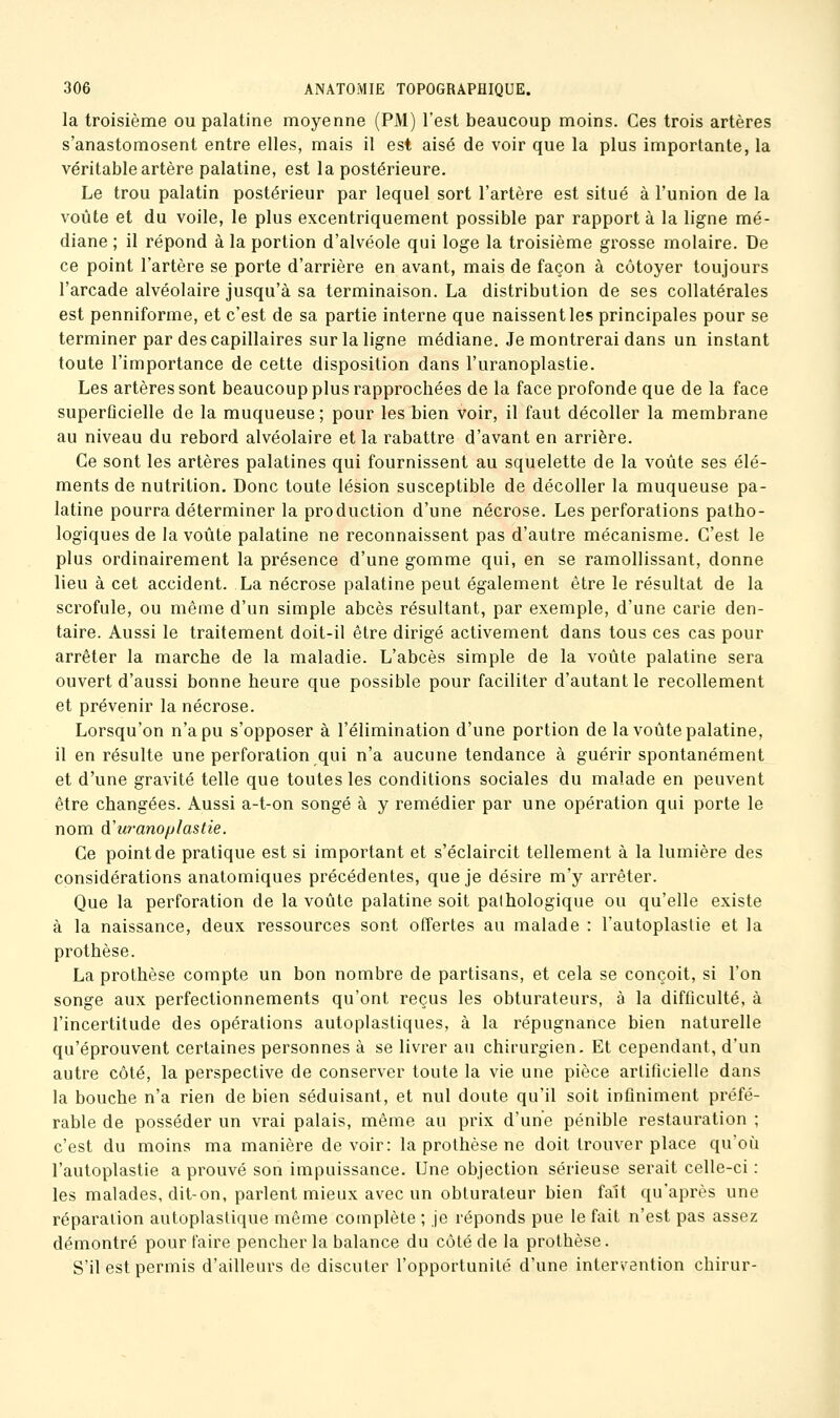 la troisième ou palatine moyenne (PM) l'est beaucoup moins. Ces trois artères s'anastomosent entre elles, mais il est aisé de voir que la plus importante, la véritable artère palatine, est la postérieure. Le trou palatin postérieur par lequel sort l'artère est situé à l'union de la voûte et du voile, le plus excentriquement possible par rapporta la ligne mé- diane ; il répond à la portion d'alvéole qui loge la troisième grosse molaire. De ce point l'artère se porte d'arrière en avant, mais de façon à côtoyer toujours l'arcade alvéolaire jusqu'à sa terminaison. La distribution de ses collatérales est penniforme, et c'est de sa partie interne que naissent les principales pour se terminer par des capillaires sur la ligne médiane. Je montrerai dans un instant toute l'importance de cette disposition dans l'uranoplastie. Les artères sont beaucoup plus rapprochées de la face profonde que de la face superficielle de la muqueuse; pour les bien voir, il faut décoller la membrane au niveau du rebord alvéolaire et la rabattre d'avant en arrière. Ce sont les artères palatines qui fournissent au squelette de la voûte ses élé- ments de nutrition. Donc toute lésion susceptible de décoller la muqueuse pa- latine pourra déterminer la production d'une nécrose. Les perforations patho- logiques de la voûte palatine ne reconnaissent pas d'autre mécanisme. C'est le plus ordinairement la présence d'une gomme qui, en se ramollissant, donne lieu à cet accident. La nécrose palatine peut également être le résultat de la scrofule, ou même d'un simple abcès résultant, par exemple, d'une carie den- taire. Aussi le traitement doit-il être dirigé activement dans tous ces cas pour arrêter la marche de la maladie. L'abcès simple de la voûte palatine sera ouvert d'aussi bonne heure que possible pour faciliter d'autant le recollement et prévenir la nécrose. Lorsqu'on n'a pu s'opposer à l'élimination d'une portion de la voûte palatine, il en résulte une perforation qui n'a aucune tendance à guérir spontanément et d'une gravité telle que toutes les conditions sociales du malade en peuvent être changées. Aussi a-t-on songé à y remédier par une opération qui porte le nom d'uranoplastie. Ce point de pratique est si important et s'éclaircit tellement à la lumière des considérations anatomiques précédentes, que je désire m'y arrêter. Que la perforation de la voûte palatine soit pathologique ou qu'elle existe à la naissance, deux ressources sont offertes au malade : l'autoplaslie et la prothèse. La prothèse compte un bon nombre de partisans, et cela se conçoit, si l'on songe aux perfectionnements qu'ont reçus les obturateurs, à la difficulté, à l'incertitude des opérations autoplastiques, à la répugnance bien naturelle qu'éprouvent certaines personnes à se livrer au chirurgien. Et cependant, d'un autre côté, la perspective de conserver toute la vie une pièce artificielle dans la bouche n'a rien de bien séduisant, et nul doute qu'il soit infiniment préfé- rable de posséder un vrai palais, même au prix d'une pénible restauration ; c'est du moins ma manière devoir: la prothèse ne doit trouver place qu'où l'autoplastie a prouvé son impuissance. Une objection sérieuse serait celle-ci : les malades, dit-on, parlent mieux avec un obturateur bien fait qu'après une réparation autoplastique même complète ; je réponds pue le fait n'est pas assez démontré pour faire pencher la balance du côté de la prothèse. S'il est permis d'ailleurs de discuter l'opportunité d'une inter\'ention chirur-